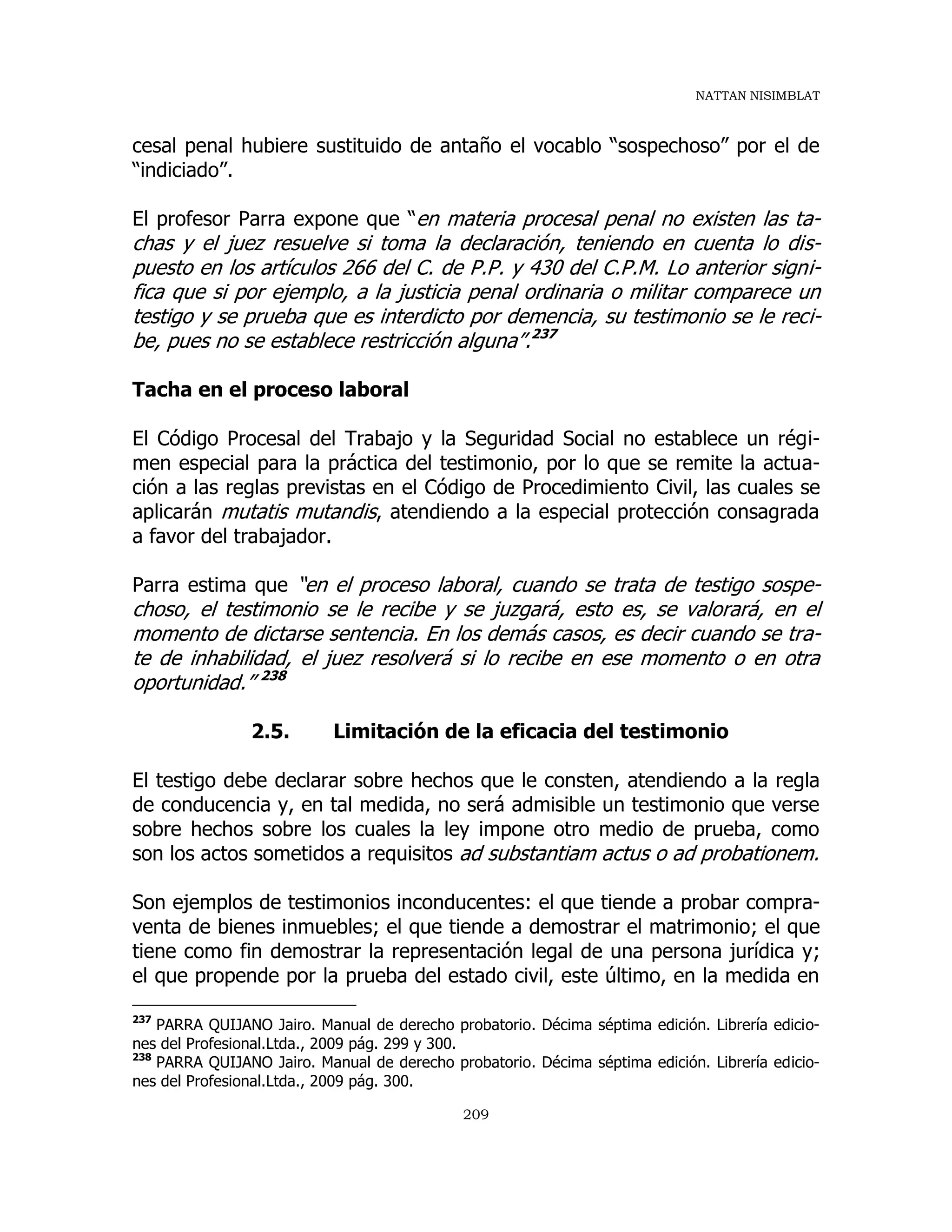 NATTAN NISIMBLAT
209
cesal penal hubiere sustituido de antaño el vocablo “sospechoso” por el de
“indiciado”.
El profesor Parra expone que “en materia procesal penal no existen las ta-
chas y el juez resuelve si toma la declaración, teniendo en cuenta lo dis-
puesto en los artículos 266 del C. de P.P. y 430 del C.P.M. Lo anterior signi-
fica que si por ejemplo, a la justicia penal ordinaria o militar comparece un
testigo y se prueba que es interdicto por demencia, su testimonio se le reci-
be, pues no se establece restricción alguna”.237
Tacha en el proceso laboral
El Código Procesal del Trabajo y la Seguridad Social no establece un régi-
men especial para la práctica del testimonio, por lo que se remite la actua-
ción a las reglas previstas en el Código de Procedimiento Civil, las cuales se
aplicarán mutatis mutandis, atendiendo a la especial protección consagrada
a favor del trabajador.
Parra estima que “en el proceso laboral, cuando se trata de testigo sospe-
choso, el testimonio se le recibe y se juzgará, esto es, se valorará, en el
momento de dictarse sentencia. En los demás casos, es decir cuando se tra-
te de inhabilidad, el juez resolverá si lo recibe en ese momento o en otra
oportunidad.” 238
2.5. Limitación de la eficacia del testimonio
El testigo debe declarar sobre hechos que le consten, atendiendo a la regla
de conducencia y, en tal medida, no será admisible un testimonio que verse
sobre hechos sobre los cuales la ley impone otro medio de prueba, como
son los actos sometidos a requisitos ad substantiam actus o ad probationem.
Son ejemplos de testimonios inconducentes: el que tiende a probar compra-
venta de bienes inmuebles; el que tiende a demostrar el matrimonio; el que
tiene como fin demostrar la representación legal de una persona jurídica y;
el que propende por la prueba del estado civil, este último, en la medida en
237
PARRA QUIJANO Jairo. Manual de derecho probatorio. Décima séptima edición. Librería edicio-
nes del Profesional.Ltda., 2009 pág. 299 y 300.
238
PARRA QUIJANO Jairo. Manual de derecho probatorio. Décima séptima edición. Librería edicio-
nes del Profesional.Ltda., 2009 pág. 300.
 