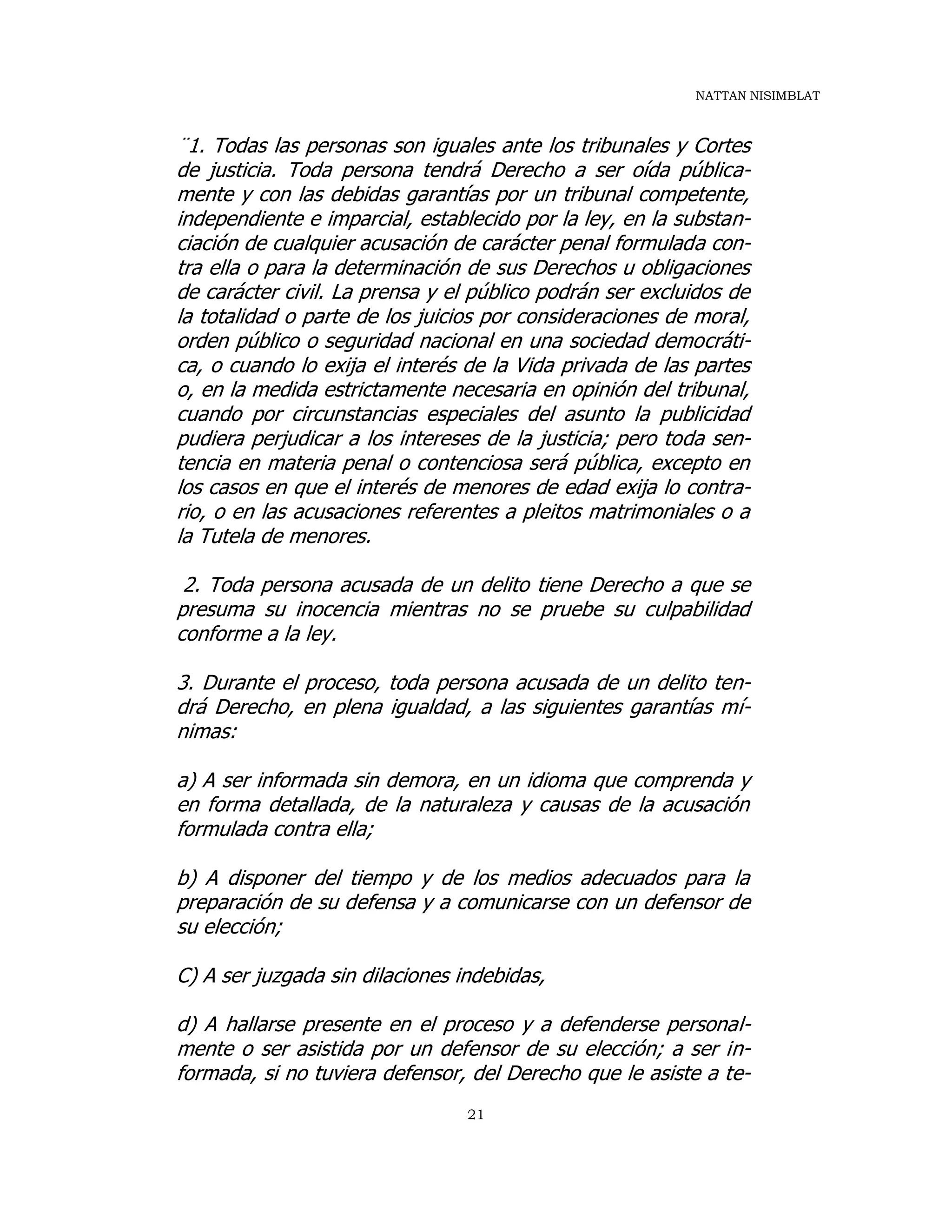 NATTAN NISIMBLAT
21
¨1. Todas las personas son iguales ante los tribunales y Cortes
de justicia. Toda persona tendrá Derecho a ser oída pública-
mente y con las debidas garantías por un tribunal competente,
independiente e imparcial, establecido por la ley, en la substan-
ciación de cualquier acusación de carácter penal formulada con-
tra ella o para la determinación de sus Derechos u obligaciones
de carácter civil. La prensa y el público podrán ser excluidos de
la totalidad o parte de los juicios por consideraciones de moral,
orden público o seguridad nacional en una sociedad democráti-
ca, o cuando lo exija el interés de la Vida privada de las partes
o, en la medida estrictamente necesaria en opinión del tribunal,
cuando por circunstancias especiales del asunto la publicidad
pudiera perjudicar a los intereses de la justicia; pero toda sen-
tencia en materia penal o contenciosa será pública, excepto en
los casos en que el interés de menores de edad exija lo contra-
rio, o en las acusaciones referentes a pleitos matrimoniales o a
la Tutela de menores.
2. Toda persona acusada de un delito tiene Derecho a que se
presuma su inocencia mientras no se pruebe su culpabilidad
conforme a la ley.
3. Durante el proceso, toda persona acusada de un delito ten-
drá Derecho, en plena igualdad, a las siguientes garantías mí-
nimas:
a) A ser informada sin demora, en un idioma que comprenda y
en forma detallada, de la naturaleza y causas de la acusación
formulada contra ella;
b) A disponer del tiempo y de los medios adecuados para la
preparación de su defensa y a comunicarse con un defensor de
su elección;
C) A ser juzgada sin dilaciones indebidas,
d) A hallarse presente en el proceso y a defenderse personal-
mente o ser asistida por un defensor de su elección; a ser in-
formada, si no tuviera defensor, del Derecho que le asiste a te-
 