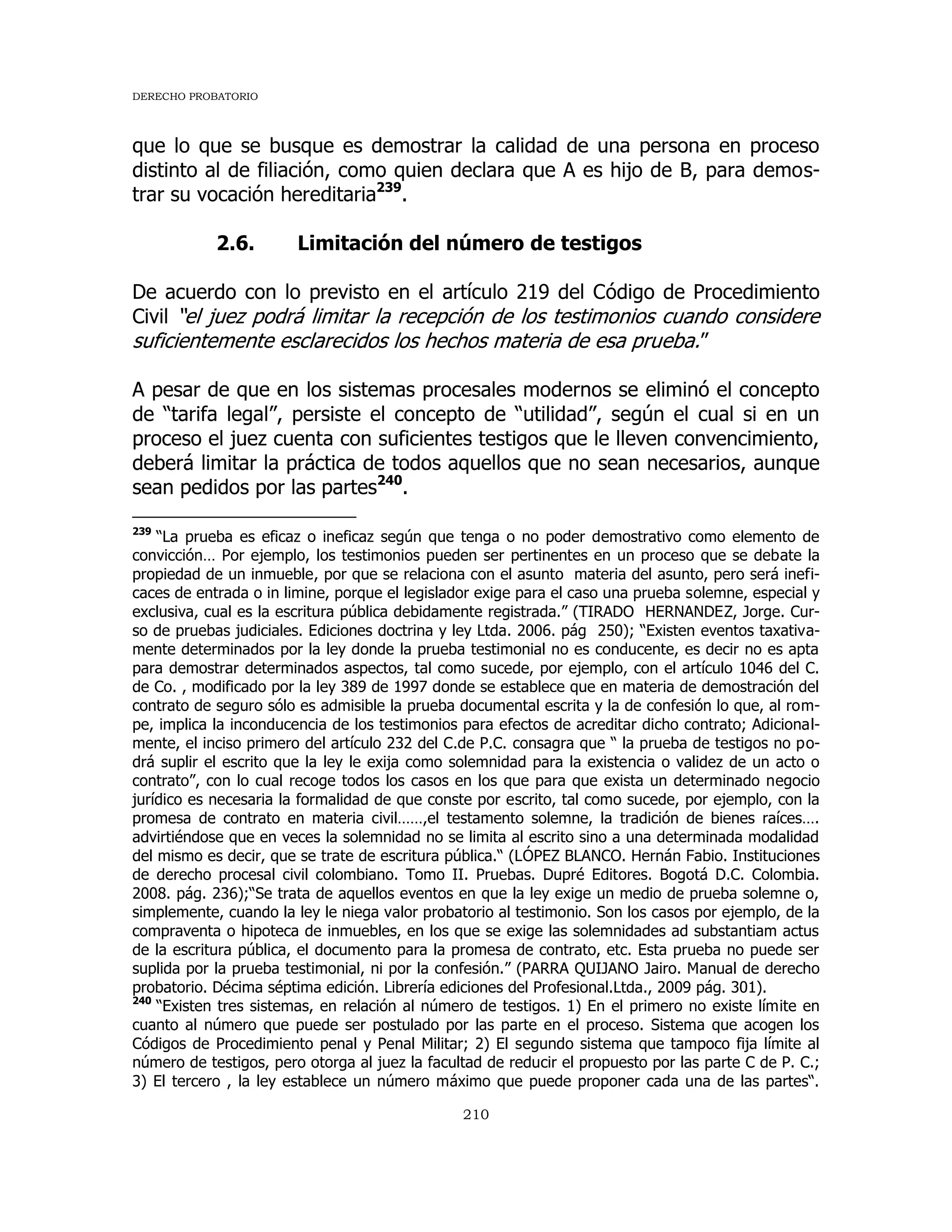 DERECHO PROBATORIO
210
que lo que se busque es demostrar la calidad de una persona en proceso
distinto al de filiación, como quien declara que A es hijo de B, para demos-
trar su vocación hereditaria239
.
2.6. Limitación del número de testigos
De acuerdo con lo previsto en el artículo 219 del Código de Procedimiento
Civil “el juez podrá limitar la recepción de los testimonios cuando considere
suficientemente esclarecidos los hechos materia de esa prueba.”
A pesar de que en los sistemas procesales modernos se eliminó el concepto
de “tarifa legal”, persiste el concepto de “utilidad”, según el cual si en un
proceso el juez cuenta con suficientes testigos que le lleven convencimiento,
deberá limitar la práctica de todos aquellos que no sean necesarios, aunque
sean pedidos por las partes240
.
239
“La prueba es eficaz o ineficaz según que tenga o no poder demostrativo como elemento de
convicción… Por ejemplo, los testimonios pueden ser pertinentes en un proceso que se debate la
propiedad de un inmueble, por que se relaciona con el asunto materia del asunto, pero será inefi-
caces de entrada o in limine, porque el legislador exige para el caso una prueba solemne, especial y
exclusiva, cual es la escritura pública debidamente registrada.” (TIRADO HERNANDEZ, Jorge. Cur-
so de pruebas judiciales. Ediciones doctrina y ley Ltda. 2006. pág 250); “Existen eventos taxativa-
mente determinados por la ley donde la prueba testimonial no es conducente, es decir no es apta
para demostrar determinados aspectos, tal como sucede, por ejemplo, con el artículo 1046 del C.
de Co. , modificado por la ley 389 de 1997 donde se establece que en materia de demostración del
contrato de seguro sólo es admisible la prueba documental escrita y la de confesión lo que, al rom-
pe, implica la inconducencia de los testimonios para efectos de acreditar dicho contrato; Adicional-
mente, el inciso primero del artículo 232 del C.de P.C. consagra que “ la prueba de testigos no po-
drá suplir el escrito que la ley le exija como solemnidad para la existencia o validez de un acto o
contrato”, con lo cual recoge todos los casos en los que para que exista un determinado negocio
jurídico es necesaria la formalidad de que conste por escrito, tal como sucede, por ejemplo, con la
promesa de contrato en materia civil……,el testamento solemne, la tradición de bienes raíces….
advirtiéndose que en veces la solemnidad no se limita al escrito sino a una determinada modalidad
del mismo es decir, que se trate de escritura pública.“ (LÓPEZ BLANCO. Hernán Fabio. Instituciones
de derecho procesal civil colombiano. Tomo II. Pruebas. Dupré Editores. Bogotá D.C. Colombia.
2008. pág. 236);“Se trata de aquellos eventos en que la ley exige un medio de prueba solemne o,
simplemente, cuando la ley le niega valor probatorio al testimonio. Son los casos por ejemplo, de la
compraventa o hipoteca de inmuebles, en los que se exige las solemnidades ad substantiam actus
de la escritura pública, el documento para la promesa de contrato, etc. Esta prueba no puede ser
suplida por la prueba testimonial, ni por la confesión.” (PARRA QUIJANO Jairo. Manual de derecho
probatorio. Décima séptima edición. Librería ediciones del Profesional.Ltda., 2009 pág. 301).
240
“Existen tres sistemas, en relación al número de testigos. 1) En el primero no existe límite en
cuanto al número que puede ser postulado por las parte en el proceso. Sistema que acogen los
Códigos de Procedimiento penal y Penal Militar; 2) El segundo sistema que tampoco fija límite al
número de testigos, pero otorga al juez la facultad de reducir el propuesto por las parte C de P. C.;
3) El tercero , la ley establece un número máximo que puede proponer cada una de las partes“.
 