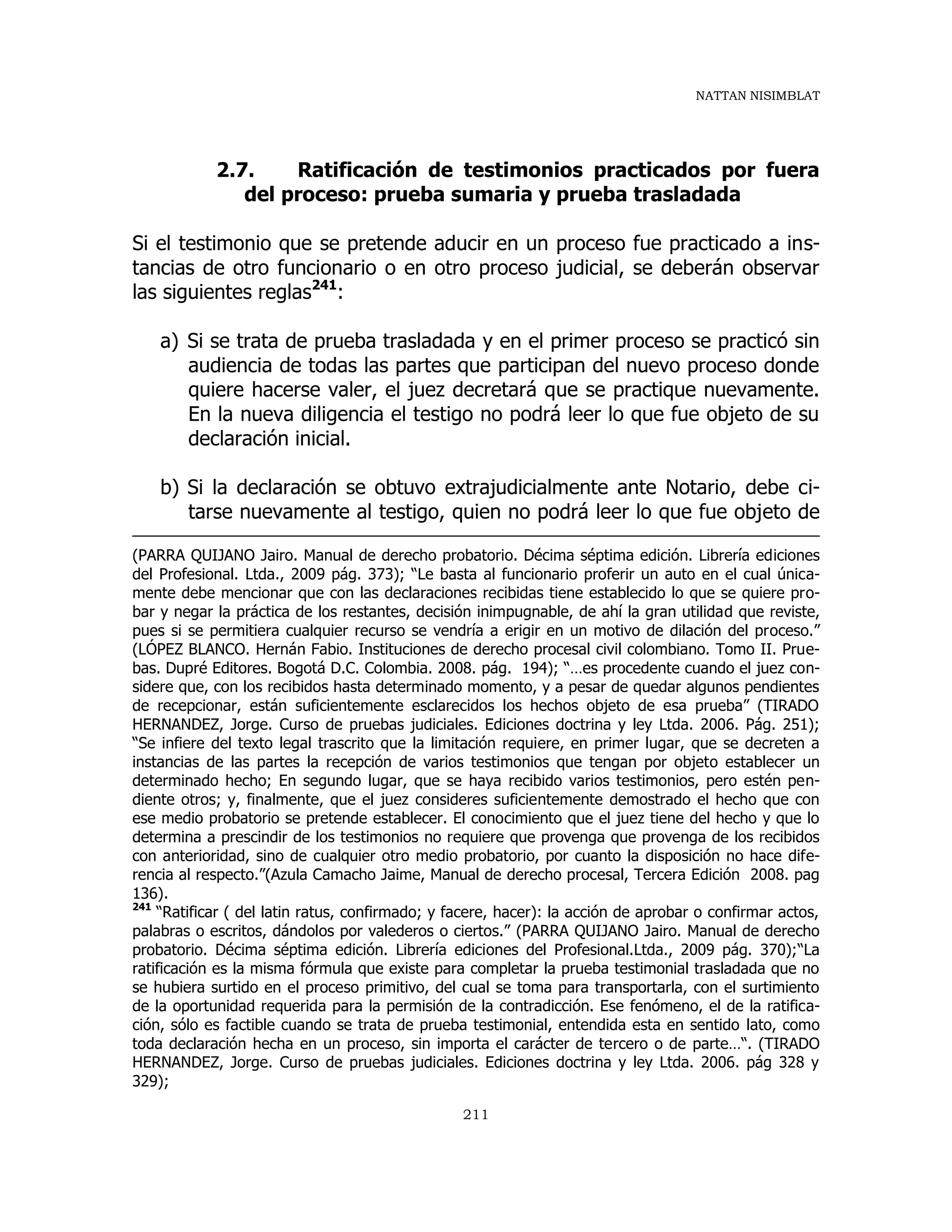 NATTAN NISIMBLAT
211
2.7. Ratificación de testimonios practicados por fuera
del proceso: prueba sumaria y prueba trasladada
Si el testimonio que se pretende aducir en un proceso fue practicado a ins-
tancias de otro funcionario o en otro proceso judicial, se deberán observar
las siguientes reglas241
:
a) Si se trata de prueba trasladada y en el primer proceso se practicó sin
audiencia de todas las partes que participan del nuevo proceso donde
quiere hacerse valer, el juez decretará que se practique nuevamente.
En la nueva diligencia el testigo no podrá leer lo que fue objeto de su
declaración inicial.
b) Si la declaración se obtuvo extrajudicialmente ante Notario, debe ci-
tarse nuevamente al testigo, quien no podrá leer lo que fue objeto de
(PARRA QUIJANO Jairo. Manual de derecho probatorio. Décima séptima edición. Librería ediciones
del Profesional. Ltda., 2009 pág. 373); “Le basta al funcionario proferir un auto en el cual única-
mente debe mencionar que con las declaraciones recibidas tiene establecido lo que se quiere pro-
bar y negar la práctica de los restantes, decisión inimpugnable, de ahí la gran utilidad que reviste,
pues si se permitiera cualquier recurso se vendría a erigir en un motivo de dilación del proceso.”
(LÓPEZ BLANCO. Hernán Fabio. Instituciones de derecho procesal civil colombiano. Tomo II. Prue-
bas. Dupré Editores. Bogotá D.C. Colombia. 2008. pág. 194); “…es procedente cuando el juez con-
sidere que, con los recibidos hasta determinado momento, y a pesar de quedar algunos pendientes
de recepcionar, están suficientemente esclarecidos los hechos objeto de esa prueba” (TIRADO
HERNANDEZ, Jorge. Curso de pruebas judiciales. Ediciones doctrina y ley Ltda. 2006. Pág. 251);
“Se infiere del texto legal trascrito que la limitación requiere, en primer lugar, que se decreten a
instancias de las partes la recepción de varios testimonios que tengan por objeto establecer un
determinado hecho; En segundo lugar, que se haya recibido varios testimonios, pero estén pen-
diente otros; y, finalmente, que el juez consideres suficientemente demostrado el hecho que con
ese medio probatorio se pretende establecer. El conocimiento que el juez tiene del hecho y que lo
determina a prescindir de los testimonios no requiere que provenga que provenga de los recibidos
con anterioridad, sino de cualquier otro medio probatorio, por cuanto la disposición no hace dife-
rencia al respecto.”(Azula Camacho Jaime, Manual de derecho procesal, Tercera Edición 2008. pag
136).
241
“Ratificar ( del latin ratus, confirmado; y facere, hacer): la acción de aprobar o confirmar actos,
palabras o escritos, dándolos por valederos o ciertos.” (PARRA QUIJANO Jairo. Manual de derecho
probatorio. Décima séptima edición. Librería ediciones del Profesional.Ltda., 2009 pág. 370);“La
ratificación es la misma fórmula que existe para completar la prueba testimonial trasladada que no
se hubiera surtido en el proceso primitivo, del cual se toma para transportarla, con el surtimiento
de la oportunidad requerida para la permisión de la contradicción. Ese fenómeno, el de la ratifica-
ción, sólo es factible cuando se trata de prueba testimonial, entendida esta en sentido lato, como
toda declaración hecha en un proceso, sin importa el carácter de tercero o de parte…“. (TIRADO
HERNANDEZ, Jorge. Curso de pruebas judiciales. Ediciones doctrina y ley Ltda. 2006. pág 328 y
329);
 