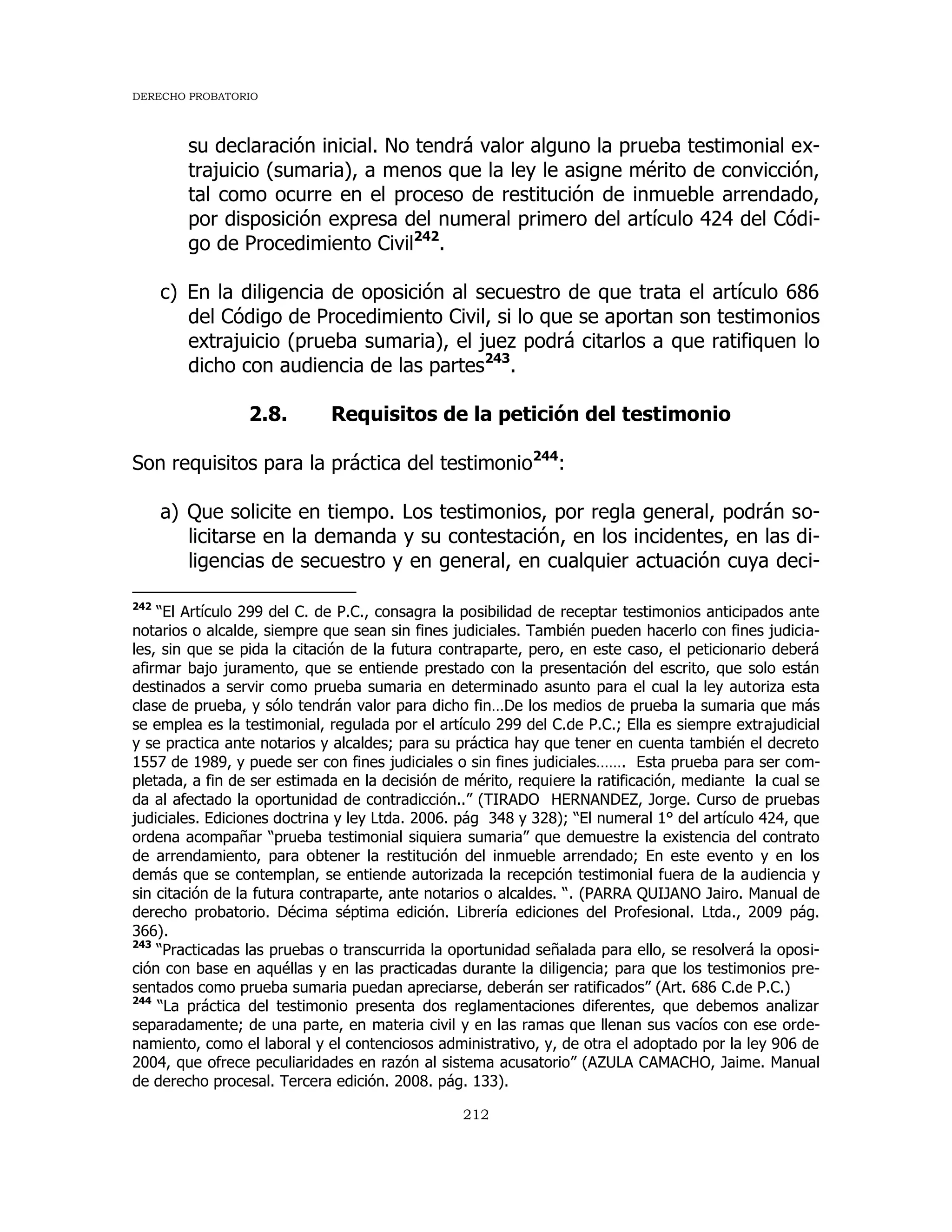DERECHO PROBATORIO
212
su declaración inicial. No tendrá valor alguno la prueba testimonial ex-
trajuicio (sumaria), a menos que la ley le asigne mérito de convicción,
tal como ocurre en el proceso de restitución de inmueble arrendado,
por disposición expresa del numeral primero del artículo 424 del Códi-
go de Procedimiento Civil242
.
c) En la diligencia de oposición al secuestro de que trata el artículo 686
del Código de Procedimiento Civil, si lo que se aportan son testimonios
extrajuicio (prueba sumaria), el juez podrá citarlos a que ratifiquen lo
dicho con audiencia de las partes243
.
2.8. Requisitos de la petición del testimonio
Son requisitos para la práctica del testimonio244
:
a) Que solicite en tiempo. Los testimonios, por regla general, podrán so-
licitarse en la demanda y su contestación, en los incidentes, en las di-
ligencias de secuestro y en general, en cualquier actuación cuya deci-
242
“El Artículo 299 del C. de P.C., consagra la posibilidad de receptar testimonios anticipados ante
notarios o alcalde, siempre que sean sin fines judiciales. También pueden hacerlo con fines judicia-
les, sin que se pida la citación de la futura contraparte, pero, en este caso, el peticionario deberá
afirmar bajo juramento, que se entiende prestado con la presentación del escrito, que solo están
destinados a servir como prueba sumaria en determinado asunto para el cual la ley autoriza esta
clase de prueba, y sólo tendrán valor para dicho fin…De los medios de prueba la sumaria que más
se emplea es la testimonial, regulada por el artículo 299 del C.de P.C.; Ella es siempre extrajudicial
y se practica ante notarios y alcaldes; para su práctica hay que tener en cuenta también el decreto
1557 de 1989, y puede ser con fines judiciales o sin fines judiciales……. Esta prueba para ser com-
pletada, a fin de ser estimada en la decisión de mérito, requiere la ratificación, mediante la cual se
da al afectado la oportunidad de contradicción..” (TIRADO HERNANDEZ, Jorge. Curso de pruebas
judiciales. Ediciones doctrina y ley Ltda. 2006. pág 348 y 328); “El numeral 1° del artículo 424, que
ordena acompañar “prueba testimonial siquiera sumaria” que demuestre la existencia del contrato
de arrendamiento, para obtener la restitución del inmueble arrendado; En este evento y en los
demás que se contemplan, se entiende autorizada la recepción testimonial fuera de la audiencia y
sin citación de la futura contraparte, ante notarios o alcaldes. “. (PARRA QUIJANO Jairo. Manual de
derecho probatorio. Décima séptima edición. Librería ediciones del Profesional. Ltda., 2009 pág.
366).
243
“Practicadas las pruebas o transcurrida la oportunidad señalada para ello, se resolverá la oposi-
ción con base en aquéllas y en las practicadas durante la diligencia; para que los testimonios pre-
sentados como prueba sumaria puedan apreciarse, deberán ser ratificados” (Art. 686 C.de P.C.)
244
“La práctica del testimonio presenta dos reglamentaciones diferentes, que debemos analizar
separadamente; de una parte, en materia civil y en las ramas que llenan sus vacíos con ese orde-
namiento, como el laboral y el contenciosos administrativo, y, de otra el adoptado por la ley 906 de
2004, que ofrece peculiaridades en razón al sistema acusatorio” (AZULA CAMACHO, Jaime. Manual
de derecho procesal. Tercera edición. 2008. pág. 133).
 