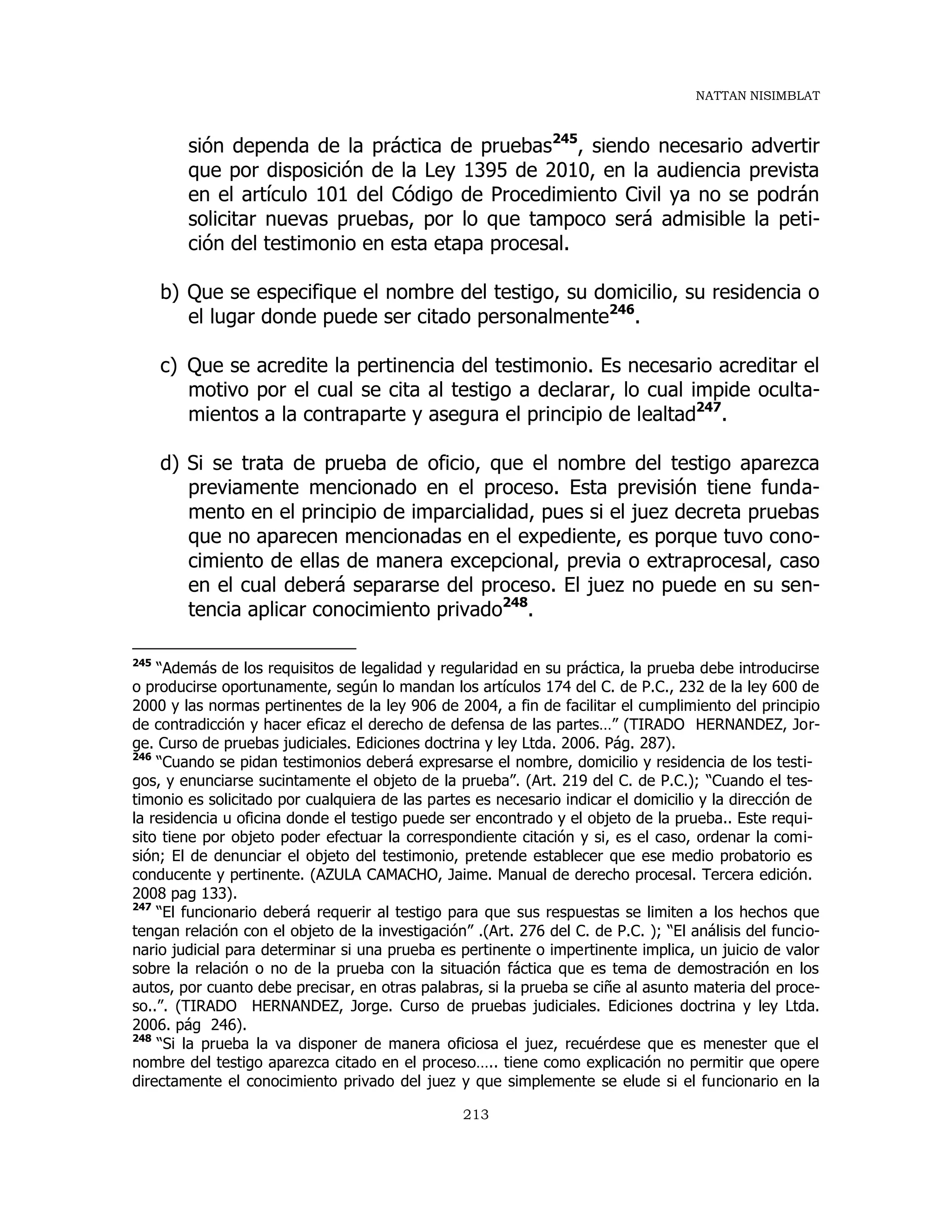 NATTAN NISIMBLAT
213
sión dependa de la práctica de pruebas245
, siendo necesario advertir
que por disposición de la Ley 1395 de 2010, en la audiencia prevista
en el artículo 101 del Código de Procedimiento Civil ya no se podrán
solicitar nuevas pruebas, por lo que tampoco será admisible la peti-
ción del testimonio en esta etapa procesal.
b) Que se especifique el nombre del testigo, su domicilio, su residencia o
el lugar donde puede ser citado personalmente246
.
c) Que se acredite la pertinencia del testimonio. Es necesario acreditar el
motivo por el cual se cita al testigo a declarar, lo cual impide oculta-
mientos a la contraparte y asegura el principio de lealtad247
.
d) Si se trata de prueba de oficio, que el nombre del testigo aparezca
previamente mencionado en el proceso. Esta previsión tiene funda-
mento en el principio de imparcialidad, pues si el juez decreta pruebas
que no aparecen mencionadas en el expediente, es porque tuvo cono-
cimiento de ellas de manera excepcional, previa o extraprocesal, caso
en el cual deberá separarse del proceso. El juez no puede en su sen-
tencia aplicar conocimiento privado248
.
245
“Además de los requisitos de legalidad y regularidad en su práctica, la prueba debe introducirse
o producirse oportunamente, según lo mandan los artículos 174 del C. de P.C., 232 de la ley 600 de
2000 y las normas pertinentes de la ley 906 de 2004, a fin de facilitar el cumplimiento del principio
de contradicción y hacer eficaz el derecho de defensa de las partes…” (TIRADO HERNANDEZ, Jor-
ge. Curso de pruebas judiciales. Ediciones doctrina y ley Ltda. 2006. Pág. 287).
246
“Cuando se pidan testimonios deberá expresarse el nombre, domicilio y residencia de los testi-
gos, y enunciarse sucintamente el objeto de la prueba”. (Art. 219 del C. de P.C.); “Cuando el tes-
timonio es solicitado por cualquiera de las partes es necesario indicar el domicilio y la dirección de
la residencia u oficina donde el testigo puede ser encontrado y el objeto de la prueba.. Este requi-
sito tiene por objeto poder efectuar la correspondiente citación y si, es el caso, ordenar la comi-
sión; El de denunciar el objeto del testimonio, pretende establecer que ese medio probatorio es
conducente y pertinente. (AZULA CAMACHO, Jaime. Manual de derecho procesal. Tercera edición.
2008 pag 133).
247
“El funcionario deberá requerir al testigo para que sus respuestas se limiten a los hechos que
tengan relación con el objeto de la investigación” .(Art. 276 del C. de P.C. ); “El análisis del funcio-
nario judicial para determinar si una prueba es pertinente o impertinente implica, un juicio de valor
sobre la relación o no de la prueba con la situación fáctica que es tema de demostración en los
autos, por cuanto debe precisar, en otras palabras, si la prueba se ciñe al asunto materia del proce-
so..”. (TIRADO HERNANDEZ, Jorge. Curso de pruebas judiciales. Ediciones doctrina y ley Ltda.
2006. pág 246).
248
“Si la prueba la va disponer de manera oficiosa el juez, recuérdese que es menester que el
nombre del testigo aparezca citado en el proceso….. tiene como explicación no permitir que opere
directamente el conocimiento privado del juez y que simplemente se elude si el funcionario en la
 