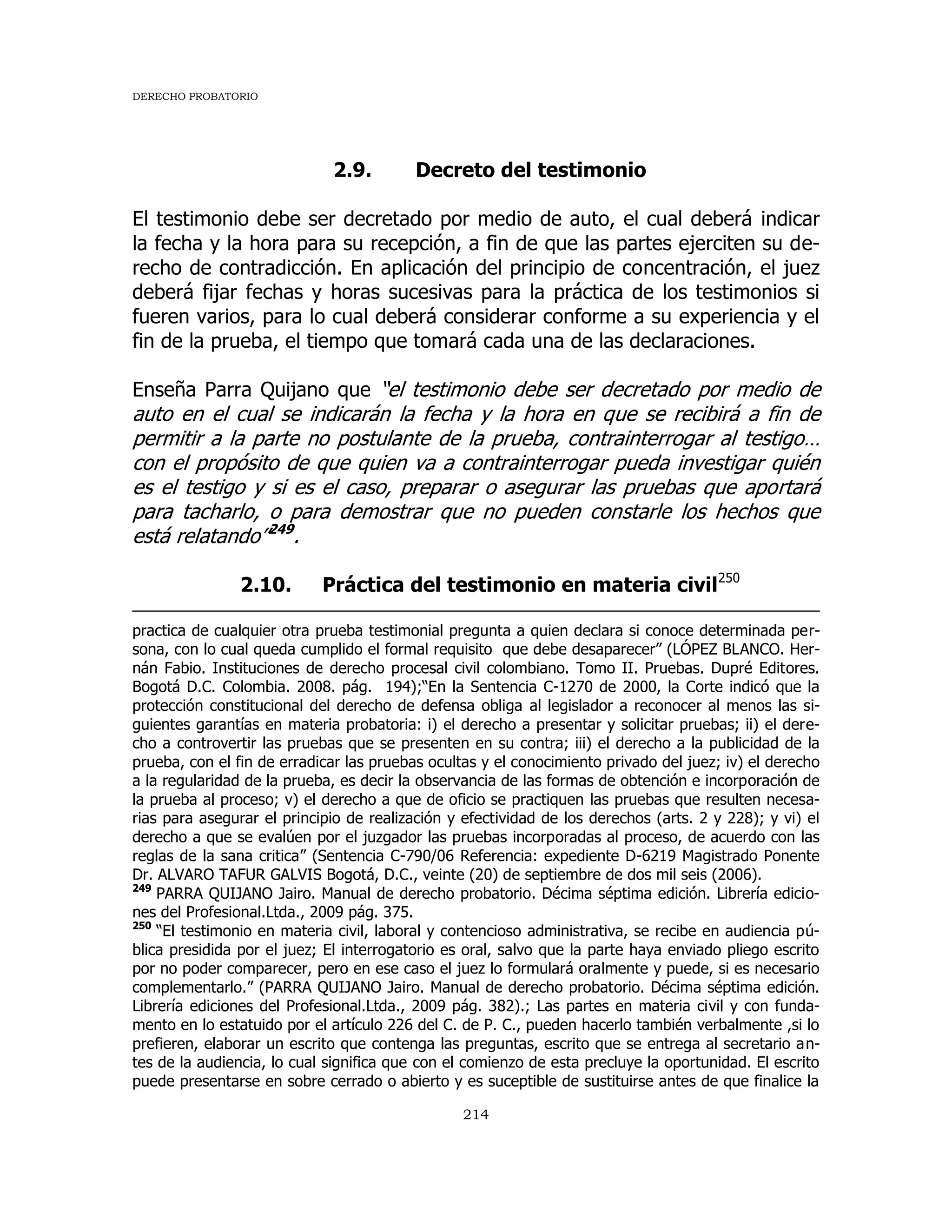 DERECHO PROBATORIO
214
2.9. Decreto del testimonio
El testimonio debe ser decretado por medio de auto, el cual deberá indicar
la fecha y la hora para su recepción, a fin de que las partes ejerciten su de-
recho de contradicción. En aplicación del principio de concentración, el juez
deberá fijar fechas y horas sucesivas para la práctica de los testimonios si
fueren varios, para lo cual deberá considerar conforme a su experiencia y el
fin de la prueba, el tiempo que tomará cada una de las declaraciones.
Enseña Parra Quijano que “el testimonio debe ser decretado por medio de
auto en el cual se indicarán la fecha y la hora en que se recibirá a fin de
permitir a la parte no postulante de la prueba, contrainterrogar al testigo…
con el propósito de que quien va a contrainterrogar pueda investigar quién
es el testigo y si es el caso, preparar o asegurar las pruebas que aportará
para tacharlo, o para demostrar que no pueden constarle los hechos que
está relatando”249
.
2.10. Práctica del testimonio en materia civil250
practica de cualquier otra prueba testimonial pregunta a quien declara si conoce determinada per-
sona, con lo cual queda cumplido el formal requisito que debe desaparecer” (LÓPEZ BLANCO. Her-
nán Fabio. Instituciones de derecho procesal civil colombiano. Tomo II. Pruebas. Dupré Editores.
Bogotá D.C. Colombia. 2008. pág. 194);“En la Sentencia C-1270 de 2000, la Corte indicó que la
protección constitucional del derecho de defensa obliga al legislador a reconocer al menos las si-
guientes garantías en materia probatoria: i) el derecho a presentar y solicitar pruebas; ii) el dere-
cho a controvertir las pruebas que se presenten en su contra; iii) el derecho a la publicidad de la
prueba, con el fin de erradicar las pruebas ocultas y el conocimiento privado del juez; iv) el derecho
a la regularidad de la prueba, es decir la observancia de las formas de obtención e incorporación de
la prueba al proceso; v) el derecho a que de oficio se practiquen las pruebas que resulten necesa-
rias para asegurar el principio de realización y efectividad de los derechos (arts. 2 y 228); y vi) el
derecho a que se evalúen por el juzgador las pruebas incorporadas al proceso, de acuerdo con las
reglas de la sana critica” (Sentencia C-790/06 Referencia: expediente D-6219 Magistrado Ponente
Dr. ALVARO TAFUR GALVIS Bogotá, D.C., veinte (20) de septiembre de dos mil seis (2006).
249
PARRA QUIJANO Jairo. Manual de derecho probatorio. Décima séptima edición. Librería edicio-
nes del Profesional.Ltda., 2009 pág. 375.
250
“El testimonio en materia civil, laboral y contencioso administrativa, se recibe en audiencia pú-
blica presidida por el juez; El interrogatorio es oral, salvo que la parte haya enviado pliego escrito
por no poder comparecer, pero en ese caso el juez lo formulará oralmente y puede, si es necesario
complementarlo.” (PARRA QUIJANO Jairo. Manual de derecho probatorio. Décima séptima edición.
Librería ediciones del Profesional.Ltda., 2009 pág. 382).; Las partes en materia civil y con funda-
mento en lo estatuido por el artículo 226 del C. de P. C., pueden hacerlo también verbalmente ,si lo
prefieren, elaborar un escrito que contenga las preguntas, escrito que se entrega al secretario an-
tes de la audiencia, lo cual significa que con el comienzo de esta precluye la oportunidad. El escrito
puede presentarse en sobre cerrado o abierto y es suceptible de sustituirse antes de que finalice la
 