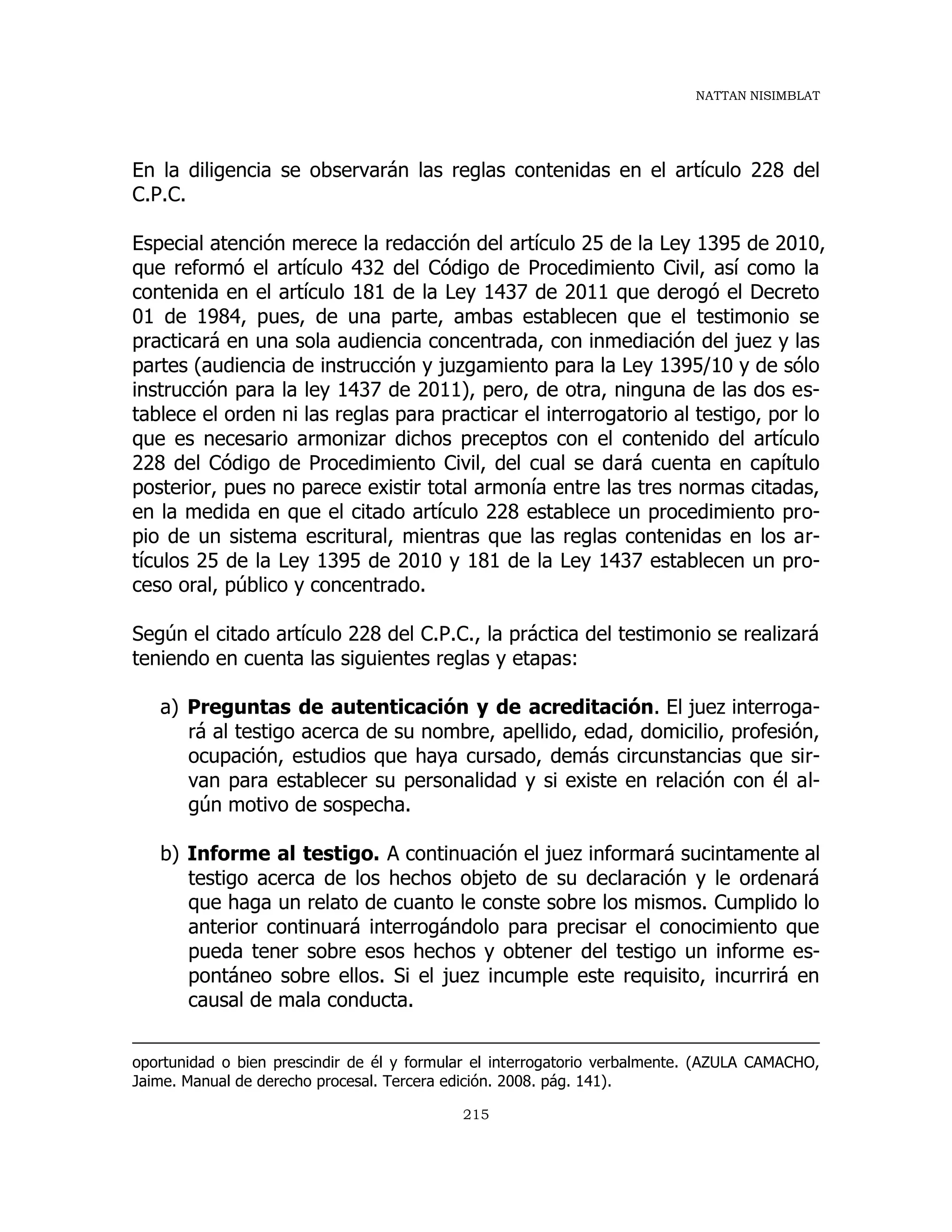 NATTAN NISIMBLAT
215
En la diligencia se observarán las reglas contenidas en el artículo 228 del
C.P.C.
Especial atención merece la redacción del artículo 25 de la Ley 1395 de 2010,
que reformó el artículo 432 del Código de Procedimiento Civil, así como la
contenida en el artículo 181 de la Ley 1437 de 2011 que derogó el Decreto
01 de 1984, pues, de una parte, ambas establecen que el testimonio se
practicará en una sola audiencia concentrada, con inmediación del juez y las
partes (audiencia de instrucción y juzgamiento para la Ley 1395/10 y de sólo
instrucción para la ley 1437 de 2011), pero, de otra, ninguna de las dos es-
tablece el orden ni las reglas para practicar el interrogatorio al testigo, por lo
que es necesario armonizar dichos preceptos con el contenido del artículo
228 del Código de Procedimiento Civil, del cual se dará cuenta en capítulo
posterior, pues no parece existir total armonía entre las tres normas citadas,
en la medida en que el citado artículo 228 establece un procedimiento pro-
pio de un sistema escritural, mientras que las reglas contenidas en los ar-
tículos 25 de la Ley 1395 de 2010 y 181 de la Ley 1437 establecen un pro-
ceso oral, público y concentrado.
Según el citado artículo 228 del C.P.C., la práctica del testimonio se realizará
teniendo en cuenta las siguientes reglas y etapas:
a) Preguntas de autenticación y de acreditación. El juez interroga-
rá al testigo acerca de su nombre, apellido, edad, domicilio, profesión,
ocupación, estudios que haya cursado, demás circunstancias que sir-
van para establecer su personalidad y si existe en relación con él al-
gún motivo de sospecha.
b) Informe al testigo. A continuación el juez informará sucintamente al
testigo acerca de los hechos objeto de su declaración y le ordenará
que haga un relato de cuanto le conste sobre los mismos. Cumplido lo
anterior continuará interrogándolo para precisar el conocimiento que
pueda tener sobre esos hechos y obtener del testigo un informe es-
pontáneo sobre ellos. Si el juez incumple este requisito, incurrirá en
causal de mala conducta.
oportunidad o bien prescindir de él y formular el interrogatorio verbalmente. (AZULA CAMACHO,
Jaime. Manual de derecho procesal. Tercera edición. 2008. pág. 141).
 
