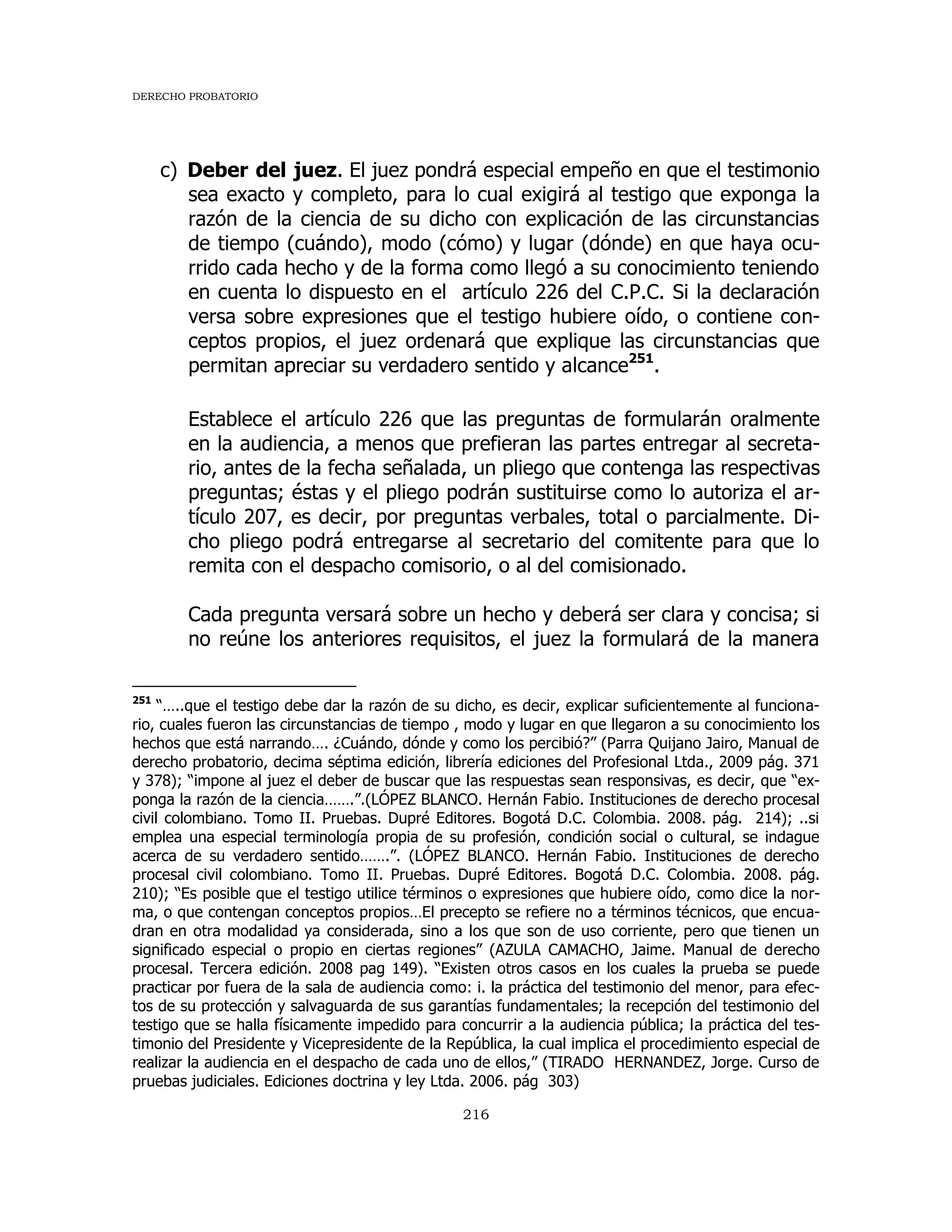 DERECHO PROBATORIO
216
c) Deber del juez. El juez pondrá especial empeño en que el testimonio
sea exacto y completo, para lo cual exigirá al testigo que exponga la
razón de la ciencia de su dicho con explicación de las circunstancias
de tiempo (cuándo), modo (cómo) y lugar (dónde) en que haya ocu-
rrido cada hecho y de la forma como llegó a su conocimiento teniendo
en cuenta lo dispuesto en el artículo 226 del C.P.C. Si la declaración
versa sobre expresiones que el testigo hubiere oído, o contiene con-
ceptos propios, el juez ordenará que explique las circunstancias que
permitan apreciar su verdadero sentido y alcance251
.
Establece el artículo 226 que las preguntas de formularán oralmente
en la audiencia, a menos que prefieran las partes entregar al secreta-
rio, antes de la fecha señalada, un pliego que contenga las respectivas
preguntas; éstas y el pliego podrán sustituirse como lo autoriza el ar-
tículo 207, es decir, por preguntas verbales, total o parcialmente. Di-
cho pliego podrá entregarse al secretario del comitente para que lo
remita con el despacho comisorio, o al del comisionado.
Cada pregunta versará sobre un hecho y deberá ser clara y concisa; si
no reúne los anteriores requisitos, el juez la formulará de la manera
251
“…..que el testigo debe dar la razón de su dicho, es decir, explicar suficientemente al funciona-
rio, cuales fueron las circunstancias de tiempo , modo y lugar en que llegaron a su conocimiento los
hechos que está narrando…. ¿Cuándo, dónde y como los percibió?” (Parra Quijano Jairo, Manual de
derecho probatorio, decima séptima edición, librería ediciones del Profesional Ltda., 2009 pág. 371
y 378); “impone al juez el deber de buscar que las respuestas sean responsivas, es decir, que “ex-
ponga la razón de la ciencia…….”.(LÓPEZ BLANCO. Hernán Fabio. Instituciones de derecho procesal
civil colombiano. Tomo II. Pruebas. Dupré Editores. Bogotá D.C. Colombia. 2008. pág. 214); ..si
emplea una especial terminología propia de su profesión, condición social o cultural, se indague
acerca de su verdadero sentido…….”. (LÓPEZ BLANCO. Hernán Fabio. Instituciones de derecho
procesal civil colombiano. Tomo II. Pruebas. Dupré Editores. Bogotá D.C. Colombia. 2008. pág.
210); “Es posible que el testigo utilice términos o expresiones que hubiere oído, como dice la nor-
ma, o que contengan conceptos propios…El precepto se refiere no a términos técnicos, que encua-
dran en otra modalidad ya considerada, sino a los que son de uso corriente, pero que tienen un
significado especial o propio en ciertas regiones” (AZULA CAMACHO, Jaime. Manual de derecho
procesal. Tercera edición. 2008 pag 149). “Existen otros casos en los cuales la prueba se puede
practicar por fuera de la sala de audiencia como: i. la práctica del testimonio del menor, para efec-
tos de su protección y salvaguarda de sus garantías fundamentales; la recepción del testimonio del
testigo que se halla físicamente impedido para concurrir a la audiencia pública; la práctica del tes-
timonio del Presidente y Vicepresidente de la República, la cual implica el procedimiento especial de
realizar la audiencia en el despacho de cada uno de ellos,” (TIRADO HERNANDEZ, Jorge. Curso de
pruebas judiciales. Ediciones doctrina y ley Ltda. 2006. pág 303)
 