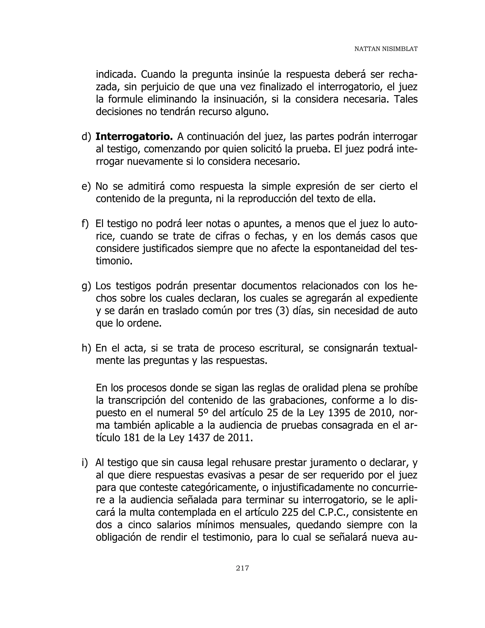 NATTAN NISIMBLAT
217
indicada. Cuando la pregunta insinúe la respuesta deberá ser recha-
zada, sin perjuicio de que una vez finalizado el interrogatorio, el juez
la formule eliminando la insinuación, si la considera necesaria. Tales
decisiones no tendrán recurso alguno.
d) Interrogatorio. A continuación del juez, las partes podrán interrogar
al testigo, comenzando por quien solicitó la prueba. El juez podrá inte-
rrogar nuevamente si lo considera necesario.
e) No se admitirá como respuesta la simple expresión de ser cierto el
contenido de la pregunta, ni la reproducción del texto de ella.
f) El testigo no podrá leer notas o apuntes, a menos que el juez lo auto-
rice, cuando se trate de cifras o fechas, y en los demás casos que
considere justificados siempre que no afecte la espontaneidad del tes-
timonio.
g) Los testigos podrán presentar documentos relacionados con los he-
chos sobre los cuales declaran, los cuales se agregarán al expediente
y se darán en traslado común por tres (3) días, sin necesidad de auto
que lo ordene.
h) En el acta, si se trata de proceso escritural, se consignarán textual-
mente las preguntas y las respuestas.
En los procesos donde se sigan las reglas de oralidad plena se prohíbe
la transcripción del contenido de las grabaciones, conforme a lo dis-
puesto en el numeral 5º del artículo 25 de la Ley 1395 de 2010, nor-
ma también aplicable a la audiencia de pruebas consagrada en el ar-
tículo 181 de la Ley 1437 de 2011.
i) Al testigo que sin causa legal rehusare prestar juramento o declarar, y
al que diere respuestas evasivas a pesar de ser requerido por el juez
para que conteste categóricamente, o injustificadamente no concurrie-
re a la audiencia señalada para terminar su interrogatorio, se le apli-
cará la multa contemplada en el artículo 225 del C.P.C., consistente en
dos a cinco salarios mínimos mensuales, quedando siempre con la
obligación de rendir el testimonio, para lo cual se señalará nueva au-
 