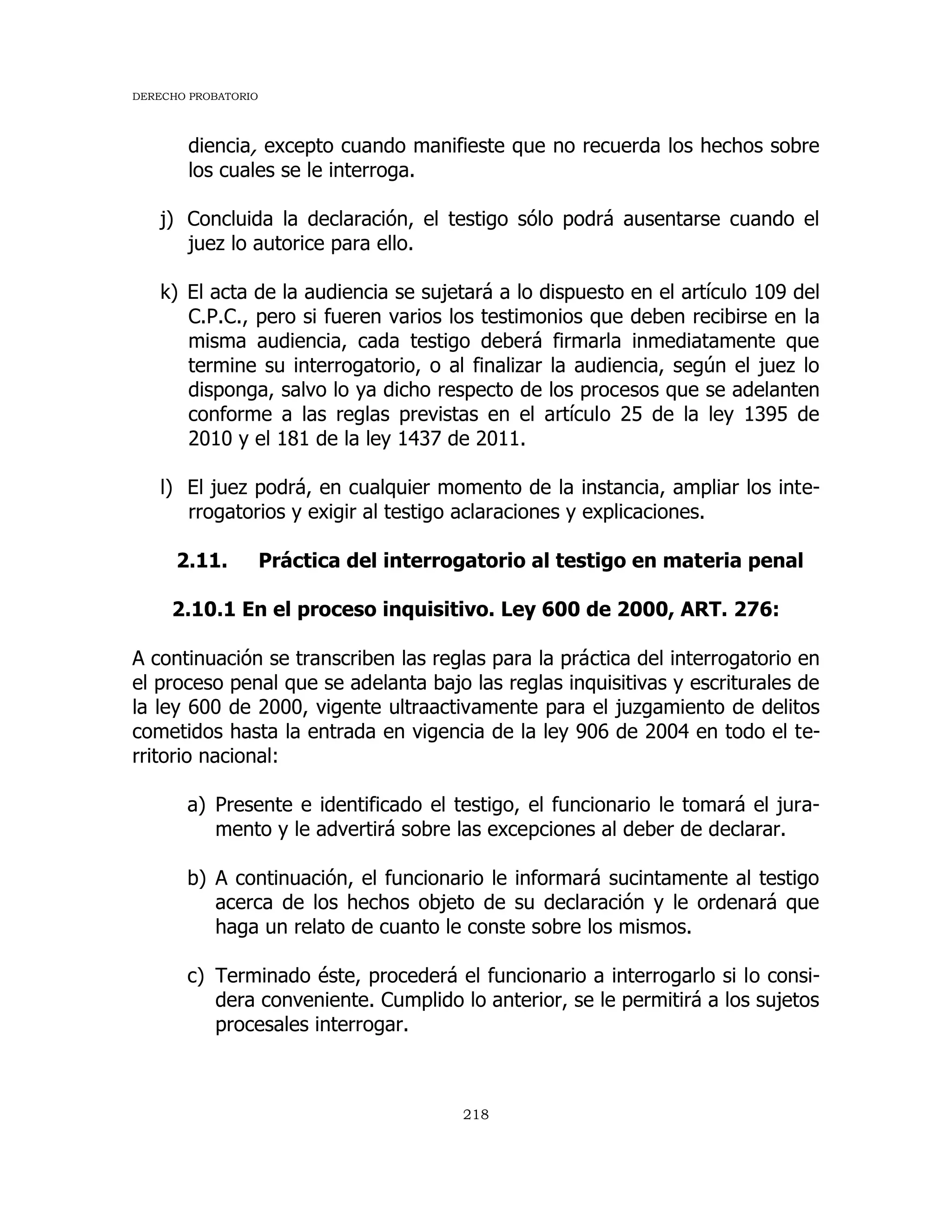 DERECHO PROBATORIO
218
diencia, excepto cuando manifieste que no recuerda los hechos sobre
los cuales se le interroga.
j) Concluida la declaración, el testigo sólo podrá ausentarse cuando el
juez lo autorice para ello.
k) El acta de la audiencia se sujetará a lo dispuesto en el artículo 109 del
C.P.C., pero si fueren varios los testimonios que deben recibirse en la
misma audiencia, cada testigo deberá firmarla inmediatamente que
termine su interrogatorio, o al finalizar la audiencia, según el juez lo
disponga, salvo lo ya dicho respecto de los procesos que se adelanten
conforme a las reglas previstas en el artículo 25 de la ley 1395 de
2010 y el 181 de la ley 1437 de 2011.
l) El juez podrá, en cualquier momento de la instancia, ampliar los inte-
rrogatorios y exigir al testigo aclaraciones y explicaciones.
2.11. Práctica del interrogatorio al testigo en materia penal
2.10.1 En el proceso inquisitivo. Ley 600 de 2000, ART. 276:
A continuación se transcriben las reglas para la práctica del interrogatorio en
el proceso penal que se adelanta bajo las reglas inquisitivas y escriturales de
la ley 600 de 2000, vigente ultraactivamente para el juzgamiento de delitos
cometidos hasta la entrada en vigencia de la ley 906 de 2004 en todo el te-
rritorio nacional:
a) Presente e identificado el testigo, el funcionario le tomará el jura-
mento y le advertirá sobre las excepciones al deber de declarar.
b) A continuación, el funcionario le informará sucintamente al testigo
acerca de los hechos objeto de su declaración y le ordenará que
haga un relato de cuanto le conste sobre los mismos.
c) Terminado éste, procederá el funcionario a interrogarlo si lo consi-
dera conveniente. Cumplido lo anterior, se le permitirá a los sujetos
procesales interrogar.
 