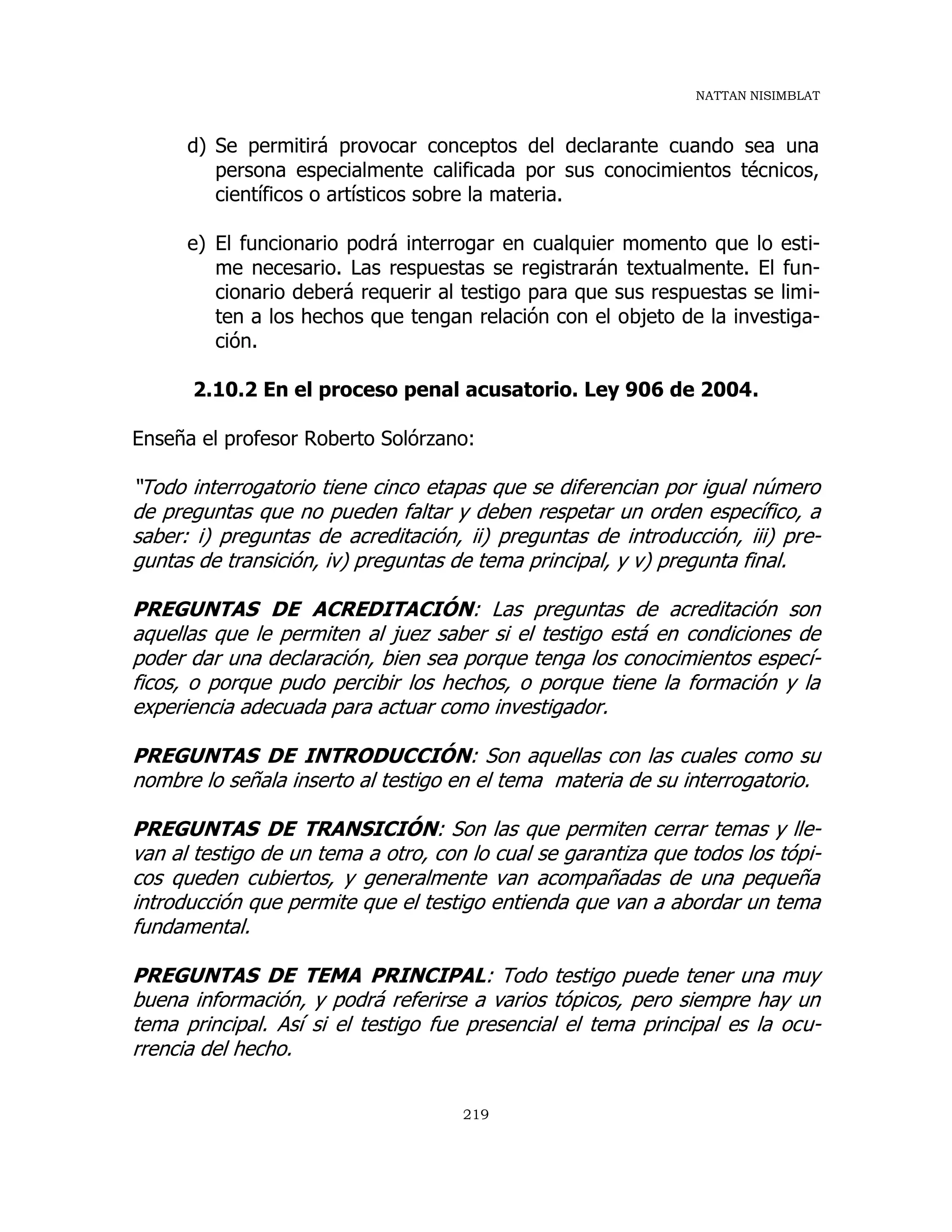 NATTAN NISIMBLAT
219
d) Se permitirá provocar conceptos del declarante cuando sea una
persona especialmente calificada por sus conocimientos técnicos,
científicos o artísticos sobre la materia.
e) El funcionario podrá interrogar en cualquier momento que lo esti-
me necesario. Las respuestas se registrarán textualmente. El fun-
cionario deberá requerir al testigo para que sus respuestas se limi-
ten a los hechos que tengan relación con el objeto de la investiga-
ción.
2.10.2 En el proceso penal acusatorio. Ley 906 de 2004.
Enseña el profesor Roberto Solórzano:
“Todo interrogatorio tiene cinco etapas que se diferencian por igual número
de preguntas que no pueden faltar y deben respetar un orden específico, a
saber: i) preguntas de acreditación, ii) preguntas de introducción, iii) pre-
guntas de transición, iv) preguntas de tema principal, y v) pregunta final.
PREGUNTAS DE ACREDITACIÓN: Las preguntas de acreditación son
aquellas que le permiten al juez saber si el testigo está en condiciones de
poder dar una declaración, bien sea porque tenga los conocimientos especí-
ficos, o porque pudo percibir los hechos, o porque tiene la formación y la
experiencia adecuada para actuar como investigador.
PREGUNTAS DE INTRODUCCIÓN: Son aquellas con las cuales como su
nombre lo señala inserto al testigo en el tema materia de su interrogatorio.
PREGUNTAS DE TRANSICIÓN: Son las que permiten cerrar temas y lle-
van al testigo de un tema a otro, con lo cual se garantiza que todos los tópi-
cos queden cubiertos, y generalmente van acompañadas de una pequeña
introducción que permite que el testigo entienda que van a abordar un tema
fundamental.
PREGUNTAS DE TEMA PRINCIPAL: Todo testigo puede tener una muy
buena información, y podrá referirse a varios tópicos, pero siempre hay un
tema principal. Así si el testigo fue presencial el tema principal es la ocu-
rrencia del hecho.
 
