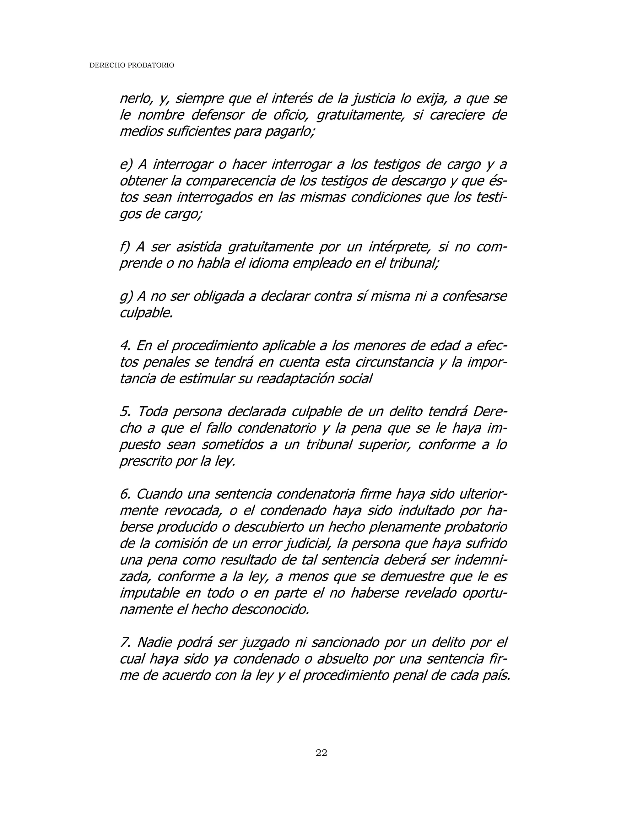 DERECHO PROBATORIO
22
nerlo, y, siempre que el interés de la justicia lo exija, a que se
le nombre defensor de oficio, gratuitamente, si careciere de
medios suficientes para pagarlo;
e) A interrogar o hacer interrogar a los testigos de cargo y a
obtener la comparecencia de los testigos de descargo y que és-
tos sean interrogados en las mismas condiciones que los testi-
gos de cargo;
f) A ser asistida gratuitamente por un intérprete, si no com-
prende o no habla el idioma empleado en el tribunal;
g) A no ser obligada a declarar contra sí misma ni a confesarse
culpable.
4. En el procedimiento aplicable a los menores de edad a efec-
tos penales se tendrá en cuenta esta circunstancia y la impor-
tancia de estimular su readaptación social
5. Toda persona declarada culpable de un delito tendrá Dere-
cho a que el fallo condenatorio y la pena que se le haya im-
puesto sean sometidos a un tribunal superior, conforme a lo
prescrito por la ley.
6. Cuando una sentencia condenatoria firme haya sido ulterior-
mente revocada, o el condenado haya sido indultado por ha-
berse producido o descubierto un hecho plenamente probatorio
de la comisión de un error judicial, la persona que haya sufrido
una pena como resultado de tal sentencia deberá ser indemni-
zada, conforme a la ley, a menos que se demuestre que le es
imputable en todo o en parte el no haberse revelado oportu-
namente el hecho desconocido.
7. Nadie podrá ser juzgado ni sancionado por un delito por el
cual haya sido ya condenado o absuelto por una sentencia fir-
me de acuerdo con la ley y el procedimiento penal de cada país.
 