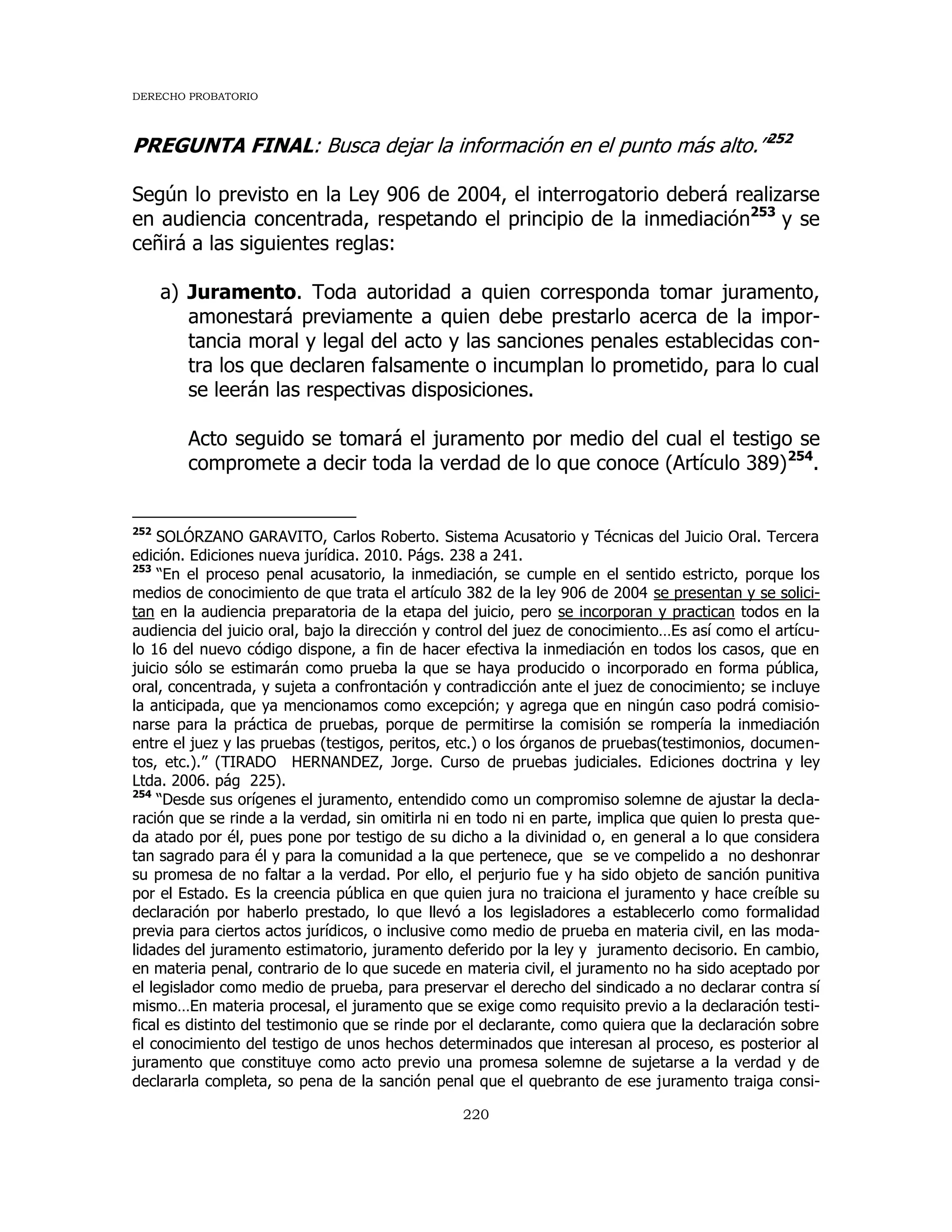 DERECHO PROBATORIO
220
PREGUNTA FINAL: Busca dejar la información en el punto más alto.”252
Según lo previsto en la Ley 906 de 2004, el interrogatorio deberá realizarse
en audiencia concentrada, respetando el principio de la inmediación253
y se
ceñirá a las siguientes reglas:
a) Juramento. Toda autoridad a quien corresponda tomar juramento,
amonestará previamente a quien debe prestarlo acerca de la impor-
tancia moral y legal del acto y las sanciones penales establecidas con-
tra los que declaren falsamente o incumplan lo prometido, para lo cual
se leerán las respectivas disposiciones.
Acto seguido se tomará el juramento por medio del cual el testigo se
compromete a decir toda la verdad de lo que conoce (Artículo 389)254
.
252
SOLÓRZANO GARAVITO, Carlos Roberto. Sistema Acusatorio y Técnicas del Juicio Oral. Tercera
edición. Ediciones nueva jurídica. 2010. Págs. 238 a 241.
253
“En el proceso penal acusatorio, la inmediación, se cumple en el sentido estricto, porque los
medios de conocimiento de que trata el artículo 382 de la ley 906 de 2004 se presentan y se solici-
tan en la audiencia preparatoria de la etapa del juicio, pero se incorporan y practican todos en la
audiencia del juicio oral, bajo la dirección y control del juez de conocimiento…Es así como el artícu-
lo 16 del nuevo código dispone, a fin de hacer efectiva la inmediación en todos los casos, que en
juicio sólo se estimarán como prueba la que se haya producido o incorporado en forma pública,
oral, concentrada, y sujeta a confrontación y contradicción ante el juez de conocimiento; se incluye
la anticipada, que ya mencionamos como excepción; y agrega que en ningún caso podrá comisio-
narse para la práctica de pruebas, porque de permitirse la comisión se rompería la inmediación
entre el juez y las pruebas (testigos, peritos, etc.) o los órganos de pruebas(testimonios, documen-
tos, etc.).” (TIRADO HERNANDEZ, Jorge. Curso de pruebas judiciales. Ediciones doctrina y ley
Ltda. 2006. pág 225).
254
“Desde sus orígenes el juramento, entendido como un compromiso solemne de ajustar la decla-
ración que se rinde a la verdad, sin omitirla ni en todo ni en parte, implica que quien lo presta que-
da atado por él, pues pone por testigo de su dicho a la divinidad o, en general a lo que considera
tan sagrado para él y para la comunidad a la que pertenece, que se ve compelido a no deshonrar
su promesa de no faltar a la verdad. Por ello, el perjurio fue y ha sido objeto de sanción punitiva
por el Estado. Es la creencia pública en que quien jura no traiciona el juramento y hace creíble su
declaración por haberlo prestado, lo que llevó a los legisladores a establecerlo como formalidad
previa para ciertos actos jurídicos, o inclusive como medio de prueba en materia civil, en las moda-
lidades del juramento estimatorio, juramento deferido por la ley y juramento decisorio. En cambio,
en materia penal, contrario de lo que sucede en materia civil, el juramento no ha sido aceptado por
el legislador como medio de prueba, para preservar el derecho del sindicado a no declarar contra sí
mismo…En materia procesal, el juramento que se exige como requisito previo a la declaración testi-
fical es distinto del testimonio que se rinde por el declarante, como quiera que la declaración sobre
el conocimiento del testigo de unos hechos determinados que interesan al proceso, es posterior al
juramento que constituye como acto previo una promesa solemne de sujetarse a la verdad y de
declararla completa, so pena de la sanción penal que el quebranto de ese juramento traiga consi-
 