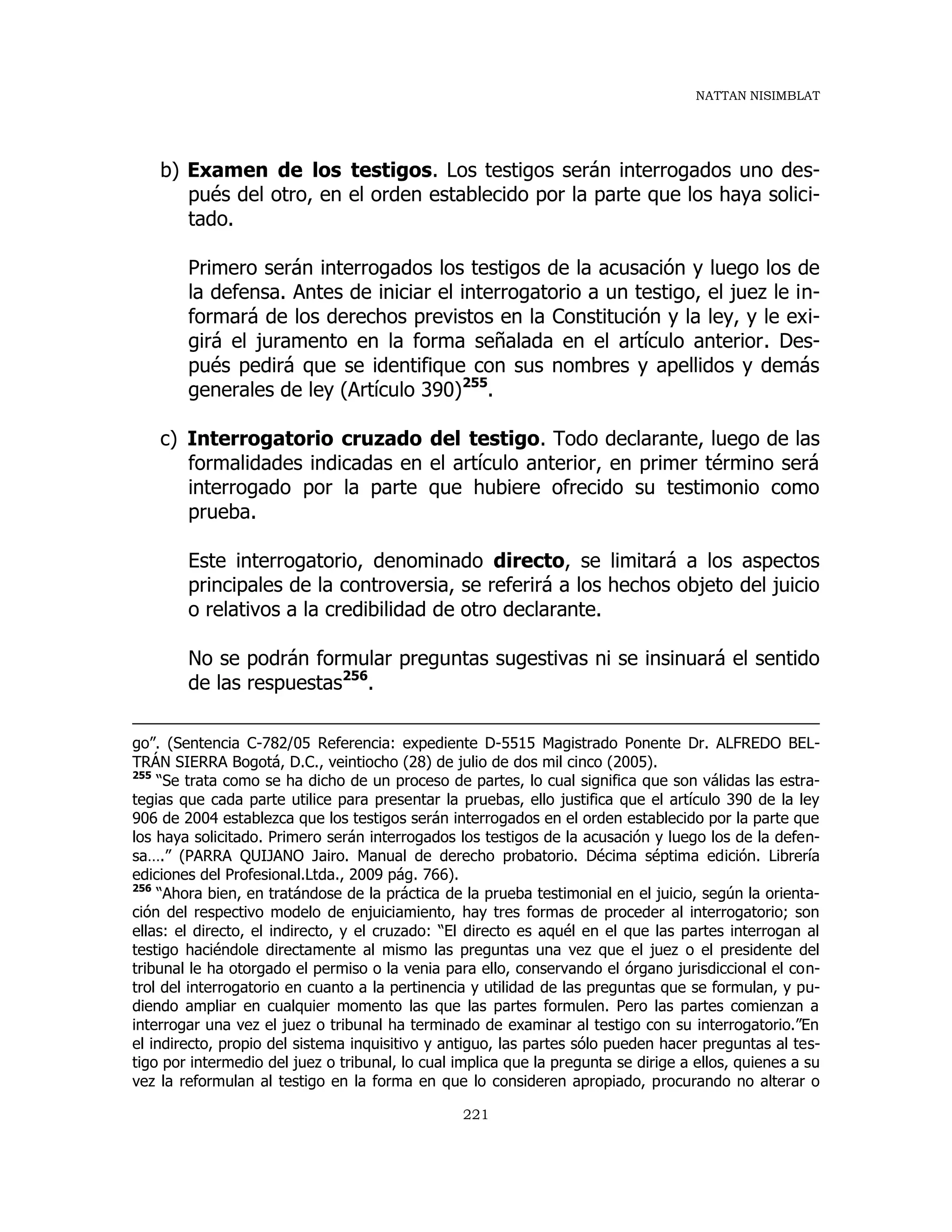 NATTAN NISIMBLAT
221
b) Examen de los testigos. Los testigos serán interrogados uno des-
pués del otro, en el orden establecido por la parte que los haya solici-
tado.
Primero serán interrogados los testigos de la acusación y luego los de
la defensa. Antes de iniciar el interrogatorio a un testigo, el juez le in-
formará de los derechos previstos en la Constitución y la ley, y le exi-
girá el juramento en la forma señalada en el artículo anterior. Des-
pués pedirá que se identifique con sus nombres y apellidos y demás
generales de ley (Artículo 390)255
.
c) Interrogatorio cruzado del testigo. Todo declarante, luego de las
formalidades indicadas en el artículo anterior, en primer término será
interrogado por la parte que hubiere ofrecido su testimonio como
prueba.
Este interrogatorio, denominado directo, se limitará a los aspectos
principales de la controversia, se referirá a los hechos objeto del juicio
o relativos a la credibilidad de otro declarante.
No se podrán formular preguntas sugestivas ni se insinuará el sentido
de las respuestas256
.
go”. (Sentencia C-782/05 Referencia: expediente D-5515 Magistrado Ponente Dr. ALFREDO BEL-
TRÁN SIERRA Bogotá, D.C., veintiocho (28) de julio de dos mil cinco (2005).
255
“Se trata como se ha dicho de un proceso de partes, lo cual significa que son válidas las estra-
tegias que cada parte utilice para presentar la pruebas, ello justifica que el artículo 390 de la ley
906 de 2004 establezca que los testigos serán interrogados en el orden establecido por la parte que
los haya solicitado. Primero serán interrogados los testigos de la acusación y luego los de la defen-
sa….” (PARRA QUIJANO Jairo. Manual de derecho probatorio. Décima séptima edición. Librería
ediciones del Profesional.Ltda., 2009 pág. 766).
256
“Ahora bien, en tratándose de la práctica de la prueba testimonial en el juicio, según la orienta-
ción del respectivo modelo de enjuiciamiento, hay tres formas de proceder al interrogatorio; son
ellas: el directo, el indirecto, y el cruzado: “El directo es aquél en el que las partes interrogan al
testigo haciéndole directamente al mismo las preguntas una vez que el juez o el presidente del
tribunal le ha otorgado el permiso o la venia para ello, conservando el órgano jurisdiccional el con-
trol del interrogatorio en cuanto a la pertinencia y utilidad de las preguntas que se formulan, y pu-
diendo ampliar en cualquier momento las que las partes formulen. Pero las partes comienzan a
interrogar una vez el juez o tribunal ha terminado de examinar al testigo con su interrogatorio.”En
el indirecto, propio del sistema inquisitivo y antiguo, las partes sólo pueden hacer preguntas al tes-
tigo por intermedio del juez o tribunal, lo cual implica que la pregunta se dirige a ellos, quienes a su
vez la reformulan al testigo en la forma en que lo consideren apropiado, procurando no alterar o
 