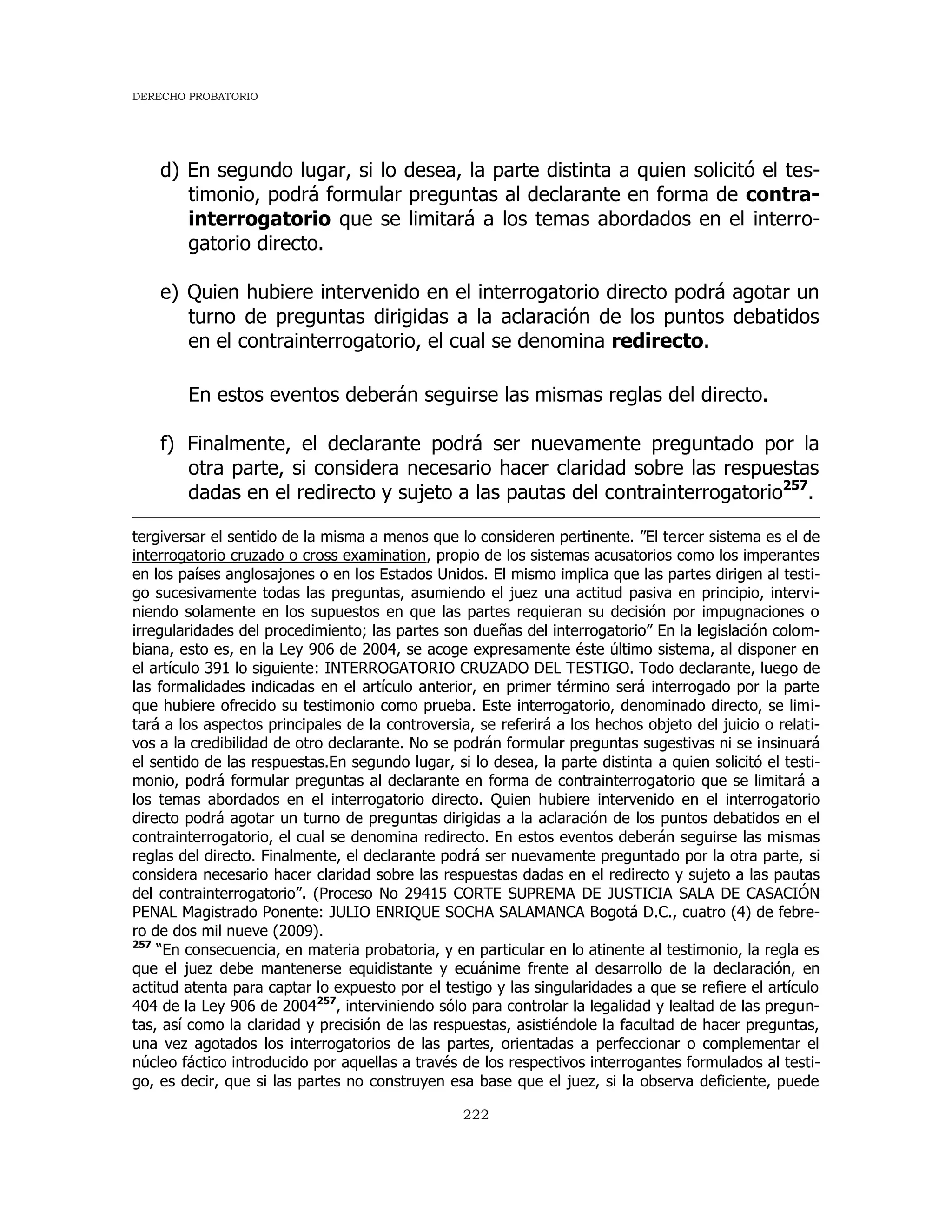 DERECHO PROBATORIO
222
d) En segundo lugar, si lo desea, la parte distinta a quien solicitó el tes-
timonio, podrá formular preguntas al declarante en forma de contra-
interrogatorio que se limitará a los temas abordados en el interro-
gatorio directo.
e) Quien hubiere intervenido en el interrogatorio directo podrá agotar un
turno de preguntas dirigidas a la aclaración de los puntos debatidos
en el contrainterrogatorio, el cual se denomina redirecto.
En estos eventos deberán seguirse las mismas reglas del directo.
f) Finalmente, el declarante podrá ser nuevamente preguntado por la
otra parte, si considera necesario hacer claridad sobre las respuestas
dadas en el redirecto y sujeto a las pautas del contrainterrogatorio257
.
tergiversar el sentido de la misma a menos que lo consideren pertinente. ”El tercer sistema es el de
interrogatorio cruzado o cross examination, propio de los sistemas acusatorios como los imperantes
en los países anglosajones o en los Estados Unidos. El mismo implica que las partes dirigen al testi-
go sucesivamente todas las preguntas, asumiendo el juez una actitud pasiva en principio, intervi-
niendo solamente en los supuestos en que las partes requieran su decisión por impugnaciones o
irregularidades del procedimiento; las partes son dueñas del interrogatorio” En la legislación colom-
biana, esto es, en la Ley 906 de 2004, se acoge expresamente éste último sistema, al disponer en
el artículo 391 lo siguiente: INTERROGATORIO CRUZADO DEL TESTIGO. Todo declarante, luego de
las formalidades indicadas en el artículo anterior, en primer término será interrogado por la parte
que hubiere ofrecido su testimonio como prueba. Este interrogatorio, denominado directo, se limi-
tará a los aspectos principales de la controversia, se referirá a los hechos objeto del juicio o relati-
vos a la credibilidad de otro declarante. No se podrán formular preguntas sugestivas ni se insinuará
el sentido de las respuestas.En segundo lugar, si lo desea, la parte distinta a quien solicitó el testi-
monio, podrá formular preguntas al declarante en forma de contrainterrogatorio que se limitará a
los temas abordados en el interrogatorio directo. Quien hubiere intervenido en el interrogatorio
directo podrá agotar un turno de preguntas dirigidas a la aclaración de los puntos debatidos en el
contrainterrogatorio, el cual se denomina redirecto. En estos eventos deberán seguirse las mismas
reglas del directo. Finalmente, el declarante podrá ser nuevamente preguntado por la otra parte, si
considera necesario hacer claridad sobre las respuestas dadas en el redirecto y sujeto a las pautas
del contrainterrogatorio”. (Proceso No 29415 CORTE SUPREMA DE JUSTICIA SALA DE CASACIÓN
PENAL Magistrado Ponente: JULIO ENRIQUE SOCHA SALAMANCA Bogotá D.C., cuatro (4) de febre-
ro de dos mil nueve (2009).
257
“En consecuencia, en materia probatoria, y en particular en lo atinente al testimonio, la regla es
que el juez debe mantenerse equidistante y ecuánime frente al desarrollo de la declaración, en
actitud atenta para captar lo expuesto por el testigo y las singularidades a que se refiere el artículo
404 de la Ley 906 de 2004257
, interviniendo sólo para controlar la legalidad y lealtad de las pregun-
tas, así como la claridad y precisión de las respuestas, asistiéndole la facultad de hacer preguntas,
una vez agotados los interrogatorios de las partes, orientadas a perfeccionar o complementar el
núcleo fáctico introducido por aquellas a través de los respectivos interrogantes formulados al testi-
go, es decir, que si las partes no construyen esa base que el juez, si la observa deficiente, puede
 