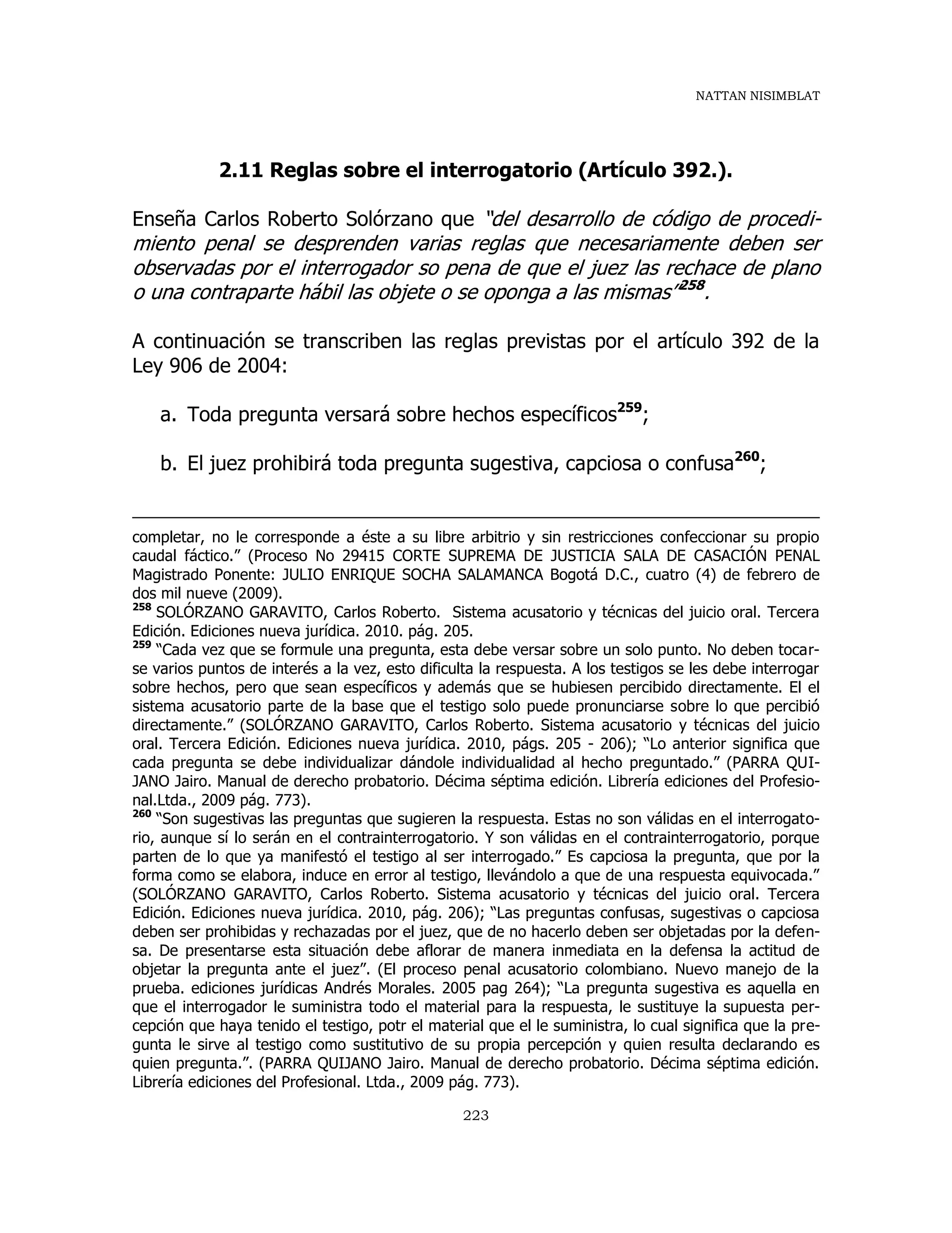 NATTAN NISIMBLAT
223
2.11 Reglas sobre el interrogatorio (Artículo 392.).
Enseña Carlos Roberto Solórzano que “del desarrollo de código de procedi-
miento penal se desprenden varias reglas que necesariamente deben ser
observadas por el interrogador so pena de que el juez las rechace de plano
o una contraparte hábil las objete o se oponga a las mismas”258
.
A continuación se transcriben las reglas previstas por el artículo 392 de la
Ley 906 de 2004:
a. Toda pregunta versará sobre hechos específicos259
;
b. El juez prohibirá toda pregunta sugestiva, capciosa o confusa260
;
completar, no le corresponde a éste a su libre arbitrio y sin restricciones confeccionar su propio
caudal fáctico.” (Proceso No 29415 CORTE SUPREMA DE JUSTICIA SALA DE CASACIÓN PENAL
Magistrado Ponente: JULIO ENRIQUE SOCHA SALAMANCA Bogotá D.C., cuatro (4) de febrero de
dos mil nueve (2009).
258
SOLÓRZANO GARAVITO, Carlos Roberto. Sistema acusatorio y técnicas del juicio oral. Tercera
Edición. Ediciones nueva jurídica. 2010. pág. 205.
259
“Cada vez que se formule una pregunta, esta debe versar sobre un solo punto. No deben tocar-
se varios puntos de interés a la vez, esto dificulta la respuesta. A los testigos se les debe interrogar
sobre hechos, pero que sean específicos y además que se hubiesen percibido directamente. El el
sistema acusatorio parte de la base que el testigo solo puede pronunciarse sobre lo que percibió
directamente.” (SOLÓRZANO GARAVITO, Carlos Roberto. Sistema acusatorio y técnicas del juicio
oral. Tercera Edición. Ediciones nueva jurídica. 2010, págs. 205 - 206); “Lo anterior significa que
cada pregunta se debe individualizar dándole individualidad al hecho preguntado.” (PARRA QUI-
JANO Jairo. Manual de derecho probatorio. Décima séptima edición. Librería ediciones del Profesio-
nal.Ltda., 2009 pág. 773).
260
“Son sugestivas las preguntas que sugieren la respuesta. Estas no son válidas en el interrogato-
rio, aunque sí lo serán en el contrainterrogatorio. Y son válidas en el contrainterrogatorio, porque
parten de lo que ya manifestó el testigo al ser interrogado.” Es capciosa la pregunta, que por la
forma como se elabora, induce en error al testigo, llevándolo a que de una respuesta equivocada.”
(SOLÓRZANO GARAVITO, Carlos Roberto. Sistema acusatorio y técnicas del juicio oral. Tercera
Edición. Ediciones nueva jurídica. 2010, pág. 206); “Las preguntas confusas, sugestivas o capciosa
deben ser prohibidas y rechazadas por el juez, que de no hacerlo deben ser objetadas por la defen-
sa. De presentarse esta situación debe aflorar de manera inmediata en la defensa la actitud de
objetar la pregunta ante el juez”. (El proceso penal acusatorio colombiano. Nuevo manejo de la
prueba. ediciones jurídicas Andrés Morales. 2005 pag 264); “La pregunta sugestiva es aquella en
que el interrogador le suministra todo el material para la respuesta, le sustituye la supuesta per-
cepción que haya tenido el testigo, potr el material que el le suministra, lo cual significa que la pre-
gunta le sirve al testigo como sustitutivo de su propia percepción y quien resulta declarando es
quien pregunta.”. (PARRA QUIJANO Jairo. Manual de derecho probatorio. Décima séptima edición.
Librería ediciones del Profesional. Ltda., 2009 pág. 773).
 