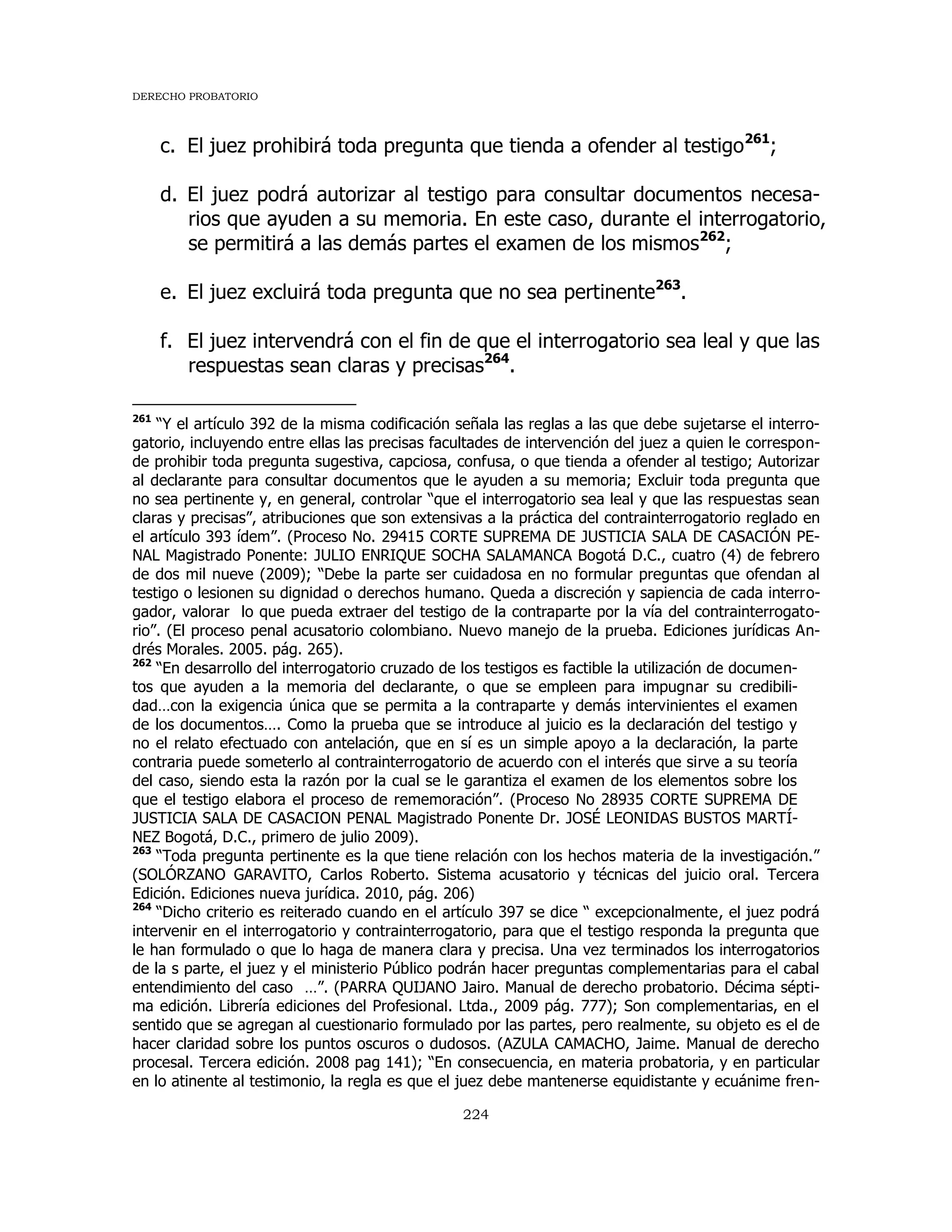 DERECHO PROBATORIO
224
c. El juez prohibirá toda pregunta que tienda a ofender al testigo261
;
d. El juez podrá autorizar al testigo para consultar documentos necesa-
rios que ayuden a su memoria. En este caso, durante el interrogatorio,
se permitirá a las demás partes el examen de los mismos262
;
e. El juez excluirá toda pregunta que no sea pertinente263
.
f. El juez intervendrá con el fin de que el interrogatorio sea leal y que las
respuestas sean claras y precisas264
.
261
“Y el artículo 392 de la misma codificación señala las reglas a las que debe sujetarse el interro-
gatorio, incluyendo entre ellas las precisas facultades de intervención del juez a quien le correspon-
de prohibir toda pregunta sugestiva, capciosa, confusa, o que tienda a ofender al testigo; Autorizar
al declarante para consultar documentos que le ayuden a su memoria; Excluir toda pregunta que
no sea pertinente y, en general, controlar “que el interrogatorio sea leal y que las respuestas sean
claras y precisas”, atribuciones que son extensivas a la práctica del contrainterrogatorio reglado en
el artículo 393 ídem”. (Proceso No. 29415 CORTE SUPREMA DE JUSTICIA SALA DE CASACIÓN PE-
NAL Magistrado Ponente: JULIO ENRIQUE SOCHA SALAMANCA Bogotá D.C., cuatro (4) de febrero
de dos mil nueve (2009); “Debe la parte ser cuidadosa en no formular preguntas que ofendan al
testigo o lesionen su dignidad o derechos humano. Queda a discreción y sapiencia de cada interro-
gador, valorar lo que pueda extraer del testigo de la contraparte por la vía del contrainterrogato-
rio”. (El proceso penal acusatorio colombiano. Nuevo manejo de la prueba. Ediciones jurídicas An-
drés Morales. 2005. pág. 265).
262
“En desarrollo del interrogatorio cruzado de los testigos es factible la utilización de documen-
tos que ayuden a la memoria del declarante, o que se empleen para impugnar su credibili-
dad…con la exigencia única que se permita a la contraparte y demás intervinientes el examen
de los documentos…. Como la prueba que se introduce al juicio es la declaración del testigo y
no el relato efectuado con antelación, que en sí es un simple apoyo a la declaración, la parte
contraria puede someterlo al contrainterrogatorio de acuerdo con el interés que sirve a su teoría
del caso, siendo esta la razón por la cual se le garantiza el examen de los elementos sobre los
que el testigo elabora el proceso de rememoración”. (Proceso No 28935 CORTE SUPREMA DE
JUSTICIA SALA DE CASACION PENAL Magistrado Ponente Dr. JOSÉ LEONIDAS BUSTOS MARTÍ-
NEZ Bogotá, D.C., primero de julio 2009).
263
“Toda pregunta pertinente es la que tiene relación con los hechos materia de la investigación.”
(SOLÓRZANO GARAVITO, Carlos Roberto. Sistema acusatorio y técnicas del juicio oral. Tercera
Edición. Ediciones nueva jurídica. 2010, pág. 206)
264
“Dicho criterio es reiterado cuando en el artículo 397 se dice “ excepcionalmente, el juez podrá
intervenir en el interrogatorio y contrainterrogatorio, para que el testigo responda la pregunta que
le han formulado o que lo haga de manera clara y precisa. Una vez terminados los interrogatorios
de la s parte, el juez y el ministerio Público podrán hacer preguntas complementarias para el cabal
entendimiento del caso …”. (PARRA QUIJANO Jairo. Manual de derecho probatorio. Décima sépti-
ma edición. Librería ediciones del Profesional. Ltda., 2009 pág. 777); Son complementarias, en el
sentido que se agregan al cuestionario formulado por las partes, pero realmente, su objeto es el de
hacer claridad sobre los puntos oscuros o dudosos. (AZULA CAMACHO, Jaime. Manual de derecho
procesal. Tercera edición. 2008 pag 141); “En consecuencia, en materia probatoria, y en particular
en lo atinente al testimonio, la regla es que el juez debe mantenerse equidistante y ecuánime fren-
 