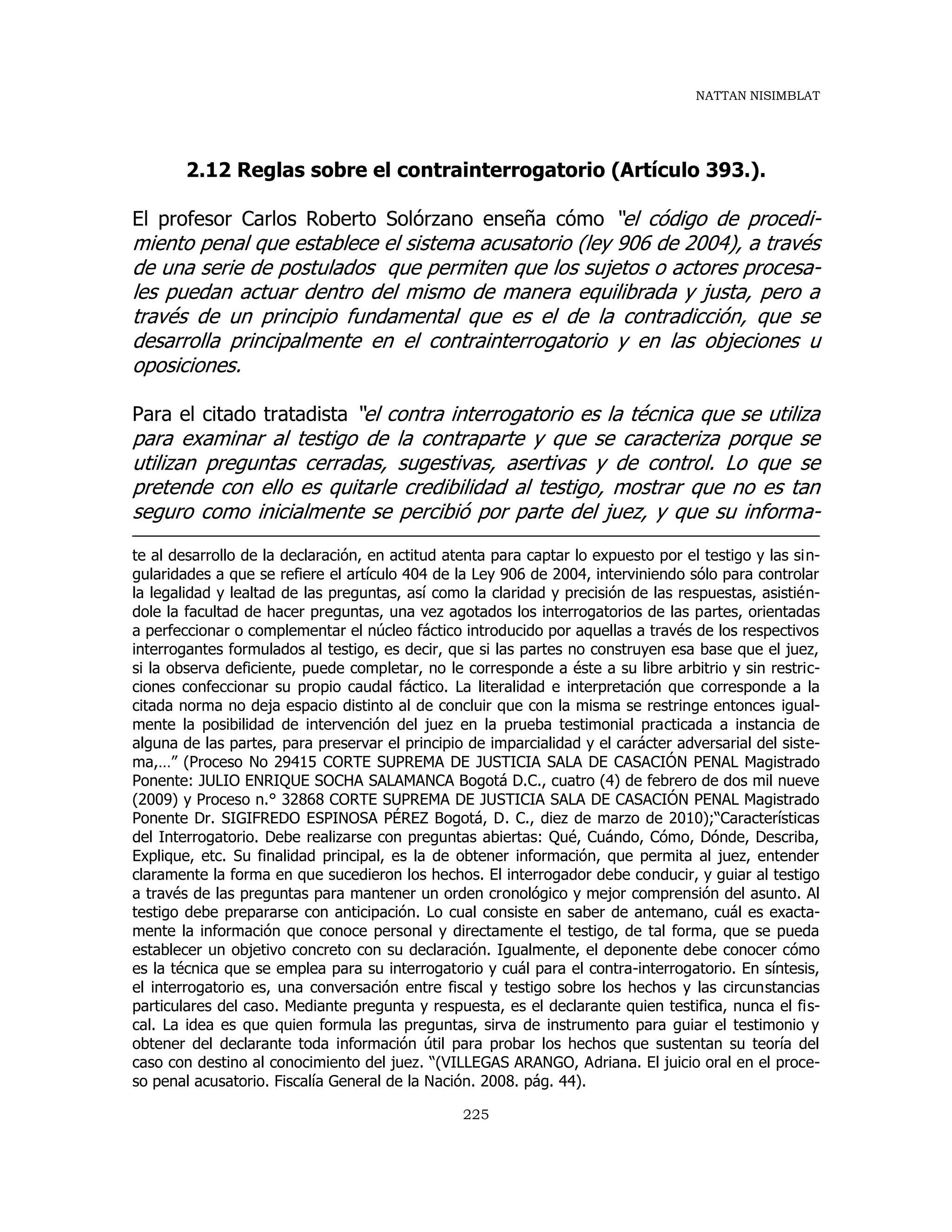 NATTAN NISIMBLAT
225
2.12 Reglas sobre el contrainterrogatorio (Artículo 393.).
El profesor Carlos Roberto Solórzano enseña cómo “el código de procedi-
miento penal que establece el sistema acusatorio (ley 906 de 2004), a través
de una serie de postulados que permiten que los sujetos o actores procesa-
les puedan actuar dentro del mismo de manera equilibrada y justa, pero a
través de un principio fundamental que es el de la contradicción, que se
desarrolla principalmente en el contrainterrogatorio y en las objeciones u
oposiciones.
Para el citado tratadista “el contra interrogatorio es la técnica que se utiliza
para examinar al testigo de la contraparte y que se caracteriza porque se
utilizan preguntas cerradas, sugestivas, asertivas y de control. Lo que se
pretende con ello es quitarle credibilidad al testigo, mostrar que no es tan
seguro como inicialmente se percibió por parte del juez, y que su informa-
te al desarrollo de la declaración, en actitud atenta para captar lo expuesto por el testigo y las sin-
gularidades a que se refiere el artículo 404 de la Ley 906 de 2004, interviniendo sólo para controlar
la legalidad y lealtad de las preguntas, así como la claridad y precisión de las respuestas, asistién-
dole la facultad de hacer preguntas, una vez agotados los interrogatorios de las partes, orientadas
a perfeccionar o complementar el núcleo fáctico introducido por aquellas a través de los respectivos
interrogantes formulados al testigo, es decir, que si las partes no construyen esa base que el juez,
si la observa deficiente, puede completar, no le corresponde a éste a su libre arbitrio y sin restric-
ciones confeccionar su propio caudal fáctico. La literalidad e interpretación que corresponde a la
citada norma no deja espacio distinto al de concluir que con la misma se restringe entonces igual-
mente la posibilidad de intervención del juez en la prueba testimonial practicada a instancia de
alguna de las partes, para preservar el principio de imparcialidad y el carácter adversarial del siste-
ma,…” (Proceso No 29415 CORTE SUPREMA DE JUSTICIA SALA DE CASACIÓN PENAL Magistrado
Ponente: JULIO ENRIQUE SOCHA SALAMANCA Bogotá D.C., cuatro (4) de febrero de dos mil nueve
(2009) y Proceso n.° 32868 CORTE SUPREMA DE JUSTICIA SALA DE CASACIÓN PENAL Magistrado
Ponente Dr. SIGIFREDO ESPINOSA PÉREZ Bogotá, D. C., diez de marzo de 2010);“Características
del Interrogatorio. Debe realizarse con preguntas abiertas: Qué, Cuándo, Cómo, Dónde, Describa,
Explique, etc. Su finalidad principal, es la de obtener información, que permita al juez, entender
claramente la forma en que sucedieron los hechos. El interrogador debe conducir, y guiar al testigo
a través de las preguntas para mantener un orden cronológico y mejor comprensión del asunto. Al
testigo debe prepararse con anticipación. Lo cual consiste en saber de antemano, cuál es exacta-
mente la información que conoce personal y directamente el testigo, de tal forma, que se pueda
establecer un objetivo concreto con su declaración. Igualmente, el deponente debe conocer cómo
es la técnica que se emplea para su interrogatorio y cuál para el contra-interrogatorio. En síntesis,
el interrogatorio es, una conversación entre fiscal y testigo sobre los hechos y las circunstancias
particulares del caso. Mediante pregunta y respuesta, es el declarante quien testifica, nunca el fis-
cal. La idea es que quien formula las preguntas, sirva de instrumento para guiar el testimonio y
obtener del declarante toda información útil para probar los hechos que sustentan su teoría del
caso con destino al conocimiento del juez. “(VILLEGAS ARANGO, Adriana. El juicio oral en el proce-
so penal acusatorio. Fiscalía General de la Nación. 2008. pág. 44).
 