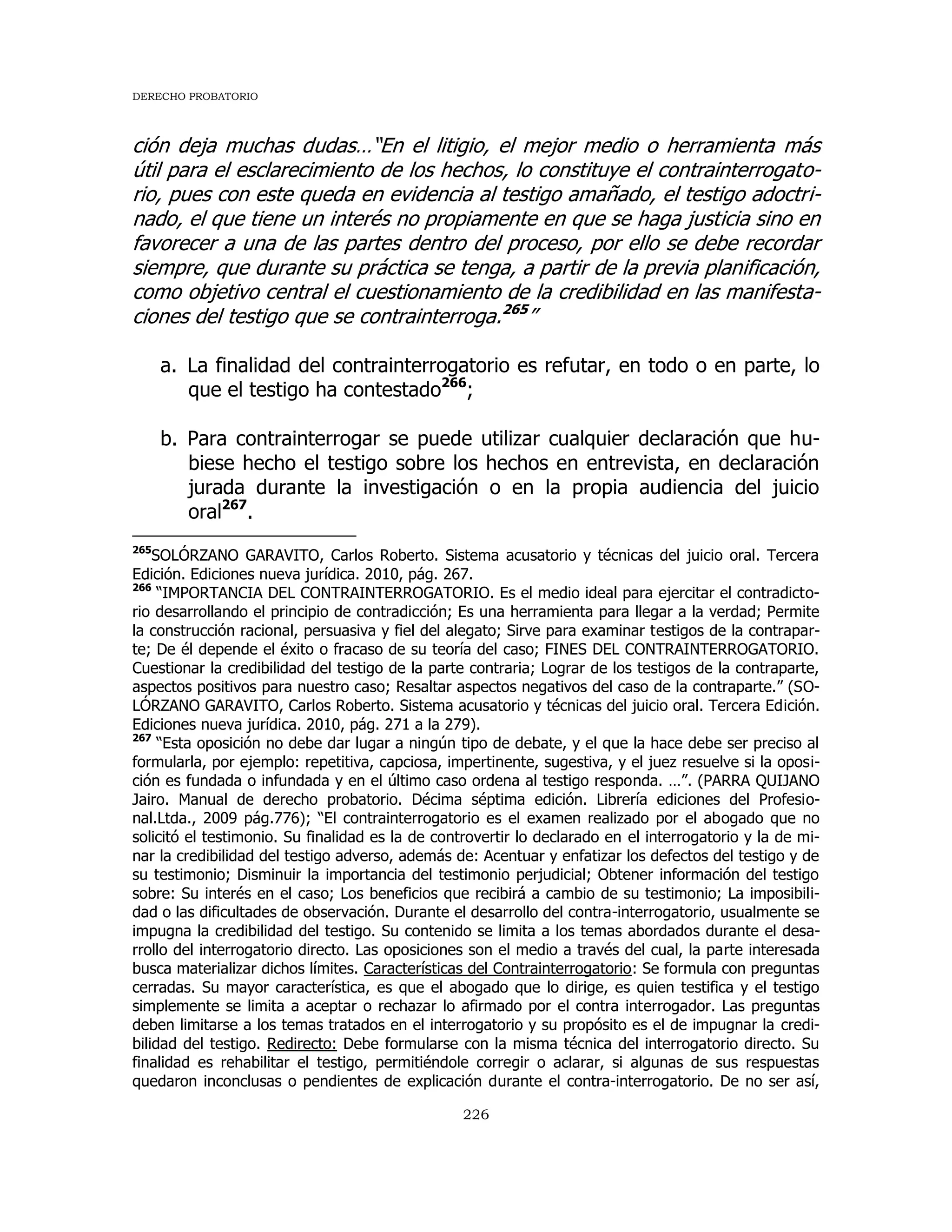 DERECHO PROBATORIO
226
ción deja muchas dudas…“En el litigio, el mejor medio o herramienta más
útil para el esclarecimiento de los hechos, lo constituye el contrainterrogato-
rio, pues con este queda en evidencia al testigo amañado, el testigo adoctri-
nado, el que tiene un interés no propiamente en que se haga justicia sino en
favorecer a una de las partes dentro del proceso, por ello se debe recordar
siempre, que durante su práctica se tenga, a partir de la previa planificación,
como objetivo central el cuestionamiento de la credibilidad en las manifesta-
ciones del testigo que se contrainterroga.265
”
a. La finalidad del contrainterrogatorio es refutar, en todo o en parte, lo
que el testigo ha contestado266
;
b. Para contrainterrogar se puede utilizar cualquier declaración que hu-
biese hecho el testigo sobre los hechos en entrevista, en declaración
jurada durante la investigación o en la propia audiencia del juicio
oral267
.
265
SOLÓRZANO GARAVITO, Carlos Roberto. Sistema acusatorio y técnicas del juicio oral. Tercera
Edición. Ediciones nueva jurídica. 2010, pág. 267.
266
“IMPORTANCIA DEL CONTRAINTERROGATORIO. Es el medio ideal para ejercitar el contradicto-
rio desarrollando el principio de contradicción; Es una herramienta para llegar a la verdad; Permite
la construcción racional, persuasiva y fiel del alegato; Sirve para examinar testigos de la contrapar-
te; De él depende el éxito o fracaso de su teoría del caso; FINES DEL CONTRAINTERROGATORIO.
Cuestionar la credibilidad del testigo de la parte contraria; Lograr de los testigos de la contraparte,
aspectos positivos para nuestro caso; Resaltar aspectos negativos del caso de la contraparte.” (SO-
LÓRZANO GARAVITO, Carlos Roberto. Sistema acusatorio y técnicas del juicio oral. Tercera Edición.
Ediciones nueva jurídica. 2010, pág. 271 a la 279).
267
“Esta oposición no debe dar lugar a ningún tipo de debate, y el que la hace debe ser preciso al
formularla, por ejemplo: repetitiva, capciosa, impertinente, sugestiva, y el juez resuelve si la oposi-
ción es fundada o infundada y en el último caso ordena al testigo responda. …”. (PARRA QUIJANO
Jairo. Manual de derecho probatorio. Décima séptima edición. Librería ediciones del Profesio-
nal.Ltda., 2009 pág.776); “El contrainterrogatorio es el examen realizado por el abogado que no
solicitó el testimonio. Su finalidad es la de controvertir lo declarado en el interrogatorio y la de mi-
nar la credibilidad del testigo adverso, además de: Acentuar y enfatizar los defectos del testigo y de
su testimonio; Disminuir la importancia del testimonio perjudicial; Obtener información del testigo
sobre: Su interés en el caso; Los beneficios que recibirá a cambio de su testimonio; La imposibili-
dad o las dificultades de observación. Durante el desarrollo del contra-interrogatorio, usualmente se
impugna la credibilidad del testigo. Su contenido se limita a los temas abordados durante el desa-
rrollo del interrogatorio directo. Las oposiciones son el medio a través del cual, la parte interesada
busca materializar dichos límites. Características del Contrainterrogatorio: Se formula con preguntas
cerradas. Su mayor característica, es que el abogado que lo dirige, es quien testifica y el testigo
simplemente se limita a aceptar o rechazar lo afirmado por el contra interrogador. Las preguntas
deben limitarse a los temas tratados en el interrogatorio y su propósito es el de impugnar la credi-
bilidad del testigo. Redirecto: Debe formularse con la misma técnica del interrogatorio directo. Su
finalidad es rehabilitar el testigo, permitiéndole corregir o aclarar, si algunas de sus respuestas
quedaron inconclusas o pendientes de explicación durante el contra-interrogatorio. De no ser así,
 