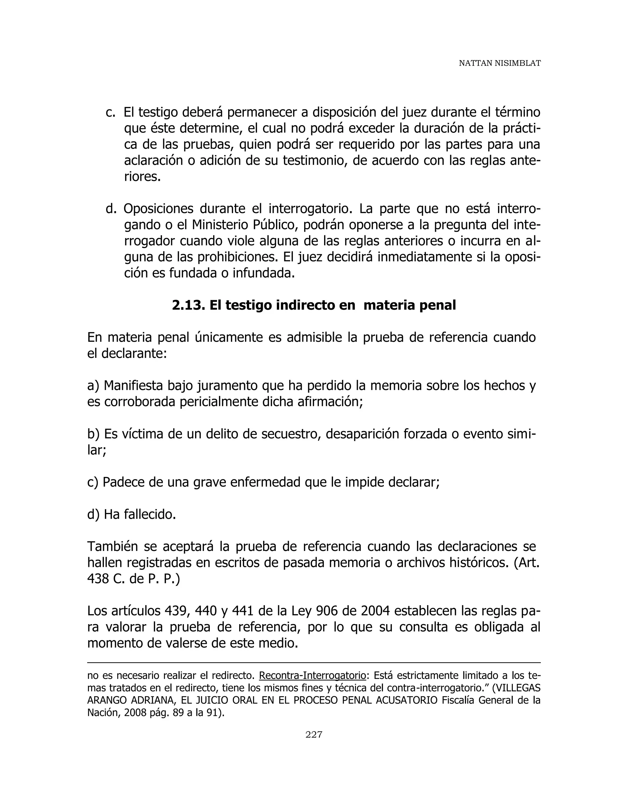 NATTAN NISIMBLAT
227
c. El testigo deberá permanecer a disposición del juez durante el término
que éste determine, el cual no podrá exceder la duración de la prácti-
ca de las pruebas, quien podrá ser requerido por las partes para una
aclaración o adición de su testimonio, de acuerdo con las reglas ante-
riores.
d. Oposiciones durante el interrogatorio. La parte que no está interro-
gando o el Ministerio Público, podrán oponerse a la pregunta del inte-
rrogador cuando viole alguna de las reglas anteriores o incurra en al-
guna de las prohibiciones. El juez decidirá inmediatamente si la oposi-
ción es fundada o infundada.
2.13. El testigo indirecto en materia penal
En materia penal únicamente es admisible la prueba de referencia cuando
el declarante:
a) Manifiesta bajo juramento que ha perdido la memoria sobre los hechos y
es corroborada pericialmente dicha afirmación;
b) Es víctima de un delito de secuestro, desaparición forzada o evento simi-
lar;
c) Padece de una grave enfermedad que le impide declarar;
d) Ha fallecido.
También se aceptará la prueba de referencia cuando las declaraciones se
hallen registradas en escritos de pasada memoria o archivos históricos. (Art.
438 C. de P. P.)
Los artículos 439, 440 y 441 de la Ley 906 de 2004 establecen las reglas pa-
ra valorar la prueba de referencia, por lo que su consulta es obligada al
momento de valerse de este medio.
no es necesario realizar el redirecto. Recontra-Interrogatorio: Está estrictamente limitado a los te-
mas tratados en el redirecto, tiene los mismos fines y técnica del contra-interrogatorio.” (VILLEGAS
ARANGO ADRIANA, EL JUICIO ORAL EN EL PROCESO PENAL ACUSATORIO Fiscalía General de la
Nación, 2008 pág. 89 a la 91).
 