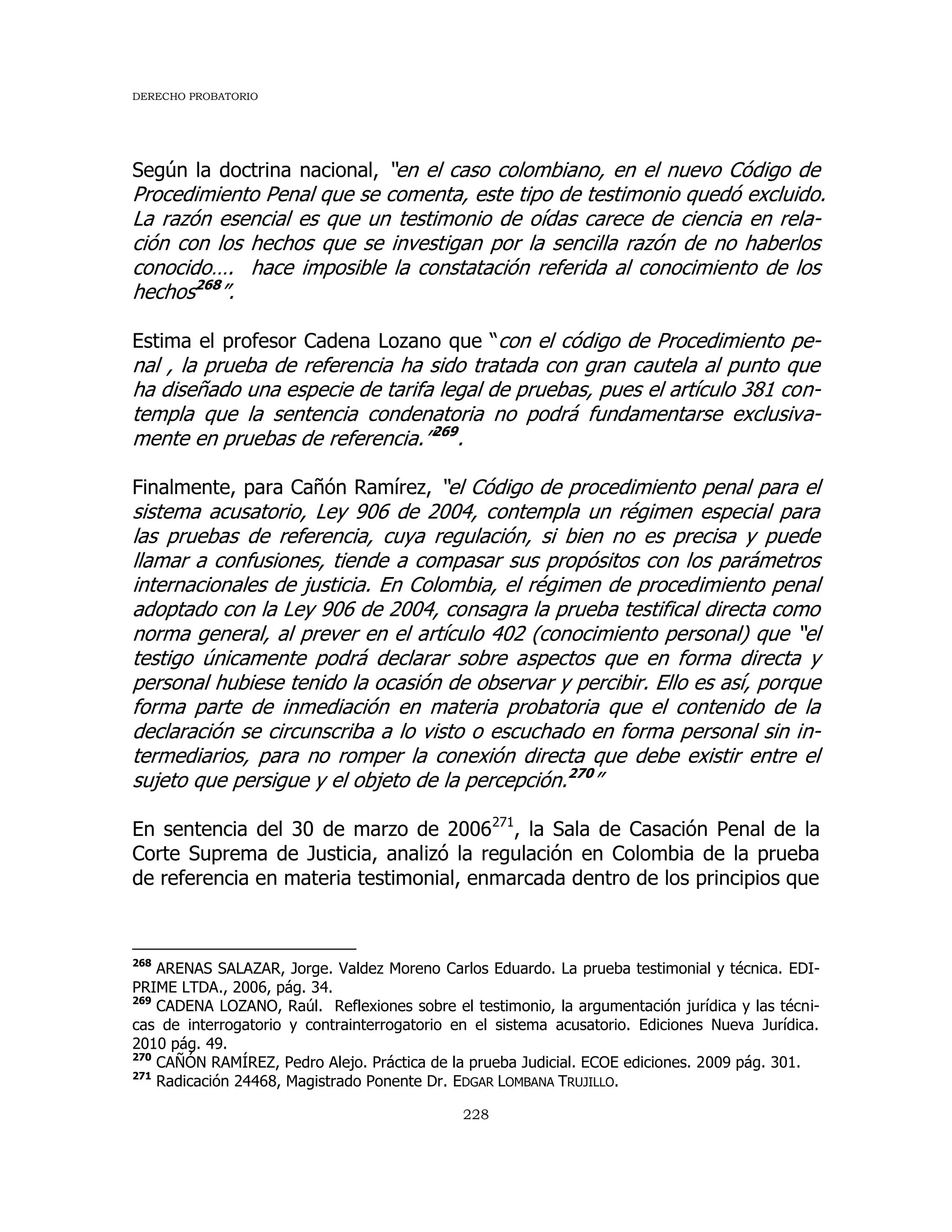 DERECHO PROBATORIO
228
Según la doctrina nacional, “en el caso colombiano, en el nuevo Código de
Procedimiento Penal que se comenta, este tipo de testimonio quedó excluido.
La razón esencial es que un testimonio de oídas carece de ciencia en rela-
ción con los hechos que se investigan por la sencilla razón de no haberlos
conocido…. hace imposible la constatación referida al conocimiento de los
hechos268
”.
Estima el profesor Cadena Lozano que “con el código de Procedimiento pe-
nal , la prueba de referencia ha sido tratada con gran cautela al punto que
ha diseñado una especie de tarifa legal de pruebas, pues el artículo 381 con-
templa que la sentencia condenatoria no podrá fundamentarse exclusiva-
mente en pruebas de referencia.”269
.
Finalmente, para Cañón Ramírez, “el Código de procedimiento penal para el
sistema acusatorio, Ley 906 de 2004, contempla un régimen especial para
las pruebas de referencia, cuya regulación, si bien no es precisa y puede
llamar a confusiones, tiende a compasar sus propósitos con los parámetros
internacionales de justicia. En Colombia, el régimen de procedimiento penal
adoptado con la Ley 906 de 2004, consagra la prueba testifical directa como
norma general, al prever en el artículo 402 (conocimiento personal) que “el
testigo únicamente podrá declarar sobre aspectos que en forma directa y
personal hubiese tenido la ocasión de observar y percibir. Ello es así, porque
forma parte de inmediación en materia probatoria que el contenido de la
declaración se circunscriba a lo visto o escuchado en forma personal sin in-
termediarios, para no romper la conexión directa que debe existir entre el
sujeto que persigue y el objeto de la percepción.270
”
En sentencia del 30 de marzo de 2006271
, la Sala de Casación Penal de la
Corte Suprema de Justicia, analizó la regulación en Colombia de la prueba
de referencia en materia testimonial, enmarcada dentro de los principios que
268
ARENAS SALAZAR, Jorge. Valdez Moreno Carlos Eduardo. La prueba testimonial y técnica. EDI-
PRIME LTDA., 2006, pág. 34.
269
CADENA LOZANO, Raúl. Reflexiones sobre el testimonio, la argumentación jurídica y las técni-
cas de interrogatorio y contrainterrogatorio en el sistema acusatorio. Ediciones Nueva Jurídica.
2010 pág. 49.
270
CAÑÓN RAMÍREZ, Pedro Alejo. Práctica de la prueba Judicial. ECOE ediciones. 2009 pág. 301.
271
Radicación 24468, Magistrado Ponente Dr. EDGAR LOMBANA TRUJILLO.
 