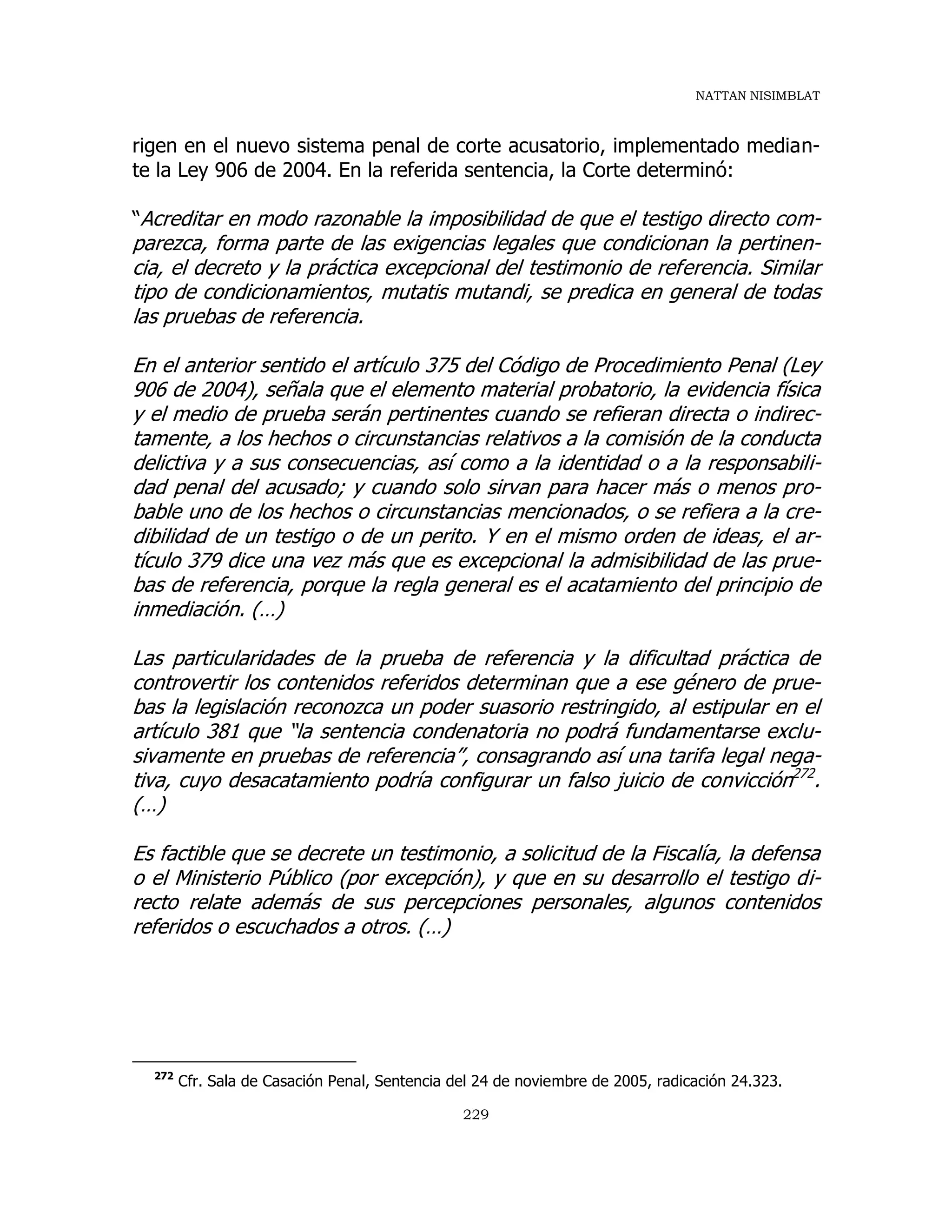 NATTAN NISIMBLAT
229
rigen en el nuevo sistema penal de corte acusatorio, implementado median-
te la Ley 906 de 2004. En la referida sentencia, la Corte determinó:
“Acreditar en modo razonable la imposibilidad de que el testigo directo com-
parezca, forma parte de las exigencias legales que condicionan la pertinen-
cia, el decreto y la práctica excepcional del testimonio de referencia. Similar
tipo de condicionamientos, mutatis mutandi, se predica en general de todas
las pruebas de referencia.
En el anterior sentido el artículo 375 del Código de Procedimiento Penal (Ley
906 de 2004), señala que el elemento material probatorio, la evidencia física
y el medio de prueba serán pertinentes cuando se refieran directa o indirec-
tamente, a los hechos o circunstancias relativos a la comisión de la conducta
delictiva y a sus consecuencias, así como a la identidad o a la responsabili-
dad penal del acusado; y cuando solo sirvan para hacer más o menos pro-
bable uno de los hechos o circunstancias mencionados, o se refiera a la cre-
dibilidad de un testigo o de un perito. Y en el mismo orden de ideas, el ar-
tículo 379 dice una vez más que es excepcional la admisibilidad de las prue-
bas de referencia, porque la regla general es el acatamiento del principio de
inmediación. (…)
Las particularidades de la prueba de referencia y la dificultad práctica de
controvertir los contenidos referidos determinan que a ese género de prue-
bas la legislación reconozca un poder suasorio restringido, al estipular en el
artículo 381 que “la sentencia condenatoria no podrá fundamentarse exclu-
sivamente en pruebas de referencia”, consagrando así una tarifa legal nega-
tiva, cuyo desacatamiento podría configurar un falso juicio de convicción272
.
(…)
Es factible que se decrete un testimonio, a solicitud de la Fiscalía, la defensa
o el Ministerio Público (por excepción), y que en su desarrollo el testigo di-
recto relate además de sus percepciones personales, algunos contenidos
referidos o escuchados a otros. (…)
272
Cfr. Sala de Casación Penal, Sentencia del 24 de noviembre de 2005, radicación 24.323.
 