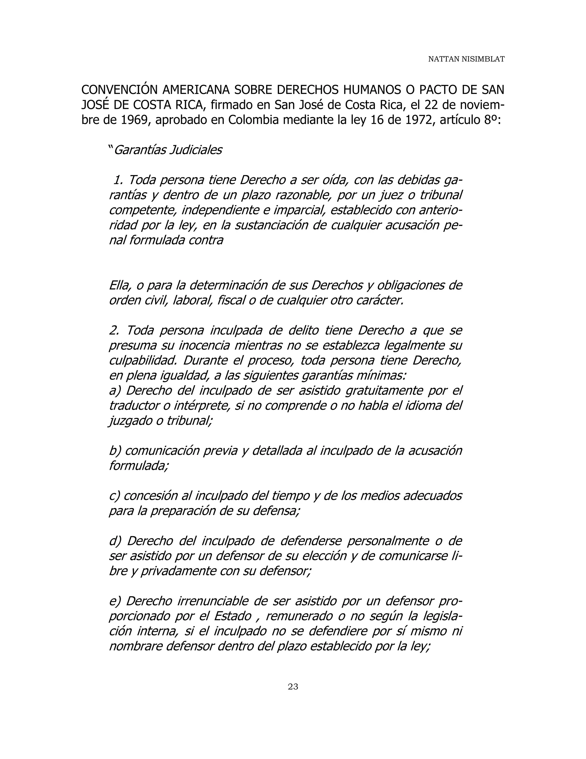 NATTAN NISIMBLAT
23
CONVENCIÓN AMERICANA SOBRE DERECHOS HUMANOS O PACTO DE SAN
JOSÉ DE COSTA RICA, firmado en San José de Costa Rica, el 22 de noviem-
bre de 1969, aprobado en Colombia mediante la ley 16 de 1972, artículo 8º:
“Garantías Judiciales
1. Toda persona tiene Derecho a ser oída, con las debidas ga-
rantías y dentro de un plazo razonable, por un juez o tribunal
competente, independiente e imparcial, establecido con anterio-
ridad por la ley, en la sustanciación de cualquier acusación pe-
nal formulada contra
Ella, o para la determinación de sus Derechos y obligaciones de
orden civil, laboral, fiscal o de cualquier otro carácter.
2. Toda persona inculpada de delito tiene Derecho a que se
presuma su inocencia mientras no se establezca legalmente su
culpabilidad. Durante el proceso, toda persona tiene Derecho,
en plena igualdad, a las siguientes garantías mínimas:
a) Derecho del inculpado de ser asistido gratuitamente por el
traductor o intérprete, si no comprende o no habla el idioma del
juzgado o tribunal;
b) comunicación previa y detallada al inculpado de la acusación
formulada;
c) concesión al inculpado del tiempo y de los medios adecuados
para la preparación de su defensa;
d) Derecho del inculpado de defenderse personalmente o de
ser asistido por un defensor de su elección y de comunicarse li-
bre y privadamente con su defensor;
e) Derecho irrenunciable de ser asistido por un defensor pro-
porcionado por el Estado , remunerado o no según la legisla-
ción interna, si el inculpado no se defendiere por sí mismo ni
nombrare defensor dentro del plazo establecido por la ley;
 