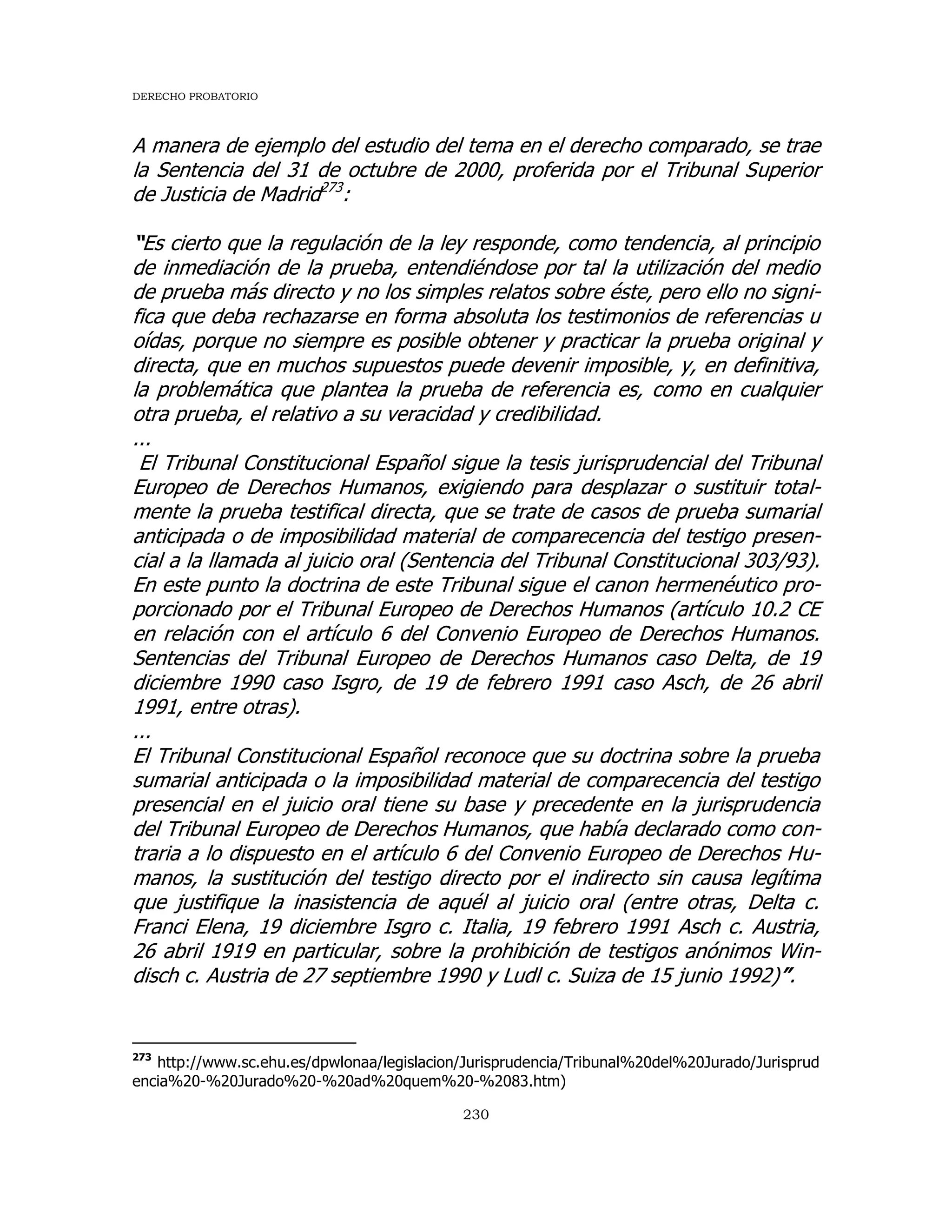 DERECHO PROBATORIO
230
A manera de ejemplo del estudio del tema en el derecho comparado, se trae
la Sentencia del 31 de octubre de 2000, proferida por el Tribunal Superior
de Justicia de Madrid273
:
“Es cierto que la regulación de la ley responde, como tendencia, al principio
de inmediación de la prueba, entendiéndose por tal la utilización del medio
de prueba más directo y no los simples relatos sobre éste, pero ello no signi-
fica que deba rechazarse en forma absoluta los testimonios de referencias u
oídas, porque no siempre es posible obtener y practicar la prueba original y
directa, que en muchos supuestos puede devenir imposible, y, en definitiva,
la problemática que plantea la prueba de referencia es, como en cualquier
otra prueba, el relativo a su veracidad y credibilidad.
...
El Tribunal Constitucional Español sigue la tesis jurisprudencial del Tribunal
Europeo de Derechos Humanos, exigiendo para desplazar o sustituir total-
mente la prueba testifical directa, que se trate de casos de prueba sumarial
anticipada o de imposibilidad material de comparecencia del testigo presen-
cial a la llamada al juicio oral (Sentencia del Tribunal Constitucional 303/93).
En este punto la doctrina de este Tribunal sigue el canon hermenéutico pro-
porcionado por el Tribunal Europeo de Derechos Humanos (artículo 10.2 CE
en relación con el artículo 6 del Convenio Europeo de Derechos Humanos.
Sentencias del Tribunal Europeo de Derechos Humanos caso Delta, de 19
diciembre 1990 caso Isgro, de 19 de febrero 1991 caso Asch, de 26 abril
1991, entre otras).
...
El Tribunal Constitucional Español reconoce que su doctrina sobre la prueba
sumarial anticipada o la imposibilidad material de comparecencia del testigo
presencial en el juicio oral tiene su base y precedente en la jurisprudencia
del Tribunal Europeo de Derechos Humanos, que había declarado como con-
traria a lo dispuesto en el artículo 6 del Convenio Europeo de Derechos Hu-
manos, la sustitución del testigo directo por el indirecto sin causa legítima
que justifique la inasistencia de aquél al juicio oral (entre otras, Delta c.
Franci Elena, 19 diciembre Isgro c. Italia, 19 febrero 1991 Asch c. Austria,
26 abril 1919 en particular, sobre la prohibición de testigos anónimos Win-
disch c. Austria de 27 septiembre 1990 y Ludl c. Suiza de 15 junio 1992)”.
273
http://www.sc.ehu.es/dpwlonaa/legislacion/Jurisprudencia/Tribunal%20del%20Jurado/Jurisprud
encia%20-%20Jurado%20-%20ad%20quem%20-%2083.htm)
 