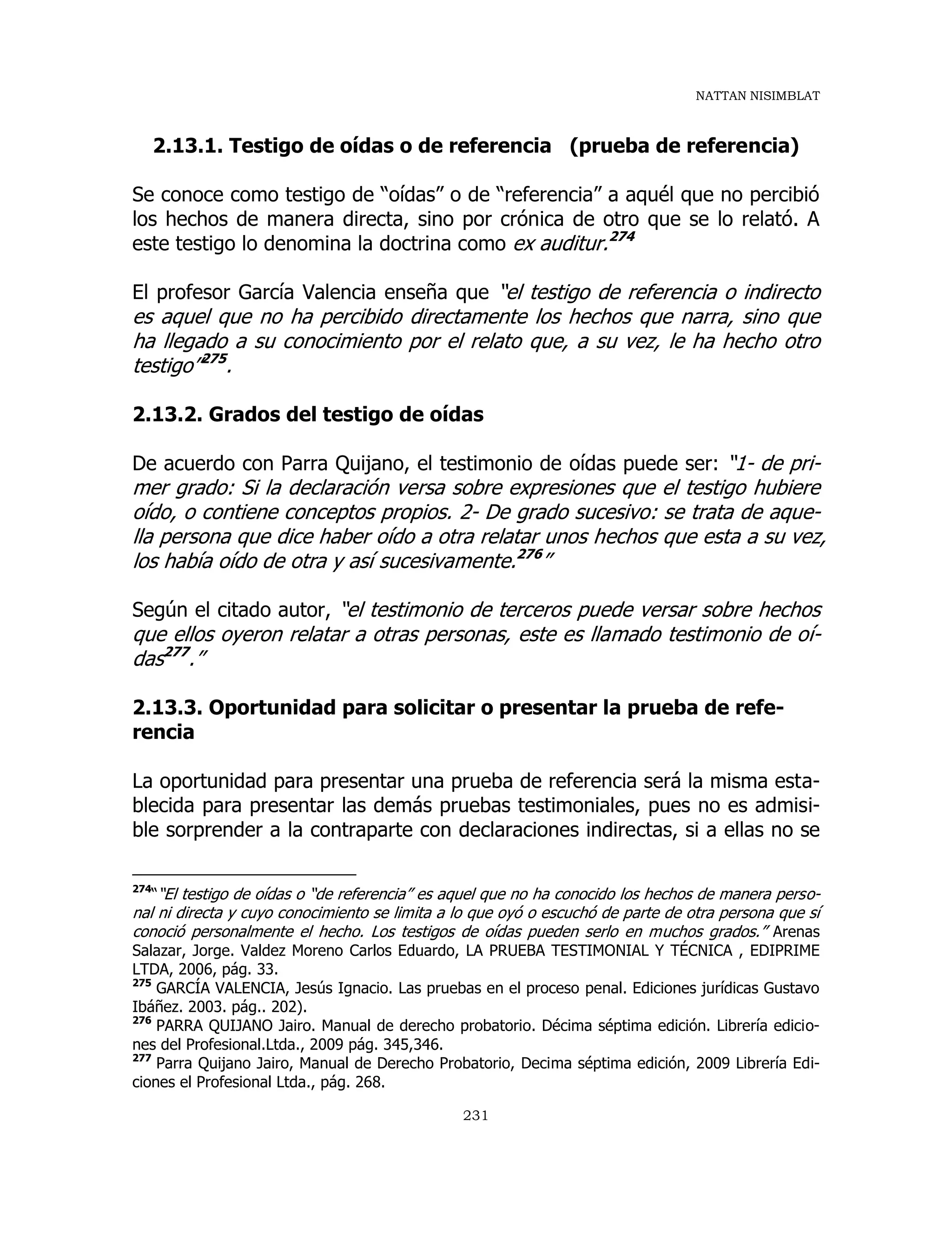 NATTAN NISIMBLAT
231
2.13.1. Testigo de oídas o de referencia (prueba de referencia)
Se conoce como testigo de “oídas” o de “referencia” a aquél que no percibió
los hechos de manera directa, sino por crónica de otro que se lo relató. A
este testigo lo denomina la doctrina como ex auditur.274
El profesor García Valencia enseña que “el testigo de referencia o indirecto
es aquel que no ha percibido directamente los hechos que narra, sino que
ha llegado a su conocimiento por el relato que, a su vez, le ha hecho otro
testigo”275
.
2.13.2. Grados del testigo de oídas
De acuerdo con Parra Quijano, el testimonio de oídas puede ser: “1- de pri-
mer grado: Si la declaración versa sobre expresiones que el testigo hubiere
oído, o contiene conceptos propios. 2- De grado sucesivo: se trata de aque-
lla persona que dice haber oído a otra relatar unos hechos que esta a su vez,
los había oído de otra y así sucesivamente.276
”
Según el citado autor, “el testimonio de terceros puede versar sobre hechos
que ellos oyeron relatar a otras personas, este es llamado testimonio de oí-
das277
.”
2.13.3. Oportunidad para solicitar o presentar la prueba de refe-
rencia
La oportunidad para presentar una prueba de referencia será la misma esta-
blecida para presentar las demás pruebas testimoniales, pues no es admisi-
ble sorprender a la contraparte con declaraciones indirectas, si a ellas no se
274
““El testigo de oídas o “de referencia” es aquel que no ha conocido los hechos de manera perso-
nal ni directa y cuyo conocimiento se limita a lo que oyó o escuchó de parte de otra persona que sí
conoció personalmente el hecho. Los testigos de oídas pueden serlo en muchos grados.” Arenas
Salazar, Jorge. Valdez Moreno Carlos Eduardo, LA PRUEBA TESTIMONIAL Y TÉCNICA , EDIPRIME
LTDA, 2006, pág. 33.
275
GARCÍA VALENCIA, Jesús Ignacio. Las pruebas en el proceso penal. Ediciones jurídicas Gustavo
Ibáñez. 2003. pág.. 202).
276
PARRA QUIJANO Jairo. Manual de derecho probatorio. Décima séptima edición. Librería edicio-
nes del Profesional.Ltda., 2009 pág. 345,346.
277
Parra Quijano Jairo, Manual de Derecho Probatorio, Decima séptima edición, 2009 Librería Edi-
ciones el Profesional Ltda., pág. 268.
 