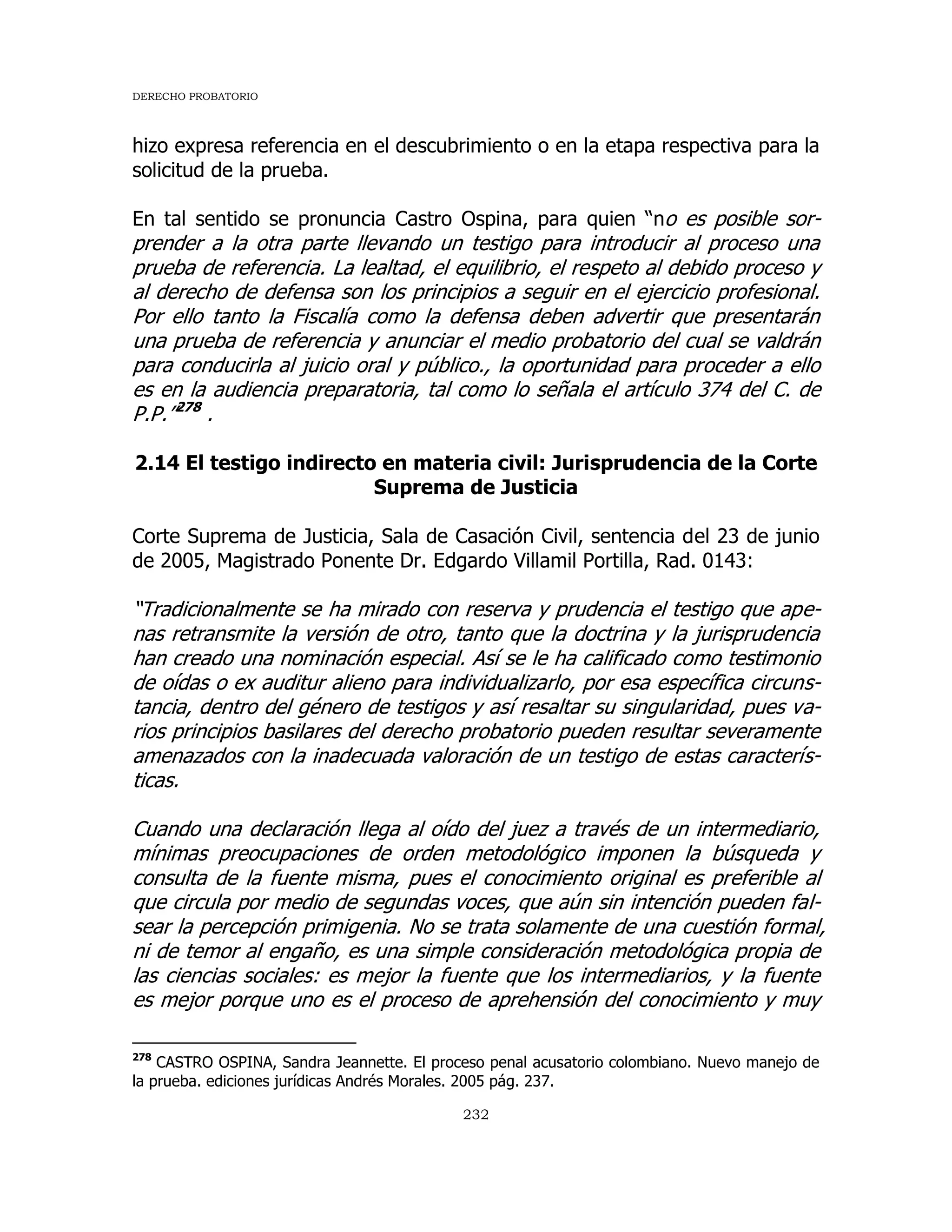 DERECHO PROBATORIO
232
hizo expresa referencia en el descubrimiento o en la etapa respectiva para la
solicitud de la prueba.
En tal sentido se pronuncia Castro Ospina, para quien “no es posible sor-
prender a la otra parte llevando un testigo para introducir al proceso una
prueba de referencia. La lealtad, el equilibrio, el respeto al debido proceso y
al derecho de defensa son los principios a seguir en el ejercicio profesional.
Por ello tanto la Fiscalía como la defensa deben advertir que presentarán
una prueba de referencia y anunciar el medio probatorio del cual se valdrán
para conducirla al juicio oral y público., la oportunidad para proceder a ello
es en la audiencia preparatoria, tal como lo señala el artículo 374 del C. de
P.P.”278
.
2.14 El testigo indirecto en materia civil: Jurisprudencia de la Corte
Suprema de Justicia
Corte Suprema de Justicia, Sala de Casación Civil, sentencia del 23 de junio
de 2005, Magistrado Ponente Dr. Edgardo Villamil Portilla, Rad. 0143:
“Tradicionalmente se ha mirado con reserva y prudencia el testigo que ape-
nas retransmite la versión de otro, tanto que la doctrina y la jurisprudencia
han creado una nominación especial. Así se le ha calificado como testimonio
de oídas o ex auditur alieno para individualizarlo, por esa específica circuns-
tancia, dentro del género de testigos y así resaltar su singularidad, pues va-
rios principios basilares del derecho probatorio pueden resultar severamente
amenazados con la inadecuada valoración de un testigo de estas caracterís-
ticas.
Cuando una declaración llega al oído del juez a través de un intermediario,
mínimas preocupaciones de orden metodológico imponen la búsqueda y
consulta de la fuente misma, pues el conocimiento original es preferible al
que circula por medio de segundas voces, que aún sin intención pueden fal-
sear la percepción primigenia. No se trata solamente de una cuestión formal,
ni de temor al engaño, es una simple consideración metodológica propia de
las ciencias sociales: es mejor la fuente que los intermediarios, y la fuente
es mejor porque uno es el proceso de aprehensión del conocimiento y muy
278
CASTRO OSPINA, Sandra Jeannette. El proceso penal acusatorio colombiano. Nuevo manejo de
la prueba. ediciones jurídicas Andrés Morales. 2005 pág. 237.
 