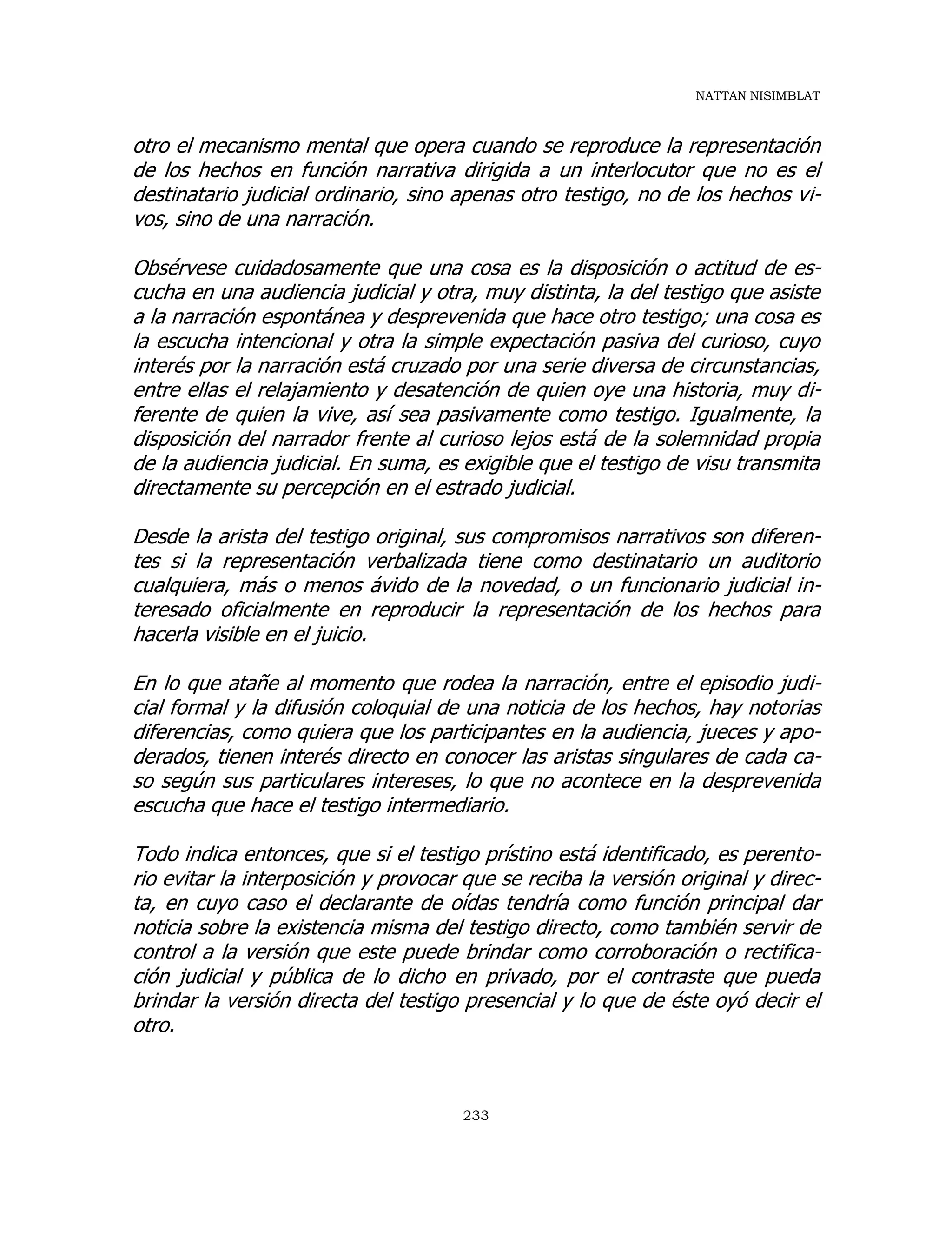 NATTAN NISIMBLAT
233
otro el mecanismo mental que opera cuando se reproduce la representación
de los hechos en función narrativa dirigida a un interlocutor que no es el
destinatario judicial ordinario, sino apenas otro testigo, no de los hechos vi-
vos, sino de una narración.
Obsérvese cuidadosamente que una cosa es la disposición o actitud de es-
cucha en una audiencia judicial y otra, muy distinta, la del testigo que asiste
a la narración espontánea y desprevenida que hace otro testigo; una cosa es
la escucha intencional y otra la simple expectación pasiva del curioso, cuyo
interés por la narración está cruzado por una serie diversa de circunstancias,
entre ellas el relajamiento y desatención de quien oye una historia, muy di-
ferente de quien la vive, así sea pasivamente como testigo. Igualmente, la
disposición del narrador frente al curioso lejos está de la solemnidad propia
de la audiencia judicial. En suma, es exigible que el testigo de visu transmita
directamente su percepción en el estrado judicial.
Desde la arista del testigo original, sus compromisos narrativos son diferen-
tes si la representación verbalizada tiene como destinatario un auditorio
cualquiera, más o menos ávido de la novedad, o un funcionario judicial in-
teresado oficialmente en reproducir la representación de los hechos para
hacerla visible en el juicio.
En lo que atañe al momento que rodea la narración, entre el episodio judi-
cial formal y la difusión coloquial de una noticia de los hechos, hay notorias
diferencias, como quiera que los participantes en la audiencia, jueces y apo-
derados, tienen interés directo en conocer las aristas singulares de cada ca-
so según sus particulares intereses, lo que no acontece en la desprevenida
escucha que hace el testigo intermediario.
Todo indica entonces, que si el testigo prístino está identificado, es perento-
rio evitar la interposición y provocar que se reciba la versión original y direc-
ta, en cuyo caso el declarante de oídas tendría como función principal dar
noticia sobre la existencia misma del testigo directo, como también servir de
control a la versión que este puede brindar como corroboración o rectifica-
ción judicial y pública de lo dicho en privado, por el contraste que pueda
brindar la versión directa del testigo presencial y lo que de éste oyó decir el
otro.
 