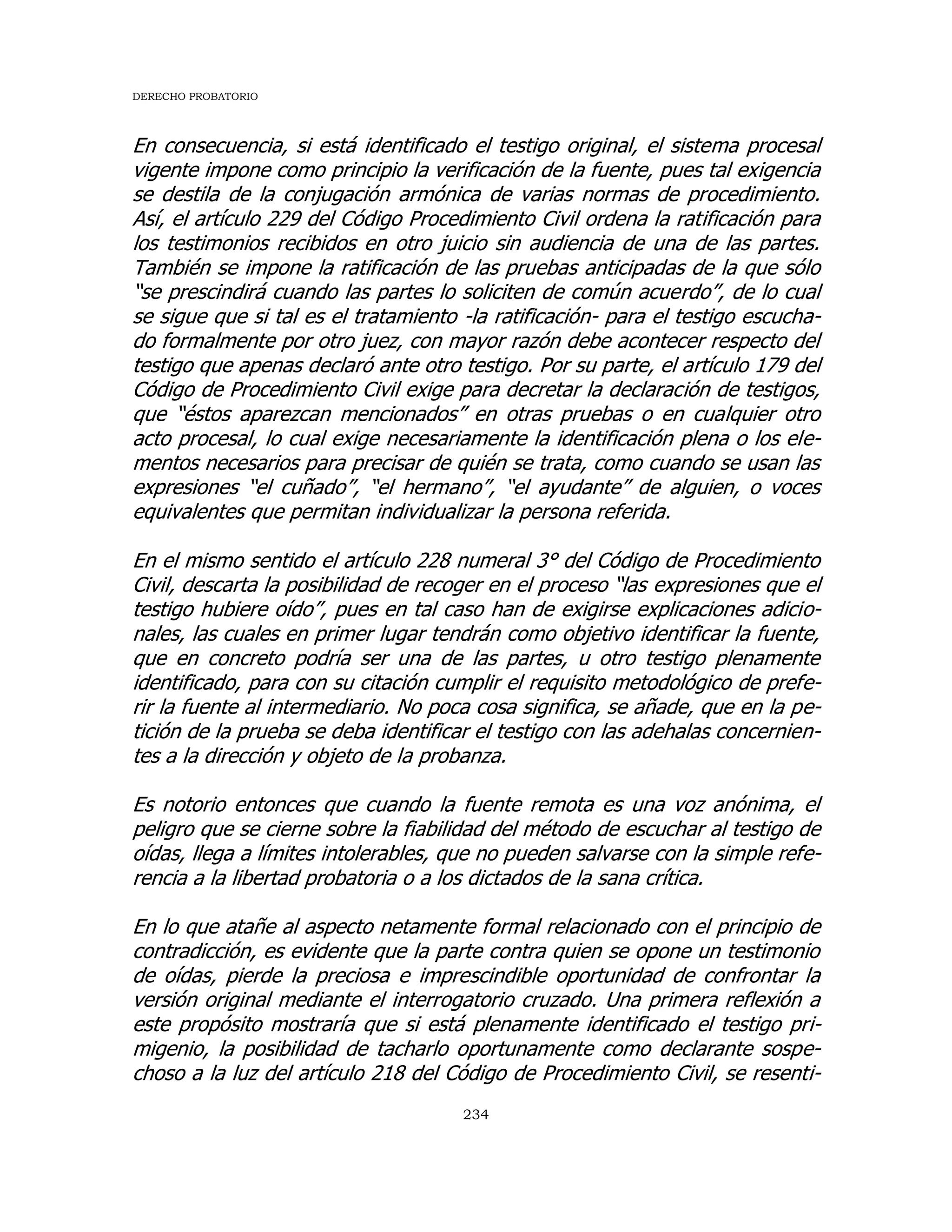 DERECHO PROBATORIO
234
En consecuencia, si está identificado el testigo original, el sistema procesal
vigente impone como principio la verificación de la fuente, pues tal exigencia
se destila de la conjugación armónica de varias normas de procedimiento.
Así, el artículo 229 del Código Procedimiento Civil ordena la ratificación para
los testimonios recibidos en otro juicio sin audiencia de una de las partes.
También se impone la ratificación de las pruebas anticipadas de la que sólo
“se prescindirá cuando las partes lo soliciten de común acuerdo”, de lo cual
se sigue que si tal es el tratamiento -la ratificación- para el testigo escucha-
do formalmente por otro juez, con mayor razón debe acontecer respecto del
testigo que apenas declaró ante otro testigo. Por su parte, el artículo 179 del
Código de Procedimiento Civil exige para decretar la declaración de testigos,
que “éstos aparezcan mencionados” en otras pruebas o en cualquier otro
acto procesal, lo cual exige necesariamente la identificación plena o los ele-
mentos necesarios para precisar de quién se trata, como cuando se usan las
expresiones “el cuñado”, “el hermano”, “el ayudante” de alguien, o voces
equivalentes que permitan individualizar la persona referida.
En el mismo sentido el artículo 228 numeral 3° del Código de Procedimiento
Civil, descarta la posibilidad de recoger en el proceso “las expresiones que el
testigo hubiere oído”, pues en tal caso han de exigirse explicaciones adicio-
nales, las cuales en primer lugar tendrán como objetivo identificar la fuente,
que en concreto podría ser una de las partes, u otro testigo plenamente
identificado, para con su citación cumplir el requisito metodológico de prefe-
rir la fuente al intermediario. No poca cosa significa, se añade, que en la pe-
tición de la prueba se deba identificar el testigo con las adehalas concernien-
tes a la dirección y objeto de la probanza.
Es notorio entonces que cuando la fuente remota es una voz anónima, el
peligro que se cierne sobre la fiabilidad del método de escuchar al testigo de
oídas, llega a límites intolerables, que no pueden salvarse con la simple refe-
rencia a la libertad probatoria o a los dictados de la sana crítica.
En lo que atañe al aspecto netamente formal relacionado con el principio de
contradicción, es evidente que la parte contra quien se opone un testimonio
de oídas, pierde la preciosa e imprescindible oportunidad de confrontar la
versión original mediante el interrogatorio cruzado. Una primera reflexión a
este propósito mostraría que si está plenamente identificado el testigo pri-
migenio, la posibilidad de tacharlo oportunamente como declarante sospe-
choso a la luz del artículo 218 del Código de Procedimiento Civil, se resenti-
 
