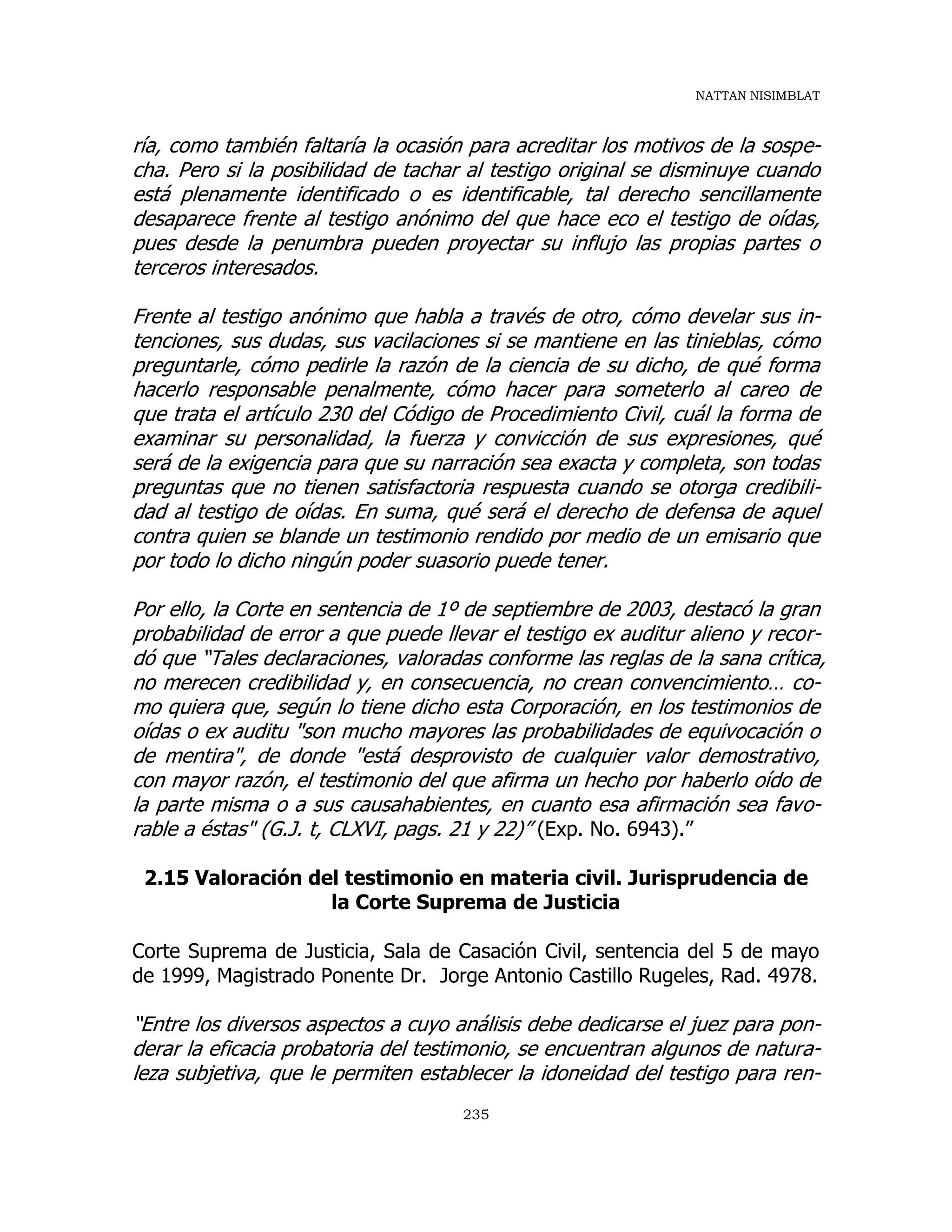 NATTAN NISIMBLAT
235
ría, como también faltaría la ocasión para acreditar los motivos de la sospe-
cha. Pero si la posibilidad de tachar al testigo original se disminuye cuando
está plenamente identificado o es identificable, tal derecho sencillamente
desaparece frente al testigo anónimo del que hace eco el testigo de oídas,
pues desde la penumbra pueden proyectar su influjo las propias partes o
terceros interesados.
Frente al testigo anónimo que habla a través de otro, cómo develar sus in-
tenciones, sus dudas, sus vacilaciones si se mantiene en las tinieblas, cómo
preguntarle, cómo pedirle la razón de la ciencia de su dicho, de qué forma
hacerlo responsable penalmente, cómo hacer para someterlo al careo de
que trata el artículo 230 del Código de Procedimiento Civil, cuál la forma de
examinar su personalidad, la fuerza y convicción de sus expresiones, qué
será de la exigencia para que su narración sea exacta y completa, son todas
preguntas que no tienen satisfactoria respuesta cuando se otorga credibili-
dad al testigo de oídas. En suma, qué será el derecho de defensa de aquel
contra quien se blande un testimonio rendido por medio de un emisario que
por todo lo dicho ningún poder suasorio puede tener.
Por ello, la Corte en sentencia de 1º de septiembre de 2003, destacó la gran
probabilidad de error a que puede llevar el testigo ex auditur alieno y recor-
dó que “Tales declaraciones, valoradas conforme las reglas de la sana crítica,
no merecen credibilidad y, en consecuencia, no crean convencimiento… co-
mo quiera que, según lo tiene dicho esta Corporación, en los testimonios de
oídas o ex auditu "son mucho mayores las probabilidades de equivocación o
de mentira", de donde "está desprovisto de cualquier valor demostrativo,
con mayor razón, el testimonio del que afirma un hecho por haberlo oído de
la parte misma o a sus causahabientes, en cuanto esa afirmación sea favo-
rable a éstas" (G.J. t, CLXVI, pags. 21 y 22)” (Exp. No. 6943).”
2.15 Valoración del testimonio en materia civil. Jurisprudencia de
la Corte Suprema de Justicia
Corte Suprema de Justicia, Sala de Casación Civil, sentencia del 5 de mayo
de 1999, Magistrado Ponente Dr. Jorge Antonio Castillo Rugeles, Rad. 4978.
“Entre los diversos aspectos a cuyo análisis debe dedicarse el juez para pon-
derar la eficacia probatoria del testimonio, se encuentran algunos de natura-
leza subjetiva, que le permiten establecer la idoneidad del testigo para ren-
 
