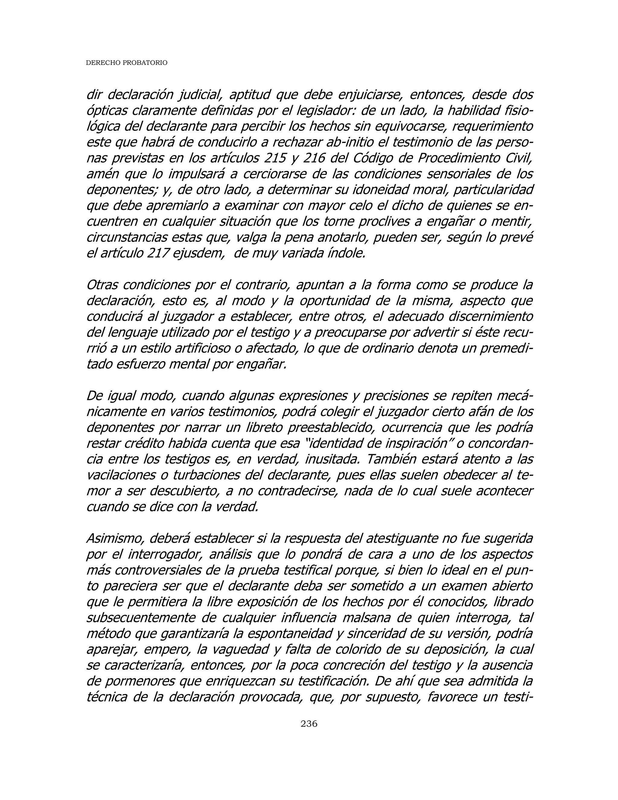 DERECHO PROBATORIO
236
dir declaración judicial, aptitud que debe enjuiciarse, entonces, desde dos
ópticas claramente definidas por el legislador: de un lado, la habilidad fisio-
lógica del declarante para percibir los hechos sin equivocarse, requerimiento
este que habrá de conducirlo a rechazar ab-initio el testimonio de las perso-
nas previstas en los artículos 215 y 216 del Código de Procedimiento Civil,
amén que lo impulsará a cerciorarse de las condiciones sensoriales de los
deponentes; y, de otro lado, a determinar su idoneidad moral, particularidad
que debe apremiarlo a examinar con mayor celo el dicho de quienes se en-
cuentren en cualquier situación que los torne proclives a engañar o mentir,
circunstancias estas que, valga la pena anotarlo, pueden ser, según lo prevé
el artículo 217 ejusdem, de muy variada índole.
Otras condiciones por el contrario, apuntan a la forma como se produce la
declaración, esto es, al modo y la oportunidad de la misma, aspecto que
conducirá al juzgador a establecer, entre otros, el adecuado discernimiento
del lenguaje utilizado por el testigo y a preocuparse por advertir si éste recu-
rrió a un estilo artificioso o afectado, lo que de ordinario denota un premedi-
tado esfuerzo mental por engañar.
De igual modo, cuando algunas expresiones y precisiones se repiten mecá-
nicamente en varios testimonios, podrá colegir el juzgador cierto afán de los
deponentes por narrar un libreto preestablecido, ocurrencia que les podría
restar crédito habida cuenta que esa “identidad de inspiración” o concordan-
cia entre los testigos es, en verdad, inusitada. También estará atento a las
vacilaciones o turbaciones del declarante, pues ellas suelen obedecer al te-
mor a ser descubierto, a no contradecirse, nada de lo cual suele acontecer
cuando se dice con la verdad.
Asimismo, deberá establecer si la respuesta del atestiguante no fue sugerida
por el interrogador, análisis que lo pondrá de cara a uno de los aspectos
más controversiales de la prueba testifical porque, si bien lo ideal en el pun-
to pareciera ser que el declarante deba ser sometido a un examen abierto
que le permitiera la libre exposición de los hechos por él conocidos, librado
subsecuentemente de cualquier influencia malsana de quien interroga, tal
método que garantizaría la espontaneidad y sinceridad de su versión, podría
aparejar, empero, la vaguedad y falta de colorido de su deposición, la cual
se caracterizaría, entonces, por la poca concreción del testigo y la ausencia
de pormenores que enriquezcan su testificación. De ahí que sea admitida la
técnica de la declaración provocada, que, por supuesto, favorece un testi-
 