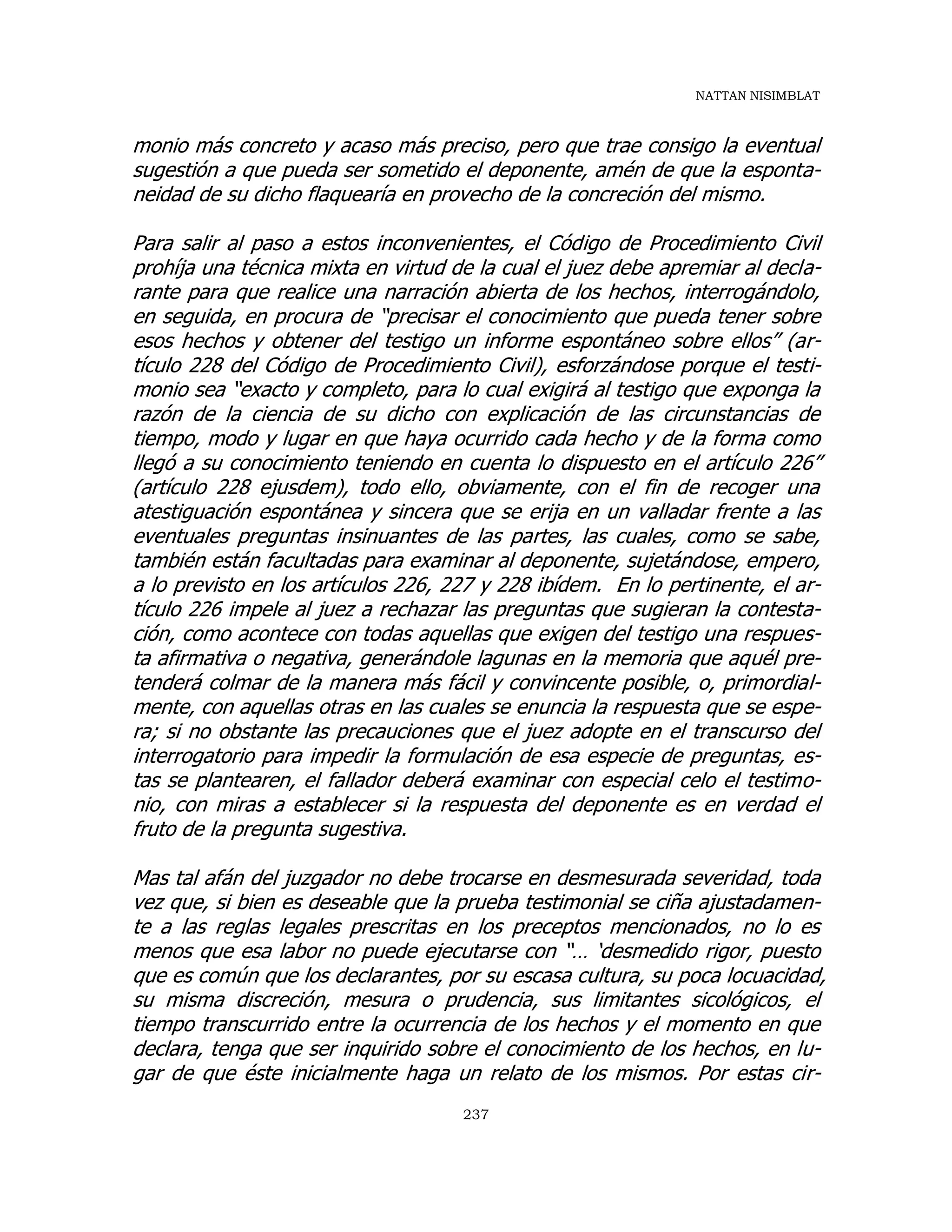 NATTAN NISIMBLAT
237
monio más concreto y acaso más preciso, pero que trae consigo la eventual
sugestión a que pueda ser sometido el deponente, amén de que la esponta-
neidad de su dicho flaquearía en provecho de la concreción del mismo.
Para salir al paso a estos inconvenientes, el Código de Procedimiento Civil
prohíja una técnica mixta en virtud de la cual el juez debe apremiar al decla-
rante para que realice una narración abierta de los hechos, interrogándolo,
en seguida, en procura de “precisar el conocimiento que pueda tener sobre
esos hechos y obtener del testigo un informe espontáneo sobre ellos” (ar-
tículo 228 del Código de Procedimiento Civil), esforzándose porque el testi-
monio sea “exacto y completo, para lo cual exigirá al testigo que exponga la
razón de la ciencia de su dicho con explicación de las circunstancias de
tiempo, modo y lugar en que haya ocurrido cada hecho y de la forma como
llegó a su conocimiento teniendo en cuenta lo dispuesto en el artículo 226”
(artículo 228 ejusdem), todo ello, obviamente, con el fin de recoger una
atestiguación espontánea y sincera que se erija en un valladar frente a las
eventuales preguntas insinuantes de las partes, las cuales, como se sabe,
también están facultadas para examinar al deponente, sujetándose, empero,
a lo previsto en los artículos 226, 227 y 228 ibídem. En lo pertinente, el ar-
tículo 226 impele al juez a rechazar las preguntas que sugieran la contesta-
ción, como acontece con todas aquellas que exigen del testigo una respues-
ta afirmativa o negativa, generándole lagunas en la memoria que aquél pre-
tenderá colmar de la manera más fácil y convincente posible, o, primordial-
mente, con aquellas otras en las cuales se enuncia la respuesta que se espe-
ra; si no obstante las precauciones que el juez adopte en el transcurso del
interrogatorio para impedir la formulación de esa especie de preguntas, es-
tas se plantearen, el fallador deberá examinar con especial celo el testimo-
nio, con miras a establecer si la respuesta del deponente es en verdad el
fruto de la pregunta sugestiva.
Mas tal afán del juzgador no debe trocarse en desmesurada severidad, toda
vez que, si bien es deseable que la prueba testimonial se ciña ajustadamen-
te a las reglas legales prescritas en los preceptos mencionados, no lo es
menos que esa labor no puede ejecutarse con “… ‘desmedido rigor, puesto
que es común que los declarantes, por su escasa cultura, su poca locuacidad,
su misma discreción, mesura o prudencia, sus limitantes sicológicos, el
tiempo transcurrido entre la ocurrencia de los hechos y el momento en que
declara, tenga que ser inquirido sobre el conocimiento de los hechos, en lu-
gar de que éste inicialmente haga un relato de los mismos. Por estas cir-
 