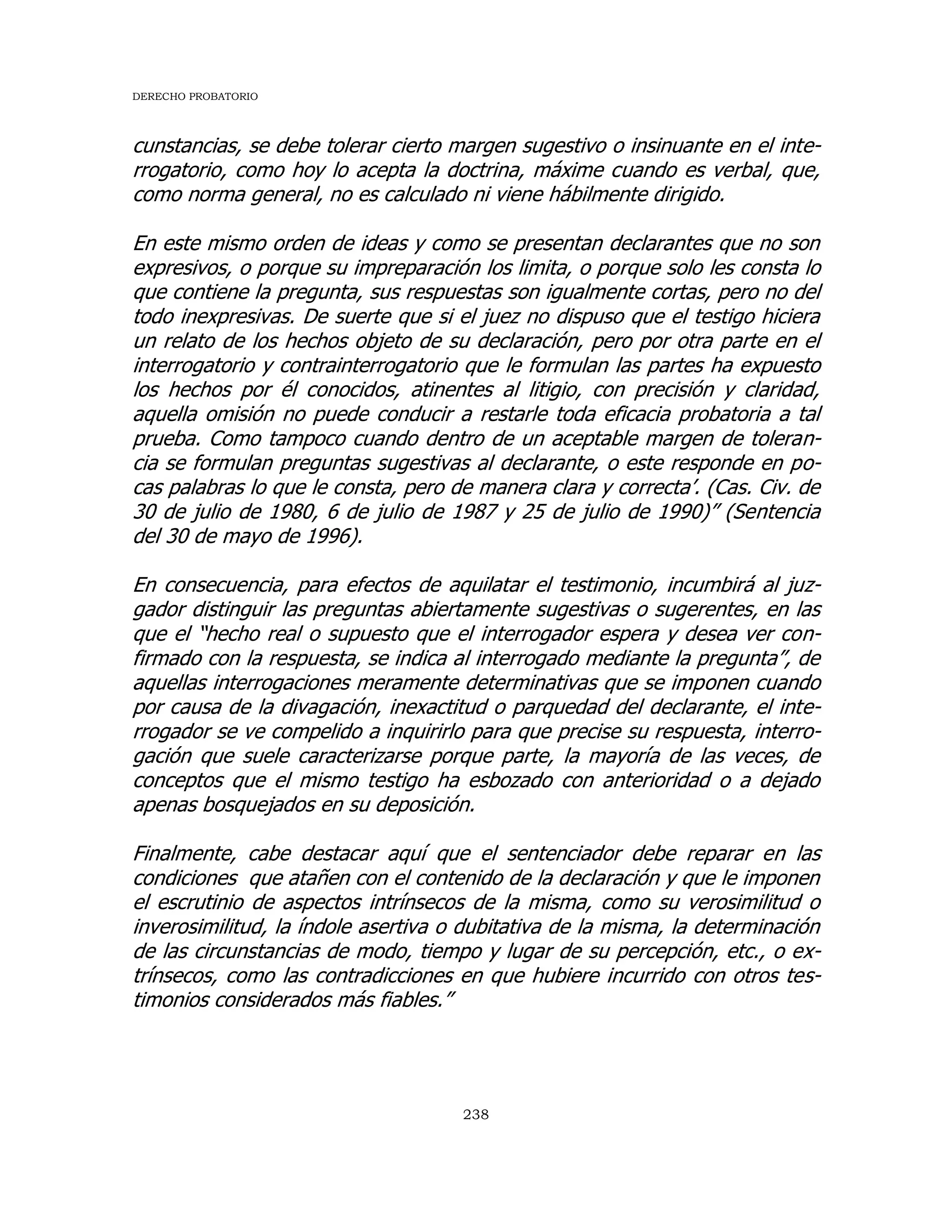 DERECHO PROBATORIO
238
cunstancias, se debe tolerar cierto margen sugestivo o insinuante en el inte-
rrogatorio, como hoy lo acepta la doctrina, máxime cuando es verbal, que,
como norma general, no es calculado ni viene hábilmente dirigido.
En este mismo orden de ideas y como se presentan declarantes que no son
expresivos, o porque su impreparación los limita, o porque solo les consta lo
que contiene la pregunta, sus respuestas son igualmente cortas, pero no del
todo inexpresivas. De suerte que si el juez no dispuso que el testigo hiciera
un relato de los hechos objeto de su declaración, pero por otra parte en el
interrogatorio y contrainterrogatorio que le formulan las partes ha expuesto
los hechos por él conocidos, atinentes al litigio, con precisión y claridad,
aquella omisión no puede conducir a restarle toda eficacia probatoria a tal
prueba. Como tampoco cuando dentro de un aceptable margen de toleran-
cia se formulan preguntas sugestivas al declarante, o este responde en po-
cas palabras lo que le consta, pero de manera clara y correcta’. (Cas. Civ. de
30 de julio de 1980, 6 de julio de 1987 y 25 de julio de 1990)” (Sentencia
del 30 de mayo de 1996).
En consecuencia, para efectos de aquilatar el testimonio, incumbirá al juz-
gador distinguir las preguntas abiertamente sugestivas o sugerentes, en las
que el “hecho real o supuesto que el interrogador espera y desea ver con-
firmado con la respuesta, se indica al interrogado mediante la pregunta”, de
aquellas interrogaciones meramente determinativas que se imponen cuando
por causa de la divagación, inexactitud o parquedad del declarante, el inte-
rrogador se ve compelido a inquirirlo para que precise su respuesta, interro-
gación que suele caracterizarse porque parte, la mayoría de las veces, de
conceptos que el mismo testigo ha esbozado con anterioridad o a dejado
apenas bosquejados en su deposición.
Finalmente, cabe destacar aquí que el sentenciador debe reparar en las
condiciones que atañen con el contenido de la declaración y que le imponen
el escrutinio de aspectos intrínsecos de la misma, como su verosimilitud o
inverosimilitud, la índole asertiva o dubitativa de la misma, la determinación
de las circunstancias de modo, tiempo y lugar de su percepción, etc., o ex-
trínsecos, como las contradicciones en que hubiere incurrido con otros tes-
timonios considerados más fiables.”
 