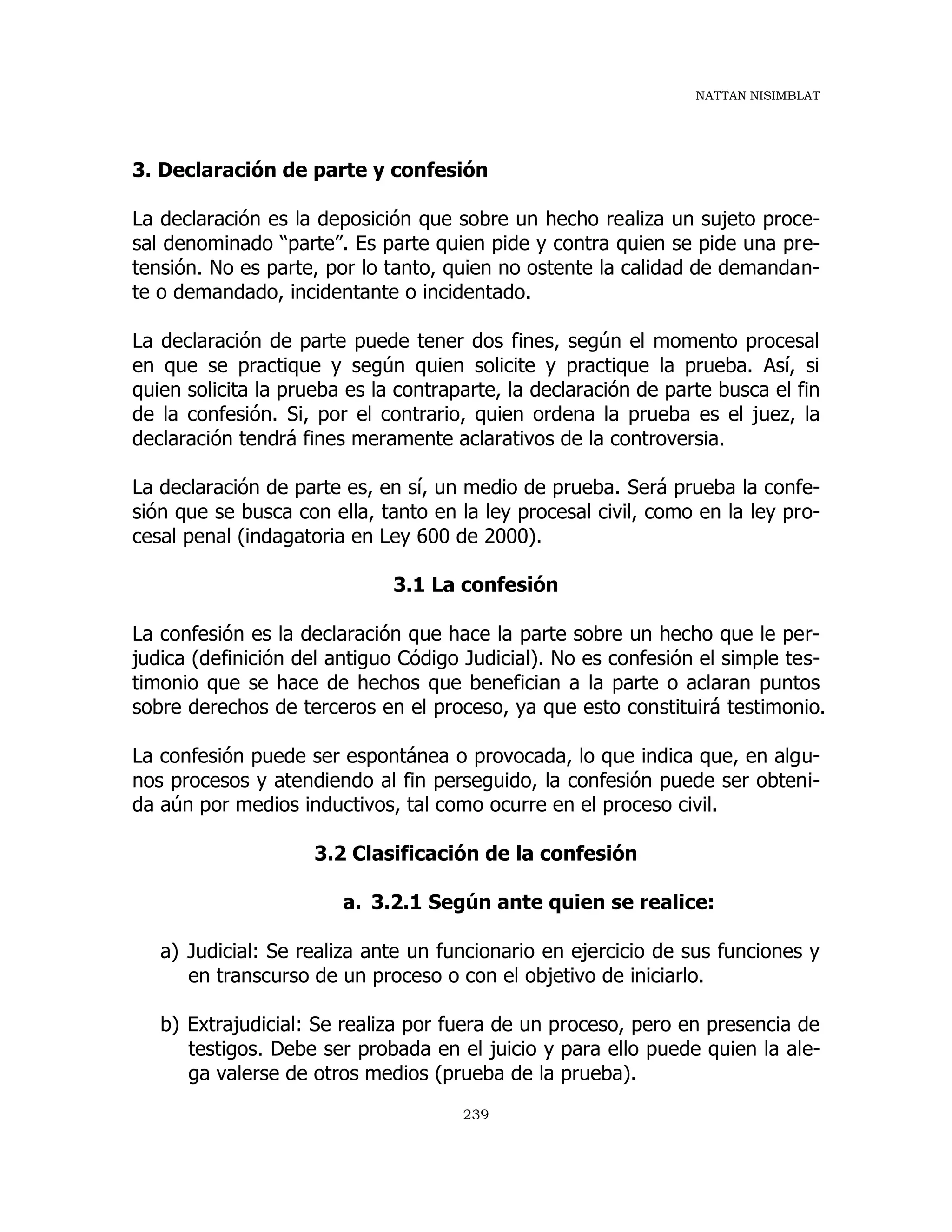 NATTAN NISIMBLAT
239
3. Declaración de parte y confesión
La declaración es la deposición que sobre un hecho realiza un sujeto proce-
sal denominado “parte”. Es parte quien pide y contra quien se pide una pre-
tensión. No es parte, por lo tanto, quien no ostente la calidad de demandan-
te o demandado, incidentante o incidentado.
La declaración de parte puede tener dos fines, según el momento procesal
en que se practique y según quien solicite y practique la prueba. Así, si
quien solicita la prueba es la contraparte, la declaración de parte busca el fin
de la confesión. Si, por el contrario, quien ordena la prueba es el juez, la
declaración tendrá fines meramente aclarativos de la controversia.
La declaración de parte es, en sí, un medio de prueba. Será prueba la confe-
sión que se busca con ella, tanto en la ley procesal civil, como en la ley pro-
cesal penal (indagatoria en Ley 600 de 2000).
3.1 La confesión
La confesión es la declaración que hace la parte sobre un hecho que le per-
judica (definición del antiguo Código Judicial). No es confesión el simple tes-
timonio que se hace de hechos que benefician a la parte o aclaran puntos
sobre derechos de terceros en el proceso, ya que esto constituirá testimonio.
La confesión puede ser espontánea o provocada, lo que indica que, en algu-
nos procesos y atendiendo al fin perseguido, la confesión puede ser obteni-
da aún por medios inductivos, tal como ocurre en el proceso civil.
3.2 Clasificación de la confesión
a. 3.2.1 Según ante quien se realice:
a) Judicial: Se realiza ante un funcionario en ejercicio de sus funciones y
en transcurso de un proceso o con el objetivo de iniciarlo.
b) Extrajudicial: Se realiza por fuera de un proceso, pero en presencia de
testigos. Debe ser probada en el juicio y para ello puede quien la ale-
ga valerse de otros medios (prueba de la prueba).
 