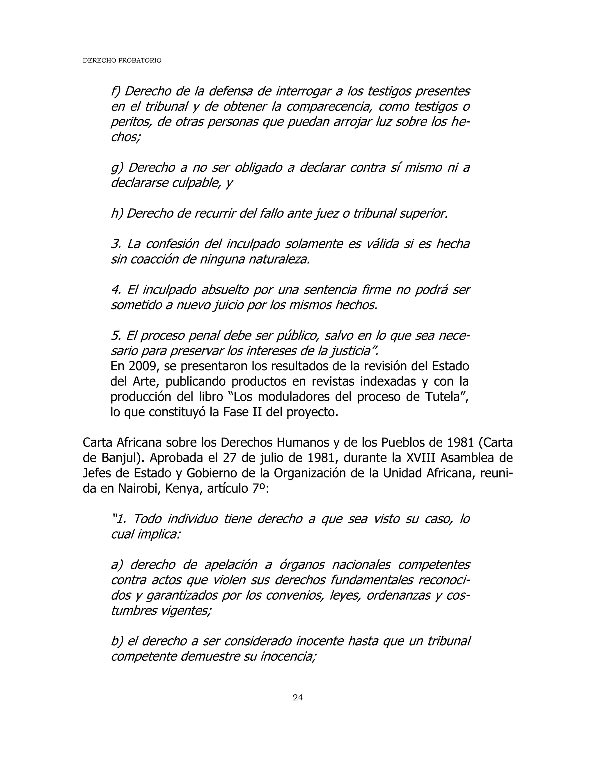 DERECHO PROBATORIO
24
f) Derecho de la defensa de interrogar a los testigos presentes
en el tribunal y de obtener la comparecencia, como testigos o
peritos, de otras personas que puedan arrojar luz sobre los he-
chos;
g) Derecho a no ser obligado a declarar contra sí mismo ni a
declararse culpable, y
h) Derecho de recurrir del fallo ante juez o tribunal superior.
3. La confesión del inculpado solamente es válida si es hecha
sin coacción de ninguna naturaleza.
4. El inculpado absuelto por una sentencia firme no podrá ser
sometido a nuevo juicio por los mismos hechos.
5. El proceso penal debe ser público, salvo en lo que sea nece-
sario para preservar los intereses de la justicia”.
En 2009, se presentaron los resultados de la revisión del Estado
del Arte, publicando productos en revistas indexadas y con la
producción del libro “Los moduladores del proceso de Tutela”,
lo que constituyó la Fase II del proyecto.
Carta Africana sobre los Derechos Humanos y de los Pueblos de 1981 (Carta
de Banjul). Aprobada el 27 de julio de 1981, durante la XVIII Asamblea de
Jefes de Estado y Gobierno de la Organización de la Unidad Africana, reuni-
da en Nairobi, Kenya, artículo 7º:
“1. Todo individuo tiene derecho a que sea visto su caso, lo
cual implica:
a) derecho de apelación a órganos nacionales competentes
contra actos que violen sus derechos fundamentales reconoci-
dos y garantizados por los convenios, leyes, ordenanzas y cos-
tumbres vigentes;
b) el derecho a ser considerado inocente hasta que un tribunal
competente demuestre su inocencia;
 
