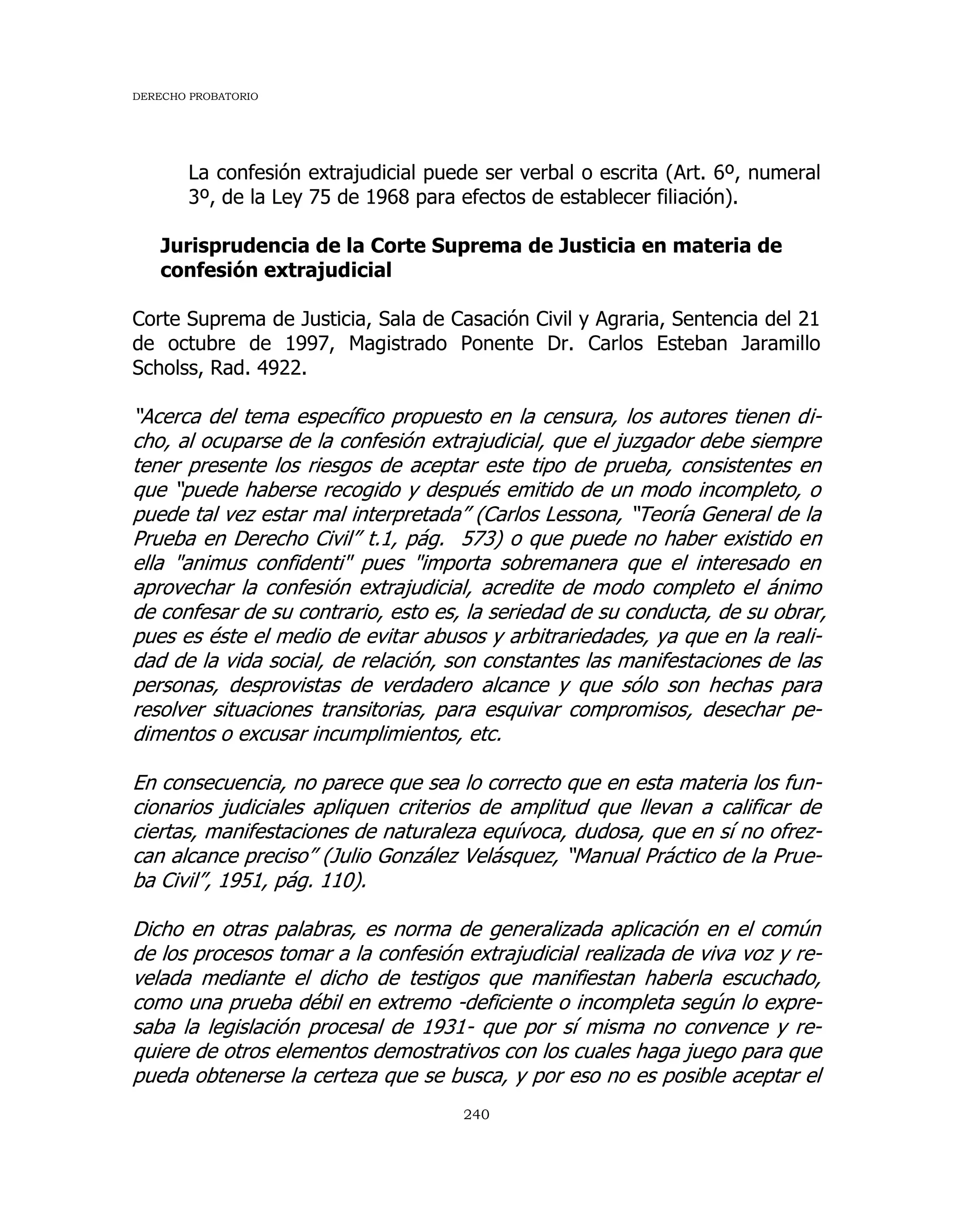 DERECHO PROBATORIO
240
La confesión extrajudicial puede ser verbal o escrita (Art. 6º, numeral
3º, de la Ley 75 de 1968 para efectos de establecer filiación).
Jurisprudencia de la Corte Suprema de Justicia en materia de
confesión extrajudicial
Corte Suprema de Justicia, Sala de Casación Civil y Agraria, Sentencia del 21
de octubre de 1997, Magistrado Ponente Dr. Carlos Esteban Jaramillo
Scholss, Rad. 4922.
“Acerca del tema específico propuesto en la censura, los autores tienen di-
cho, al ocuparse de la confesión extrajudicial, que el juzgador debe siempre
tener presente los riesgos de aceptar este tipo de prueba, consistentes en
que “puede haberse recogido y después emitido de un modo incompleto, o
puede tal vez estar mal interpretada” (Carlos Lessona, “Teoría General de la
Prueba en Derecho Civil” t.1, pág. 573) o que puede no haber existido en
ella "animus confidenti" pues "importa sobremanera que el interesado en
aprovechar la confesión extrajudicial, acredite de modo completo el ánimo
de confesar de su contrario, esto es, la seriedad de su conducta, de su obrar,
pues es éste el medio de evitar abusos y arbitrariedades, ya que en la reali-
dad de la vida social, de relación, son constantes las manifestaciones de las
personas, desprovistas de verdadero alcance y que sólo son hechas para
resolver situaciones transitorias, para esquivar compromisos, desechar pe-
dimentos o excusar incumplimientos, etc.
En consecuencia, no parece que sea lo correcto que en esta materia los fun-
cionarios judiciales apliquen criterios de amplitud que llevan a calificar de
ciertas, manifestaciones de naturaleza equívoca, dudosa, que en sí no ofrez-
can alcance preciso” (Julio González Velásquez, “Manual Práctico de la Prue-
ba Civil”, 1951, pág. 110).
Dicho en otras palabras, es norma de generalizada aplicación en el común
de los procesos tomar a la confesión extrajudicial realizada de viva voz y re-
velada mediante el dicho de testigos que manifiestan haberla escuchado,
como una prueba débil en extremo -deficiente o incompleta según lo expre-
saba la legislación procesal de 1931- que por sí misma no convence y re-
quiere de otros elementos demostrativos con los cuales haga juego para que
pueda obtenerse la certeza que se busca, y por eso no es posible aceptar el
 