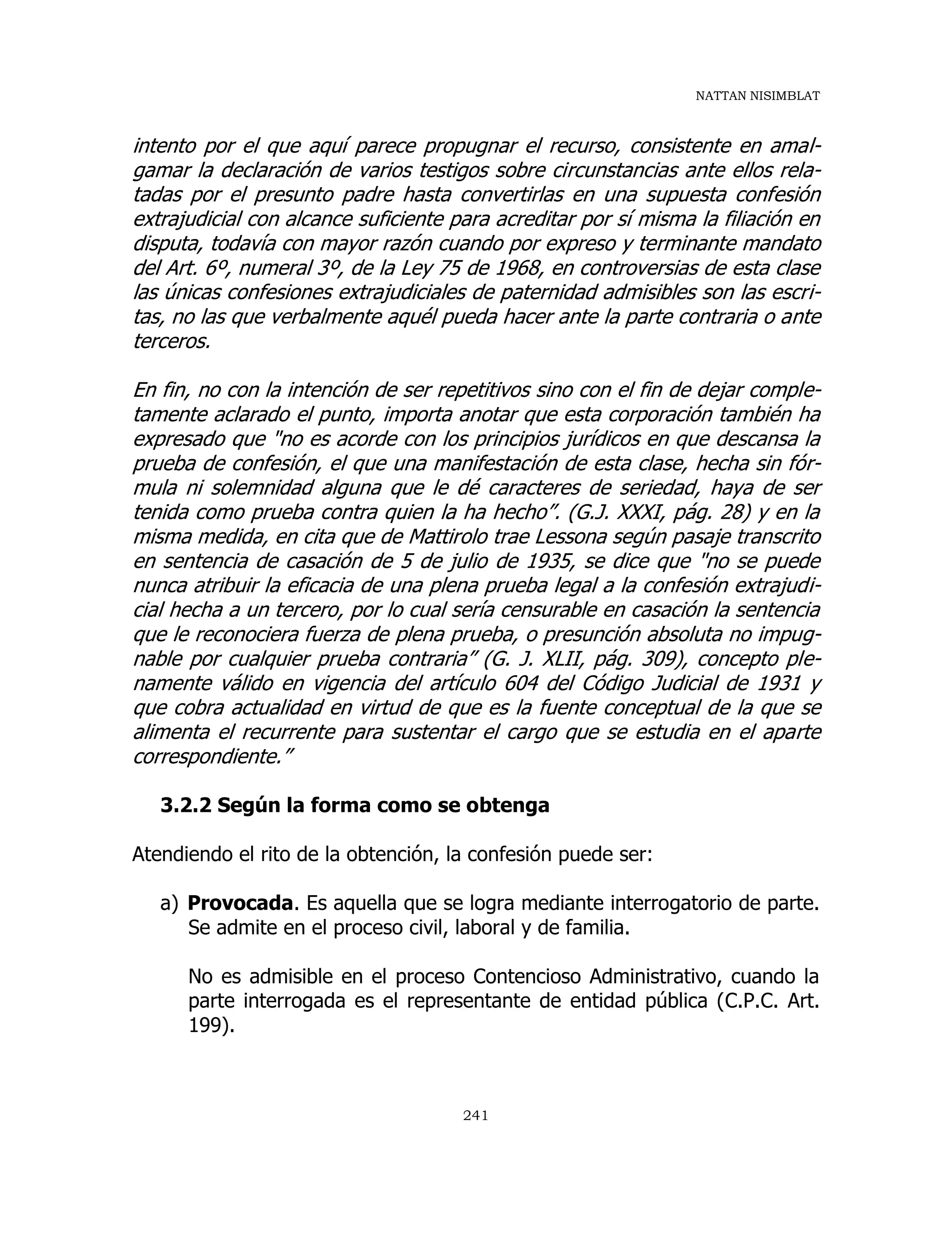 NATTAN NISIMBLAT
241
intento por el que aquí parece propugnar el recurso, consistente en amal-
gamar la declaración de varios testigos sobre circunstancias ante ellos rela-
tadas por el presunto padre hasta convertirlas en una supuesta confesión
extrajudicial con alcance suficiente para acreditar por sí misma la filiación en
disputa, todavía con mayor razón cuando por expreso y terminante mandato
del Art. 6º, numeral 3º, de la Ley 75 de 1968, en controversias de esta clase
las únicas confesiones extrajudiciales de paternidad admisibles son las escri-
tas, no las que verbalmente aquél pueda hacer ante la parte contraria o ante
terceros.
En fin, no con la intención de ser repetitivos sino con el fin de dejar comple-
tamente aclarado el punto, importa anotar que esta corporación también ha
expresado que "no es acorde con los principios jurídicos en que descansa la
prueba de confesión, el que una manifestación de esta clase, hecha sin fór-
mula ni solemnidad alguna que le dé caracteres de seriedad, haya de ser
tenida como prueba contra quien la ha hecho”. (G.J. XXXI, pág. 28) y en la
misma medida, en cita que de Mattirolo trae Lessona según pasaje transcrito
en sentencia de casación de 5 de julio de 1935, se dice que "no se puede
nunca atribuir la eficacia de una plena prueba legal a la confesión extrajudi-
cial hecha a un tercero, por lo cual sería censurable en casación la sentencia
que le reconociera fuerza de plena prueba, o presunción absoluta no impug-
nable por cualquier prueba contraria” (G. J. XLII, pág. 309), concepto ple-
namente válido en vigencia del artículo 604 del Código Judicial de 1931 y
que cobra actualidad en virtud de que es la fuente conceptual de la que se
alimenta el recurrente para sustentar el cargo que se estudia en el aparte
correspondiente.”
3.2.2 Según la forma como se obtenga
Atendiendo el rito de la obtención, la confesión puede ser:
a) Provocada. Es aquella que se logra mediante interrogatorio de parte.
Se admite en el proceso civil, laboral y de familia.
No es admisible en el proceso Contencioso Administrativo, cuando la
parte interrogada es el representante de entidad pública (C.P.C. Art.
199).
 