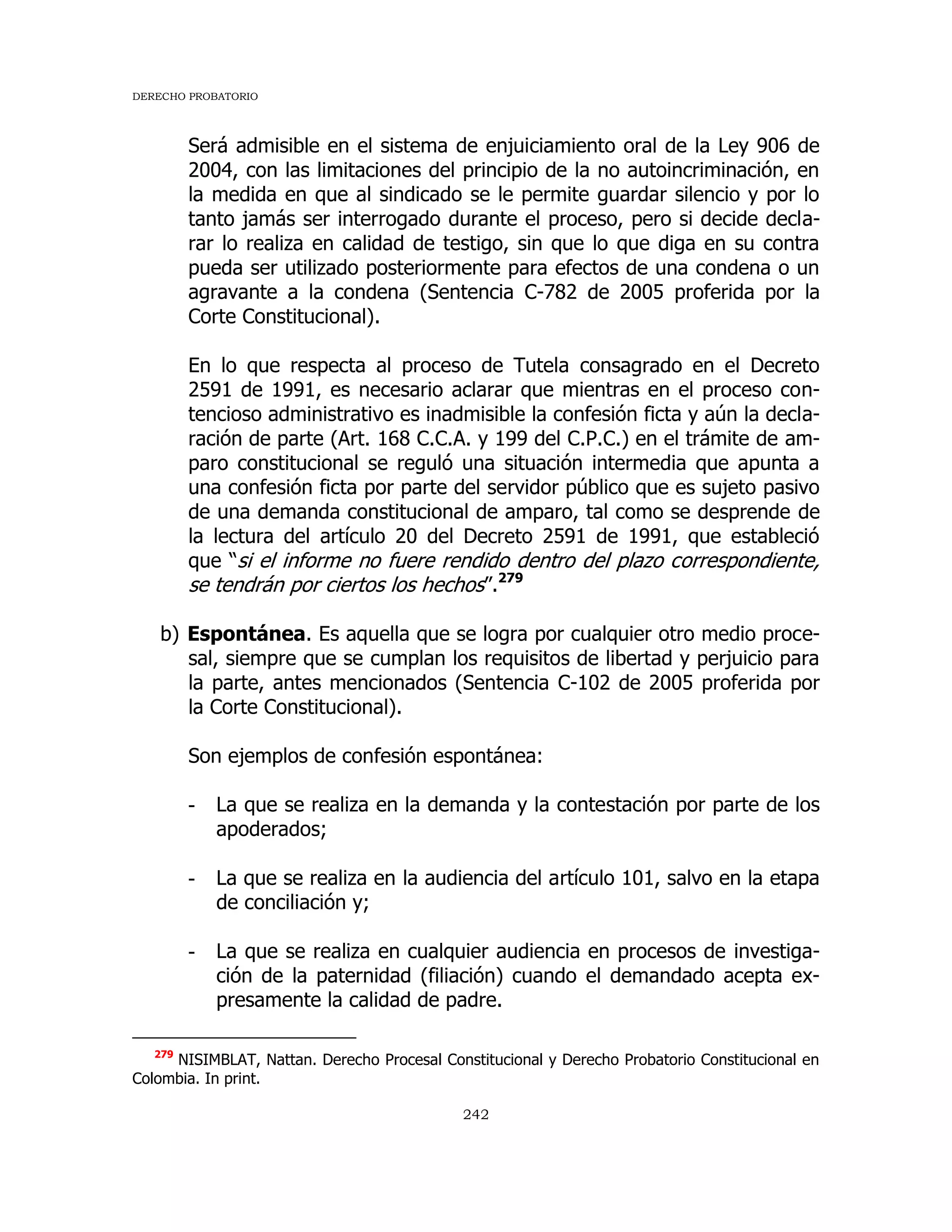 DERECHO PROBATORIO
242
Será admisible en el sistema de enjuiciamiento oral de la Ley 906 de
2004, con las limitaciones del principio de la no autoincriminación, en
la medida en que al sindicado se le permite guardar silencio y por lo
tanto jamás ser interrogado durante el proceso, pero si decide decla-
rar lo realiza en calidad de testigo, sin que lo que diga en su contra
pueda ser utilizado posteriormente para efectos de una condena o un
agravante a la condena (Sentencia C-782 de 2005 proferida por la
Corte Constitucional).
En lo que respecta al proceso de Tutela consagrado en el Decreto
2591 de 1991, es necesario aclarar que mientras en el proceso con-
tencioso administrativo es inadmisible la confesión ficta y aún la decla-
ración de parte (Art. 168 C.C.A. y 199 del C.P.C.) en el trámite de am-
paro constitucional se reguló una situación intermedia que apunta a
una confesión ficta por parte del servidor público que es sujeto pasivo
de una demanda constitucional de amparo, tal como se desprende de
la lectura del artículo 20 del Decreto 2591 de 1991, que estableció
que “si el informe no fuere rendido dentro del plazo correspondiente,
se tendrán por ciertos los hechos”.279
b) Espontánea. Es aquella que se logra por cualquier otro medio proce-
sal, siempre que se cumplan los requisitos de libertad y perjuicio para
la parte, antes mencionados (Sentencia C-102 de 2005 proferida por
la Corte Constitucional).
Son ejemplos de confesión espontánea:
- La que se realiza en la demanda y la contestación por parte de los
apoderados;
- La que se realiza en la audiencia del artículo 101, salvo en la etapa
de conciliación y;
- La que se realiza en cualquier audiencia en procesos de investiga-
ción de la paternidad (filiación) cuando el demandado acepta ex-
presamente la calidad de padre.
279
NISIMBLAT, Nattan. Derecho Procesal Constitucional y Derecho Probatorio Constitucional en
Colombia. In print.
 