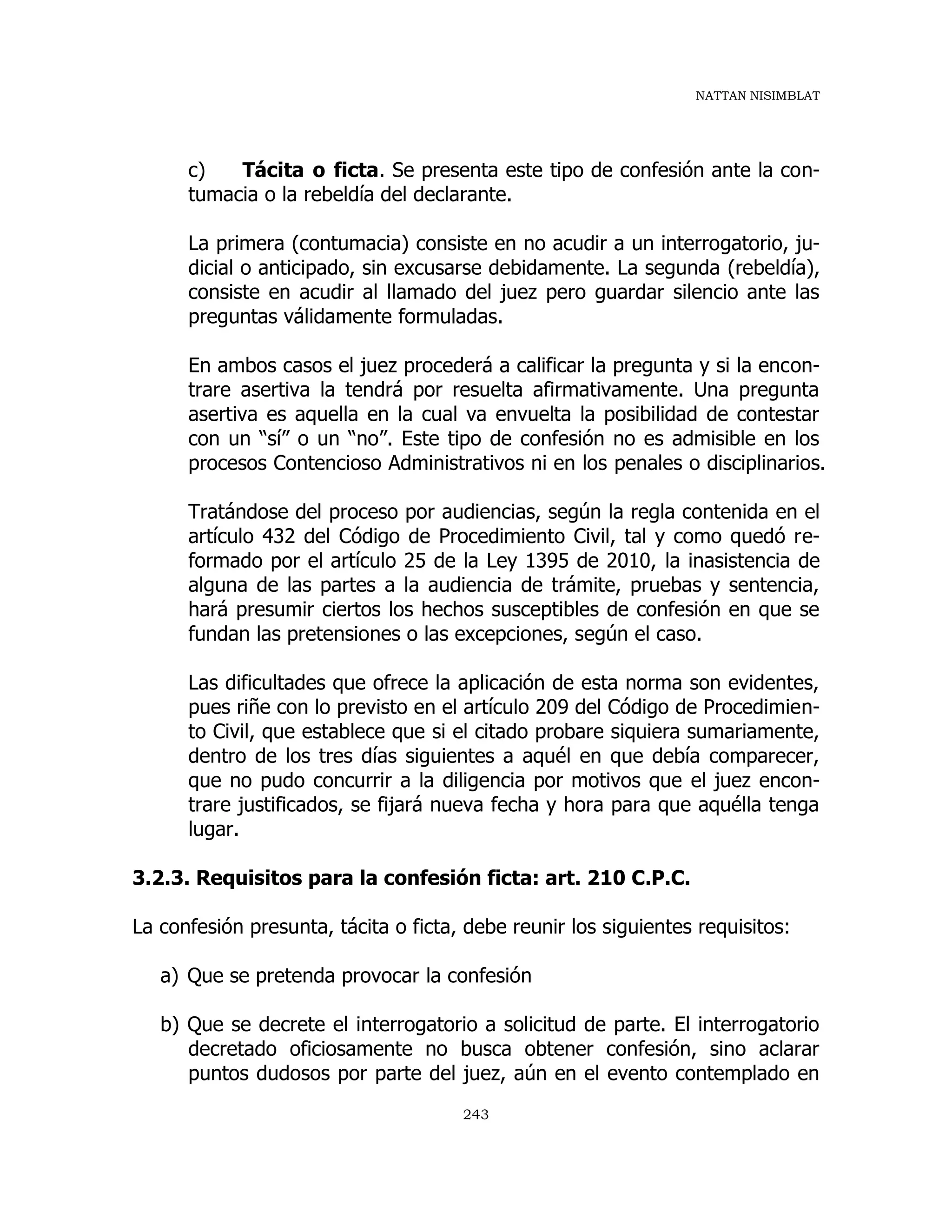 NATTAN NISIMBLAT
243
c) Tácita o ficta. Se presenta este tipo de confesión ante la con-
tumacia o la rebeldía del declarante.
La primera (contumacia) consiste en no acudir a un interrogatorio, ju-
dicial o anticipado, sin excusarse debidamente. La segunda (rebeldía),
consiste en acudir al llamado del juez pero guardar silencio ante las
preguntas válidamente formuladas.
En ambos casos el juez procederá a calificar la pregunta y si la encon-
trare asertiva la tendrá por resuelta afirmativamente. Una pregunta
asertiva es aquella en la cual va envuelta la posibilidad de contestar
con un “sí” o un “no”. Este tipo de confesión no es admisible en los
procesos Contencioso Administrativos ni en los penales o disciplinarios.
Tratándose del proceso por audiencias, según la regla contenida en el
artículo 432 del Código de Procedimiento Civil, tal y como quedó re-
formado por el artículo 25 de la Ley 1395 de 2010, la inasistencia de
alguna de las partes a la audiencia de trámite, pruebas y sentencia,
hará presumir ciertos los hechos susceptibles de confesión en que se
fundan las pretensiones o las excepciones, según el caso.
Las dificultades que ofrece la aplicación de esta norma son evidentes,
pues riñe con lo previsto en el artículo 209 del Código de Procedimien-
to Civil, que establece que si el citado probare siquiera sumariamente,
dentro de los tres días siguientes a aquél en que debía comparecer,
que no pudo concurrir a la diligencia por motivos que el juez encon-
trare justificados, se fijará nueva fecha y hora para que aquélla tenga
lugar.
3.2.3. Requisitos para la confesión ficta: art. 210 C.P.C.
La confesión presunta, tácita o ficta, debe reunir los siguientes requisitos:
a) Que se pretenda provocar la confesión
b) Que se decrete el interrogatorio a solicitud de parte. El interrogatorio
decretado oficiosamente no busca obtener confesión, sino aclarar
puntos dudosos por parte del juez, aún en el evento contemplado en
 