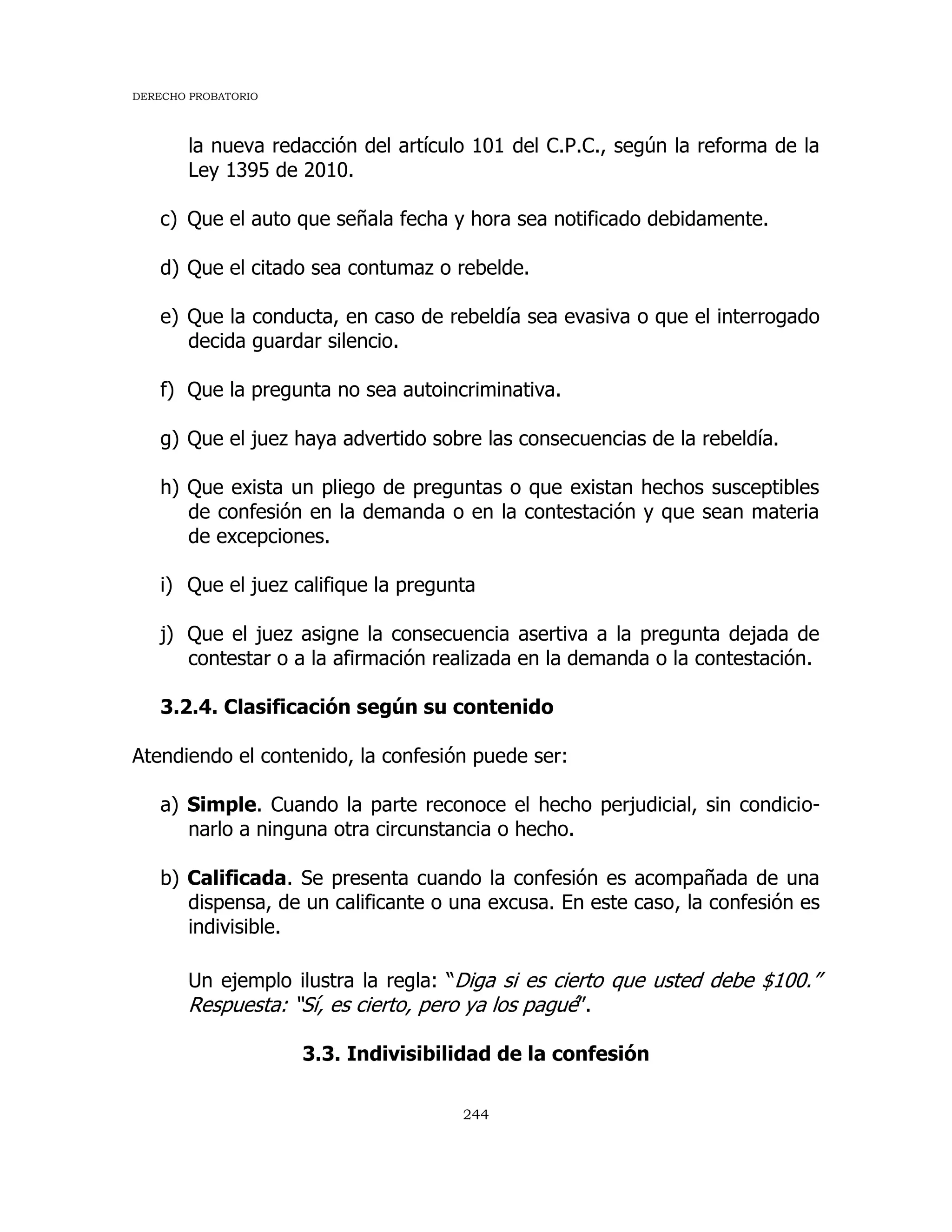 DERECHO PROBATORIO
244
la nueva redacción del artículo 101 del C.P.C., según la reforma de la
Ley 1395 de 2010.
c) Que el auto que señala fecha y hora sea notificado debidamente.
d) Que el citado sea contumaz o rebelde.
e) Que la conducta, en caso de rebeldía sea evasiva o que el interrogado
decida guardar silencio.
f) Que la pregunta no sea autoincriminativa.
g) Que el juez haya advertido sobre las consecuencias de la rebeldía.
h) Que exista un pliego de preguntas o que existan hechos susceptibles
de confesión en la demanda o en la contestación y que sean materia
de excepciones.
i) Que el juez califique la pregunta
j) Que el juez asigne la consecuencia asertiva a la pregunta dejada de
contestar o a la afirmación realizada en la demanda o la contestación.
3.2.4. Clasificación según su contenido
Atendiendo el contenido, la confesión puede ser:
a) Simple. Cuando la parte reconoce el hecho perjudicial, sin condicio-
narlo a ninguna otra circunstancia o hecho.
b) Calificada. Se presenta cuando la confesión es acompañada de una
dispensa, de un calificante o una excusa. En este caso, la confesión es
indivisible.
Un ejemplo ilustra la regla: “Diga si es cierto que usted debe $100.”
Respuesta: “Sí, es cierto, pero ya los pagué”.
3.3. Indivisibilidad de la confesión
 