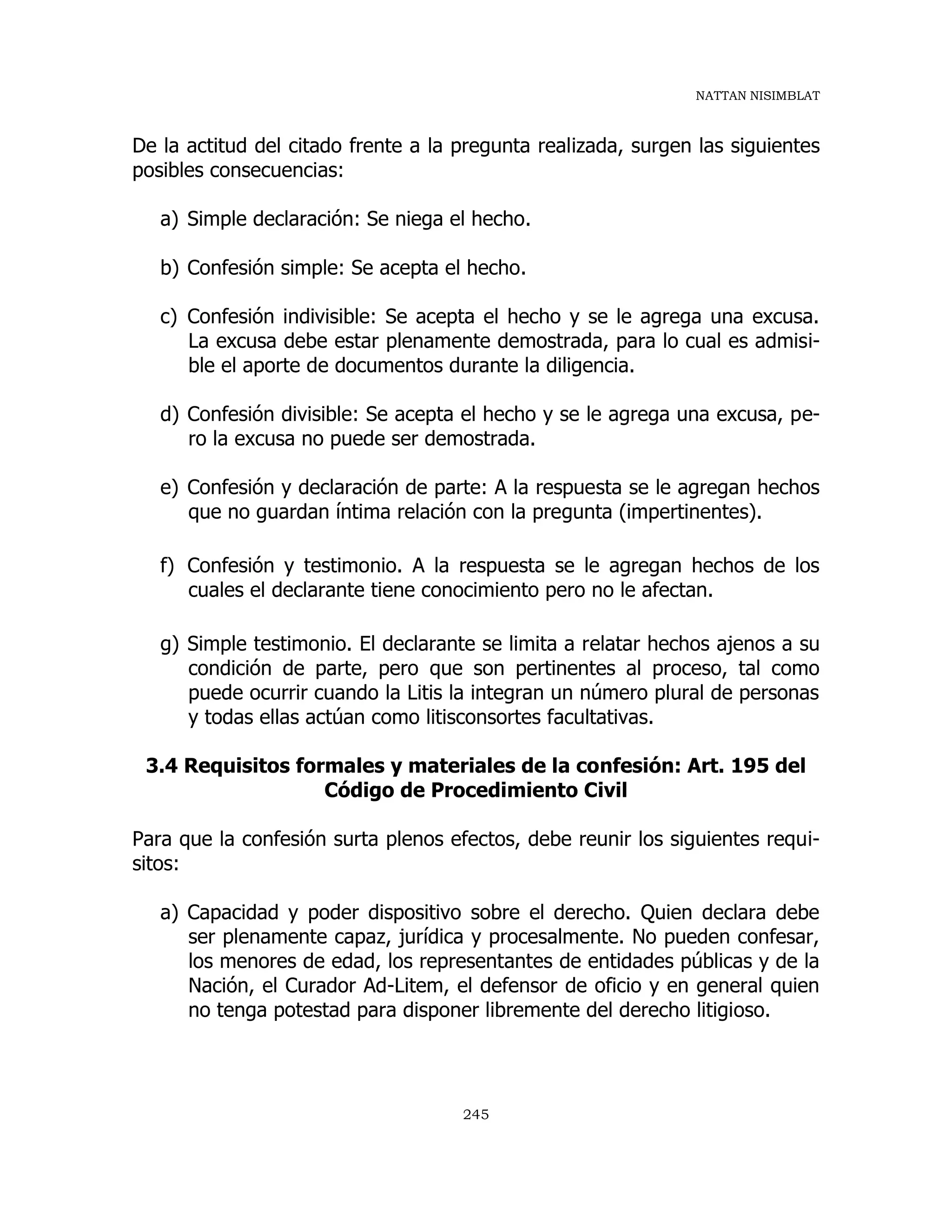 NATTAN NISIMBLAT
245
De la actitud del citado frente a la pregunta realizada, surgen las siguientes
posibles consecuencias:
a) Simple declaración: Se niega el hecho.
b) Confesión simple: Se acepta el hecho.
c) Confesión indivisible: Se acepta el hecho y se le agrega una excusa.
La excusa debe estar plenamente demostrada, para lo cual es admisi-
ble el aporte de documentos durante la diligencia.
d) Confesión divisible: Se acepta el hecho y se le agrega una excusa, pe-
ro la excusa no puede ser demostrada.
e) Confesión y declaración de parte: A la respuesta se le agregan hechos
que no guardan íntima relación con la pregunta (impertinentes).
f) Confesión y testimonio. A la respuesta se le agregan hechos de los
cuales el declarante tiene conocimiento pero no le afectan.
g) Simple testimonio. El declarante se limita a relatar hechos ajenos a su
condición de parte, pero que son pertinentes al proceso, tal como
puede ocurrir cuando la Litis la integran un número plural de personas
y todas ellas actúan como litisconsortes facultativas.
3.4 Requisitos formales y materiales de la confesión: Art. 195 del
Código de Procedimiento Civil
Para que la confesión surta plenos efectos, debe reunir los siguientes requi-
sitos:
a) Capacidad y poder dispositivo sobre el derecho. Quien declara debe
ser plenamente capaz, jurídica y procesalmente. No pueden confesar,
los menores de edad, los representantes de entidades públicas y de la
Nación, el Curador Ad-Litem, el defensor de oficio y en general quien
no tenga potestad para disponer libremente del derecho litigioso.
 
