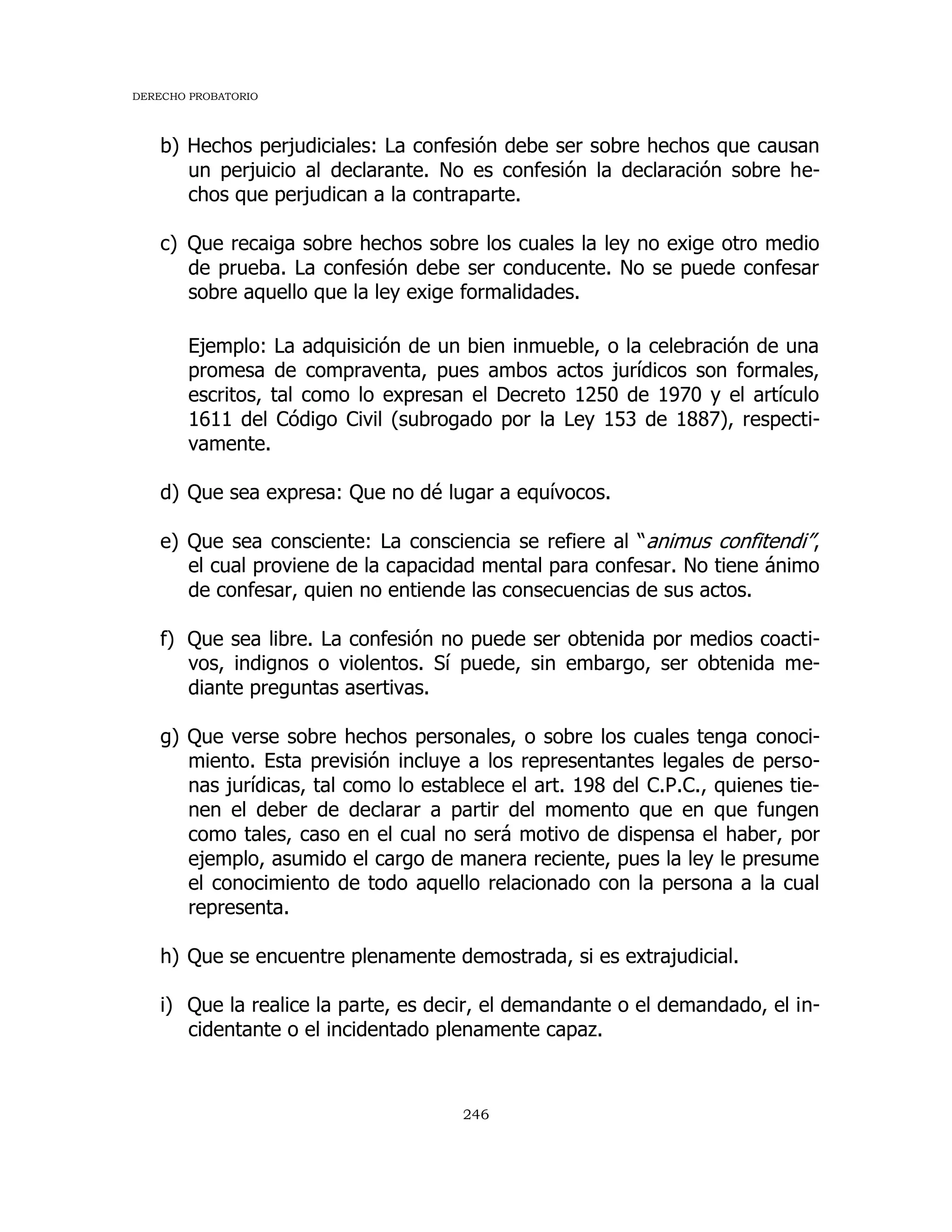 DERECHO PROBATORIO
246
b) Hechos perjudiciales: La confesión debe ser sobre hechos que causan
un perjuicio al declarante. No es confesión la declaración sobre he-
chos que perjudican a la contraparte.
c) Que recaiga sobre hechos sobre los cuales la ley no exige otro medio
de prueba. La confesión debe ser conducente. No se puede confesar
sobre aquello que la ley exige formalidades.
Ejemplo: La adquisición de un bien inmueble, o la celebración de una
promesa de compraventa, pues ambos actos jurídicos son formales,
escritos, tal como lo expresan el Decreto 1250 de 1970 y el artículo
1611 del Código Civil (subrogado por la Ley 153 de 1887), respecti-
vamente.
d) Que sea expresa: Que no dé lugar a equívocos.
e) Que sea consciente: La consciencia se refiere al “animus confitendi”,
el cual proviene de la capacidad mental para confesar. No tiene ánimo
de confesar, quien no entiende las consecuencias de sus actos.
f) Que sea libre. La confesión no puede ser obtenida por medios coacti-
vos, indignos o violentos. Sí puede, sin embargo, ser obtenida me-
diante preguntas asertivas.
g) Que verse sobre hechos personales, o sobre los cuales tenga conoci-
miento. Esta previsión incluye a los representantes legales de perso-
nas jurídicas, tal como lo establece el art. 198 del C.P.C., quienes tie-
nen el deber de declarar a partir del momento que en que fungen
como tales, caso en el cual no será motivo de dispensa el haber, por
ejemplo, asumido el cargo de manera reciente, pues la ley le presume
el conocimiento de todo aquello relacionado con la persona a la cual
representa.
h) Que se encuentre plenamente demostrada, si es extrajudicial.
i) Que la realice la parte, es decir, el demandante o el demandado, el in-
cidentante o el incidentado plenamente capaz.
 