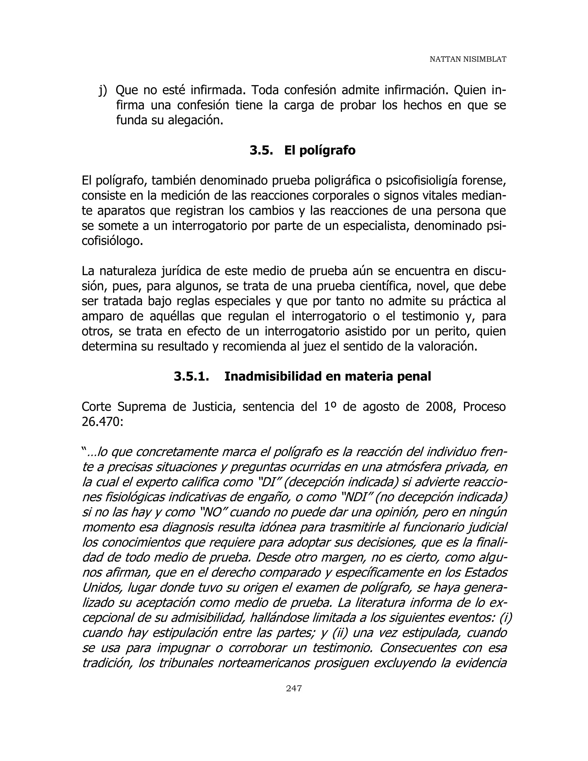 NATTAN NISIMBLAT
247
j) Que no esté infirmada. Toda confesión admite infirmación. Quien in-
firma una confesión tiene la carga de probar los hechos en que se
funda su alegación.
3.5. El polígrafo
El polígrafo, también denominado prueba poligráfica o psicofisioligía forense,
consiste en la medición de las reacciones corporales o signos vitales median-
te aparatos que registran los cambios y las reacciones de una persona que
se somete a un interrogatorio por parte de un especialista, denominado psi-
cofisiólogo.
La naturaleza jurídica de este medio de prueba aún se encuentra en discu-
sión, pues, para algunos, se trata de una prueba científica, novel, que debe
ser tratada bajo reglas especiales y que por tanto no admite su práctica al
amparo de aquéllas que regulan el interrogatorio o el testimonio y, para
otros, se trata en efecto de un interrogatorio asistido por un perito, quien
determina su resultado y recomienda al juez el sentido de la valoración.
3.5.1. Inadmisibilidad en materia penal
Corte Suprema de Justicia, sentencia del 1º de agosto de 2008, Proceso
26.470:
“…lo que concretamente marca el polígrafo es la reacción del individuo fren-
te a precisas situaciones y preguntas ocurridas en una atmósfera privada, en
la cual el experto califica como “DI” (decepción indicada) si advierte reaccio-
nes fisiológicas indicativas de engaño, o como “NDI” (no decepción indicada)
si no las hay y como “NO” cuando no puede dar una opinión, pero en ningún
momento esa diagnosis resulta idónea para trasmitirle al funcionario judicial
los conocimientos que requiere para adoptar sus decisiones, que es la finali-
dad de todo medio de prueba. Desde otro margen, no es cierto, como algu-
nos afirman, que en el derecho comparado y específicamente en los Estados
Unidos, lugar donde tuvo su origen el examen de polígrafo, se haya genera-
lizado su aceptación como medio de prueba. La literatura informa de lo ex-
cepcional de su admisibilidad, hallándose limitada a los siguientes eventos: (i)
cuando hay estipulación entre las partes; y (ii) una vez estipulada, cuando
se usa para impugnar o corroborar un testimonio. Consecuentes con esa
tradición, los tribunales norteamericanos prosiguen excluyendo la evidencia
 