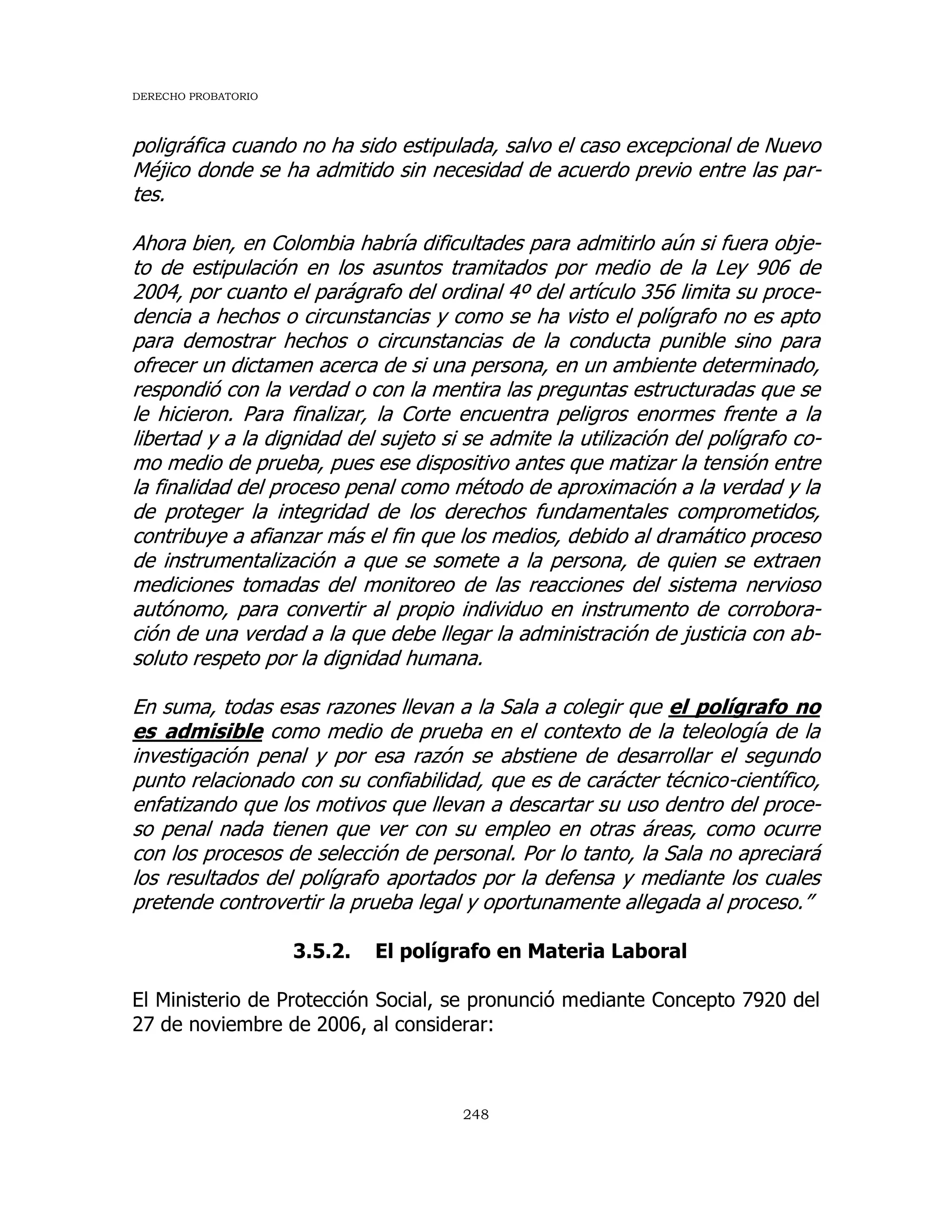 DERECHO PROBATORIO
248
poligráfica cuando no ha sido estipulada, salvo el caso excepcional de Nuevo
Méjico donde se ha admitido sin necesidad de acuerdo previo entre las par-
tes.
Ahora bien, en Colombia habría dificultades para admitirlo aún si fuera obje-
to de estipulación en los asuntos tramitados por medio de la Ley 906 de
2004, por cuanto el parágrafo del ordinal 4º del artículo 356 limita su proce-
dencia a hechos o circunstancias y como se ha visto el polígrafo no es apto
para demostrar hechos o circunstancias de la conducta punible sino para
ofrecer un dictamen acerca de si una persona, en un ambiente determinado,
respondió con la verdad o con la mentira las preguntas estructuradas que se
le hicieron. Para finalizar, la Corte encuentra peligros enormes frente a la
libertad y a la dignidad del sujeto si se admite la utilización del polígrafo co-
mo medio de prueba, pues ese dispositivo antes que matizar la tensión entre
la finalidad del proceso penal como método de aproximación a la verdad y la
de proteger la integridad de los derechos fundamentales comprometidos,
contribuye a afianzar más el fin que los medios, debido al dramático proceso
de instrumentalización a que se somete a la persona, de quien se extraen
mediciones tomadas del monitoreo de las reacciones del sistema nervioso
autónomo, para convertir al propio individuo en instrumento de corrobora-
ción de una verdad a la que debe llegar la administración de justicia con ab-
soluto respeto por la dignidad humana.
En suma, todas esas razones llevan a la Sala a colegir que el polígrafo no
es admisible como medio de prueba en el contexto de la teleología de la
investigación penal y por esa razón se abstiene de desarrollar el segundo
punto relacionado con su confiabilidad, que es de carácter técnico-científico,
enfatizando que los motivos que llevan a descartar su uso dentro del proce-
so penal nada tienen que ver con su empleo en otras áreas, como ocurre
con los procesos de selección de personal. Por lo tanto, la Sala no apreciará
los resultados del polígrafo aportados por la defensa y mediante los cuales
pretende controvertir la prueba legal y oportunamente allegada al proceso.”
3.5.2. El polígrafo en Materia Laboral
El Ministerio de Protección Social, se pronunció mediante Concepto 7920 del
27 de noviembre de 2006, al considerar:
 