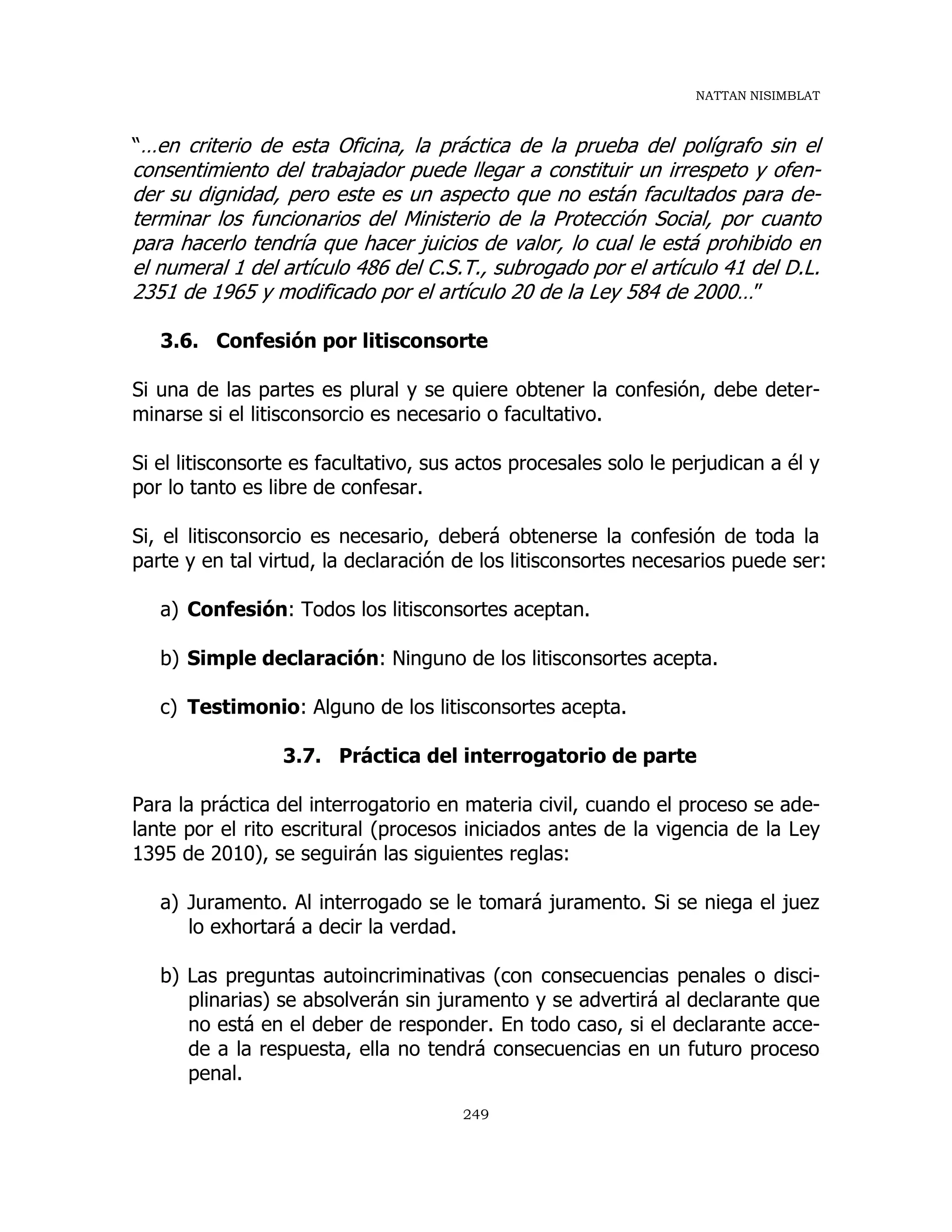 NATTAN NISIMBLAT
249
“…en criterio de esta Oficina, la práctica de la prueba del polígrafo sin el
consentimiento del trabajador puede llegar a constituir un irrespeto y ofen-
der su dignidad, pero este es un aspecto que no están facultados para de-
terminar los funcionarios del Ministerio de la Protección Social, por cuanto
para hacerlo tendría que hacer juicios de valor, lo cual le está prohibido en
el numeral 1 del artículo 486 del C.S.T., subrogado por el artículo 41 del D.L.
2351 de 1965 y modificado por el artículo 20 de la Ley 584 de 2000…”
3.6. Confesión por litisconsorte
Si una de las partes es plural y se quiere obtener la confesión, debe deter-
minarse si el litisconsorcio es necesario o facultativo.
Si el litisconsorte es facultativo, sus actos procesales solo le perjudican a él y
por lo tanto es libre de confesar.
Si, el litisconsorcio es necesario, deberá obtenerse la confesión de toda la
parte y en tal virtud, la declaración de los litisconsortes necesarios puede ser:
a) Confesión: Todos los litisconsortes aceptan.
b) Simple declaración: Ninguno de los litisconsortes acepta.
c) Testimonio: Alguno de los litisconsortes acepta.
3.7. Práctica del interrogatorio de parte
Para la práctica del interrogatorio en materia civil, cuando el proceso se ade-
lante por el rito escritural (procesos iniciados antes de la vigencia de la Ley
1395 de 2010), se seguirán las siguientes reglas:
a) Juramento. Al interrogado se le tomará juramento. Si se niega el juez
lo exhortará a decir la verdad.
b) Las preguntas autoincriminativas (con consecuencias penales o disci-
plinarias) se absolverán sin juramento y se advertirá al declarante que
no está en el deber de responder. En todo caso, si el declarante acce-
de a la respuesta, ella no tendrá consecuencias en un futuro proceso
penal.
 
