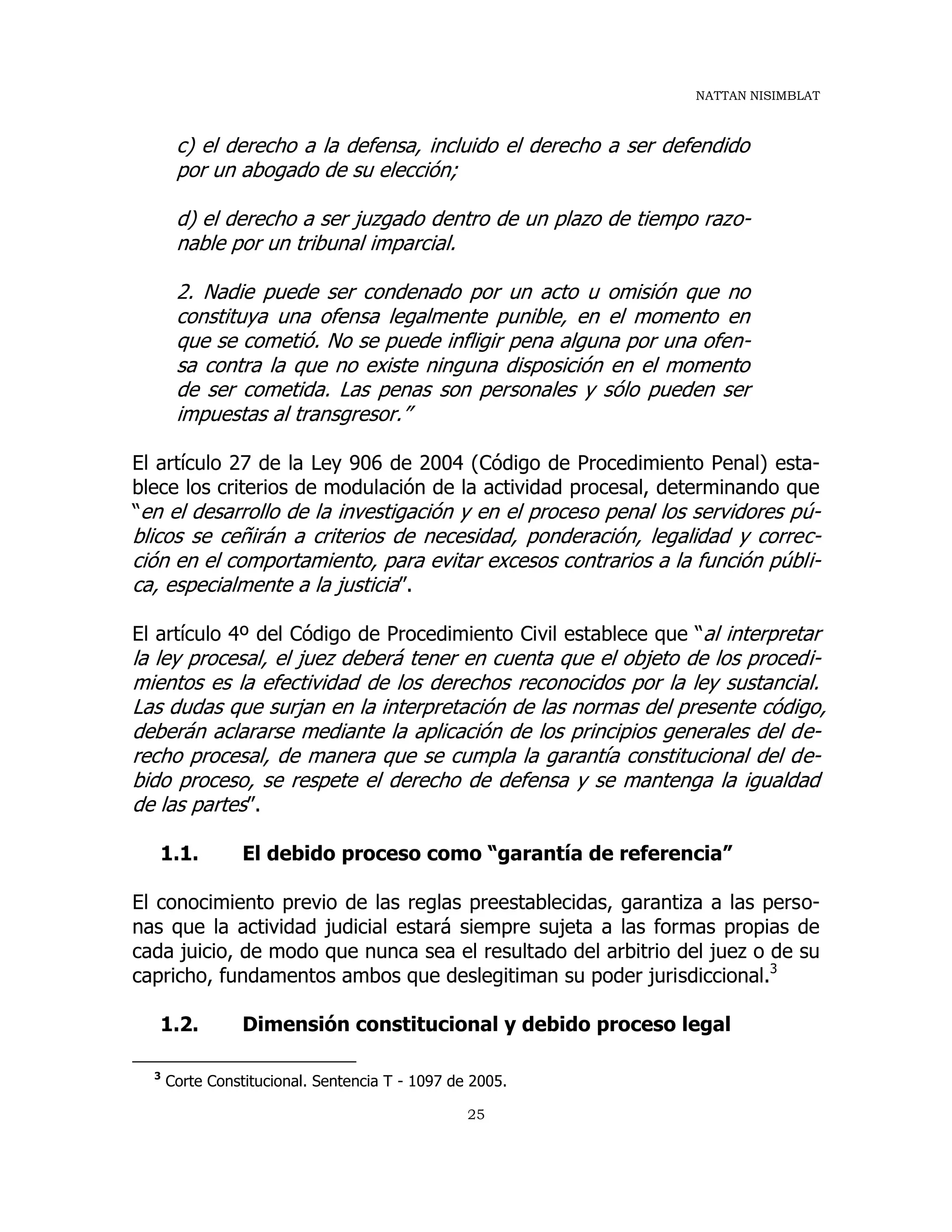 NATTAN NISIMBLAT
25
c) el derecho a la defensa, incluido el derecho a ser defendido
por un abogado de su elección;
d) el derecho a ser juzgado dentro de un plazo de tiempo razo-
nable por un tribunal imparcial.
2. Nadie puede ser condenado por un acto u omisión que no
constituya una ofensa legalmente punible, en el momento en
que se cometió. No se puede infligir pena alguna por una ofen-
sa contra la que no existe ninguna disposición en el momento
de ser cometida. Las penas son personales y sólo pueden ser
impuestas al transgresor.”
El artículo 27 de la Ley 906 de 2004 (Código de Procedimiento Penal) esta-
blece los criterios de modulación de la actividad procesal, determinando que
“en el desarrollo de la investigación y en el proceso penal los servidores pú-
blicos se ceñirán a criterios de necesidad, ponderación, legalidad y correc-
ción en el comportamiento, para evitar excesos contrarios a la función públi-
ca, especialmente a la justicia”.
El artículo 4º del Código de Procedimiento Civil establece que “al interpretar
la ley procesal, el juez deberá tener en cuenta que el objeto de los procedi-
mientos es la efectividad de los derechos reconocidos por la ley sustancial.
Las dudas que surjan en la interpretación de las normas del presente código,
deberán aclararse mediante la aplicación de los principios generales del de-
recho procesal, de manera que se cumpla la garantía constitucional del de-
bido proceso, se respete el derecho de defensa y se mantenga la igualdad
de las partes”.
1.1. El debido proceso como “garantía de referencia”
El conocimiento previo de las reglas preestablecidas, garantiza a las perso-
nas que la actividad judicial estará siempre sujeta a las formas propias de
cada juicio, de modo que nunca sea el resultado del arbitrio del juez o de su
capricho, fundamentos ambos que deslegitiman su poder jurisdiccional.3
1.2. Dimensión constitucional y debido proceso legal
3
Corte Constitucional. Sentencia T - 1097 de 2005.
 