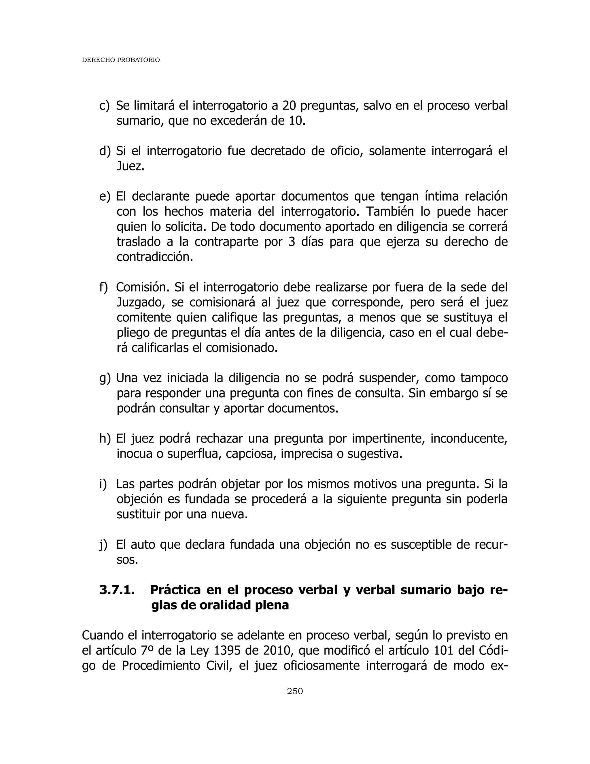 DERECHO PROBATORIO
250
c) Se limitará el interrogatorio a 20 preguntas, salvo en el proceso verbal
sumario, que no excederán de 10.
d) Si el interrogatorio fue decretado de oficio, solamente interrogará el
Juez.
e) El declarante puede aportar documentos que tengan íntima relación
con los hechos materia del interrogatorio. También lo puede hacer
quien lo solicita. De todo documento aportado en diligencia se correrá
traslado a la contraparte por 3 días para que ejerza su derecho de
contradicción.
f) Comisión. Si el interrogatorio debe realizarse por fuera de la sede del
Juzgado, se comisionará al juez que corresponde, pero será el juez
comitente quien califique las preguntas, a menos que se sustituya el
pliego de preguntas el día antes de la diligencia, caso en el cual debe-
rá calificarlas el comisionado.
g) Una vez iniciada la diligencia no se podrá suspender, como tampoco
para responder una pregunta con fines de consulta. Sin embargo sí se
podrán consultar y aportar documentos.
h) El juez podrá rechazar una pregunta por impertinente, inconducente,
inocua o superflua, capciosa, imprecisa o sugestiva.
i) Las partes podrán objetar por los mismos motivos una pregunta. Si la
objeción es fundada se procederá a la siguiente pregunta sin poderla
sustituir por una nueva.
j) El auto que declara fundada una objeción no es susceptible de recur-
sos.
3.7.1. Práctica en el proceso verbal y verbal sumario bajo re-
glas de oralidad plena
Cuando el interrogatorio se adelante en proceso verbal, según lo previsto en
el artículo 7º de la Ley 1395 de 2010, que modificó el artículo 101 del Códi-
go de Procedimiento Civil, el juez oficiosamente interrogará de modo ex-
 