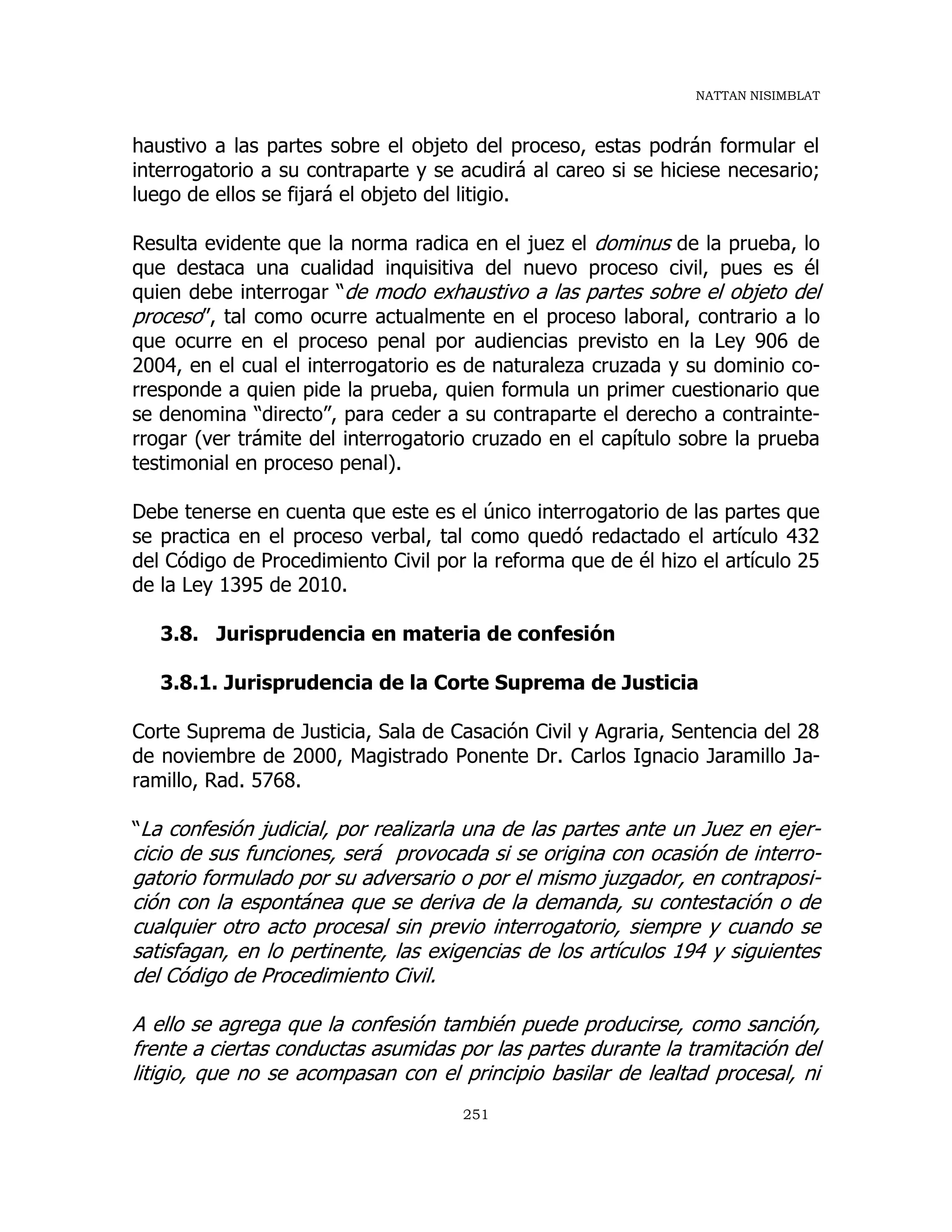 NATTAN NISIMBLAT
251
haustivo a las partes sobre el objeto del proceso, estas podrán formular el
interrogatorio a su contraparte y se acudirá al careo si se hiciese necesario;
luego de ellos se fijará el objeto del litigio.
Resulta evidente que la norma radica en el juez el dominus de la prueba, lo
que destaca una cualidad inquisitiva del nuevo proceso civil, pues es él
quien debe interrogar “de modo exhaustivo a las partes sobre el objeto del
proceso”, tal como ocurre actualmente en el proceso laboral, contrario a lo
que ocurre en el proceso penal por audiencias previsto en la Ley 906 de
2004, en el cual el interrogatorio es de naturaleza cruzada y su dominio co-
rresponde a quien pide la prueba, quien formula un primer cuestionario que
se denomina “directo”, para ceder a su contraparte el derecho a contrainte-
rrogar (ver trámite del interrogatorio cruzado en el capítulo sobre la prueba
testimonial en proceso penal).
Debe tenerse en cuenta que este es el único interrogatorio de las partes que
se practica en el proceso verbal, tal como quedó redactado el artículo 432
del Código de Procedimiento Civil por la reforma que de él hizo el artículo 25
de la Ley 1395 de 2010.
3.8. Jurisprudencia en materia de confesión
3.8.1. Jurisprudencia de la Corte Suprema de Justicia
Corte Suprema de Justicia, Sala de Casación Civil y Agraria, Sentencia del 28
de noviembre de 2000, Magistrado Ponente Dr. Carlos Ignacio Jaramillo Ja-
ramillo, Rad. 5768.
“La confesión judicial, por realizarla una de las partes ante un Juez en ejer-
cicio de sus funciones, será provocada si se origina con ocasión de interro-
gatorio formulado por su adversario o por el mismo juzgador, en contraposi-
ción con la espontánea que se deriva de la demanda, su contestación o de
cualquier otro acto procesal sin previo interrogatorio, siempre y cuando se
satisfagan, en lo pertinente, las exigencias de los artículos 194 y siguientes
del Código de Procedimiento Civil.
A ello se agrega que la confesión también puede producirse, como sanción,
frente a ciertas conductas asumidas por las partes durante la tramitación del
litigio, que no se acompasan con el principio basilar de lealtad procesal, ni
 