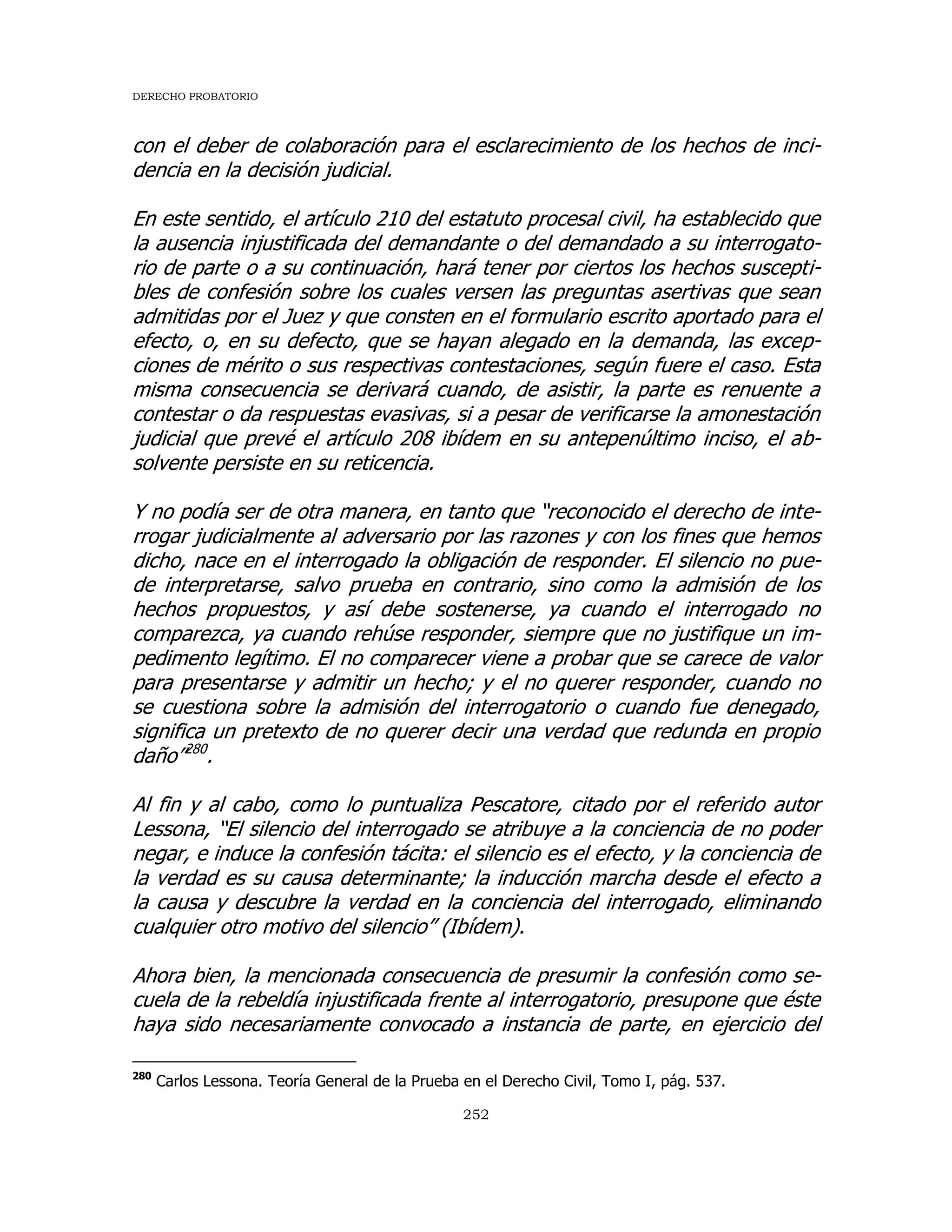 DERECHO PROBATORIO
252
con el deber de colaboración para el esclarecimiento de los hechos de inci-
dencia en la decisión judicial.
En este sentido, el artículo 210 del estatuto procesal civil, ha establecido que
la ausencia injustificada del demandante o del demandado a su interrogato-
rio de parte o a su continuación, hará tener por ciertos los hechos suscepti-
bles de confesión sobre los cuales versen las preguntas asertivas que sean
admitidas por el Juez y que consten en el formulario escrito aportado para el
efecto, o, en su defecto, que se hayan alegado en la demanda, las excep-
ciones de mérito o sus respectivas contestaciones, según fuere el caso. Esta
misma consecuencia se derivará cuando, de asistir, la parte es renuente a
contestar o da respuestas evasivas, si a pesar de verificarse la amonestación
judicial que prevé el artículo 208 ibídem en su antepenúltimo inciso, el ab-
solvente persiste en su reticencia.
Y no podía ser de otra manera, en tanto que “reconocido el derecho de inte-
rrogar judicialmente al adversario por las razones y con los fines que hemos
dicho, nace en el interrogado la obligación de responder. El silencio no pue-
de interpretarse, salvo prueba en contrario, sino como la admisión de los
hechos propuestos, y así debe sostenerse, ya cuando el interrogado no
comparezca, ya cuando rehúse responder, siempre que no justifique un im-
pedimento legítimo. El no comparecer viene a probar que se carece de valor
para presentarse y admitir un hecho; y el no querer responder, cuando no
se cuestiona sobre la admisión del interrogatorio o cuando fue denegado,
significa un pretexto de no querer decir una verdad que redunda en propio
daño”280
.
Al fin y al cabo, como lo puntualiza Pescatore, citado por el referido autor
Lessona, “El silencio del interrogado se atribuye a la conciencia de no poder
negar, e induce la confesión tácita: el silencio es el efecto, y la conciencia de
la verdad es su causa determinante; la inducción marcha desde el efecto a
la causa y descubre la verdad en la conciencia del interrogado, eliminando
cualquier otro motivo del silencio” (Ibídem).
Ahora bien, la mencionada consecuencia de presumir la confesión como se-
cuela de la rebeldía injustificada frente al interrogatorio, presupone que éste
haya sido necesariamente convocado a instancia de parte, en ejercicio del
280
Carlos Lessona. Teoría General de la Prueba en el Derecho Civil, Tomo I, pág. 537.
 