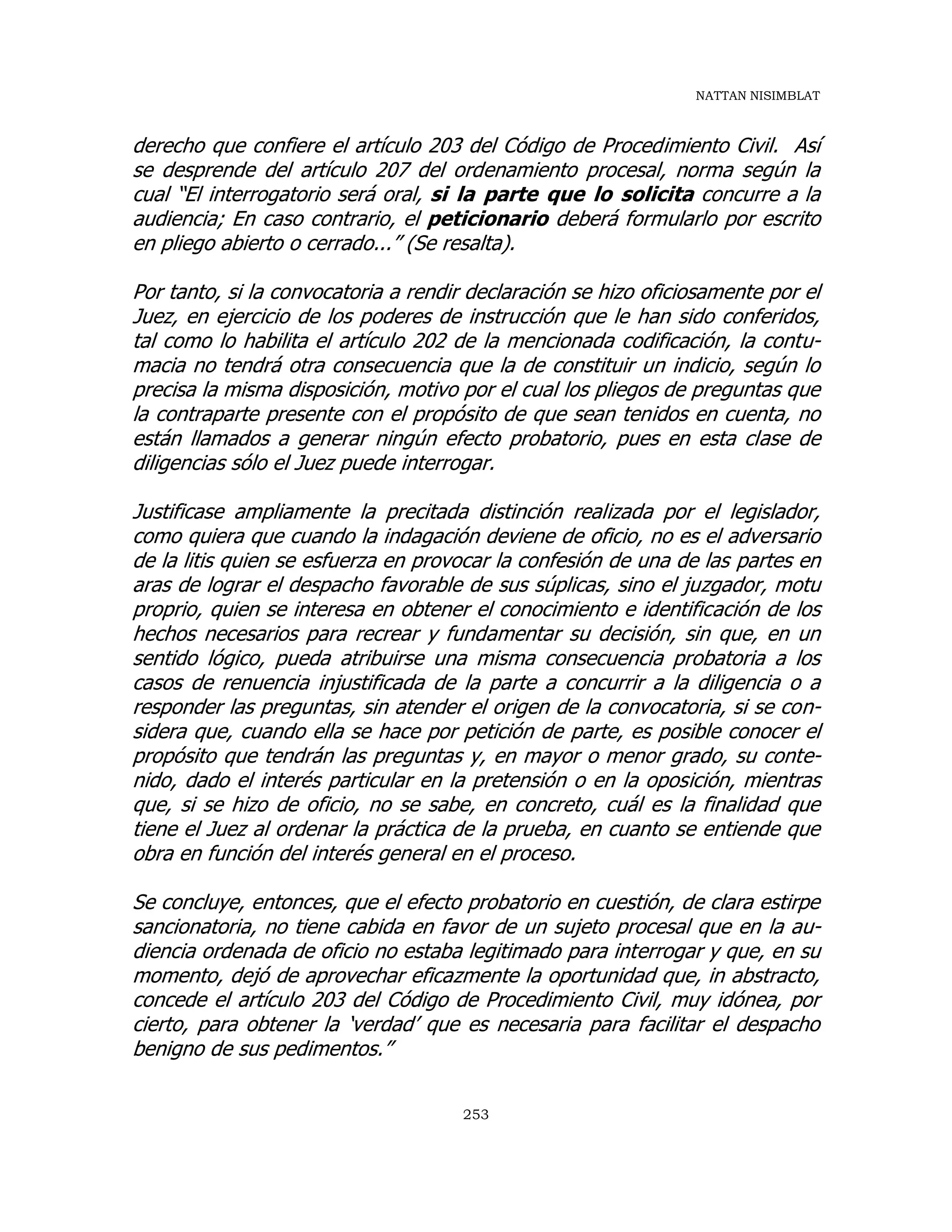 NATTAN NISIMBLAT
253
derecho que confiere el artículo 203 del Código de Procedimiento Civil. Así
se desprende del artículo 207 del ordenamiento procesal, norma según la
cual “El interrogatorio será oral, si la parte que lo solicita concurre a la
audiencia; En caso contrario, el peticionario deberá formularlo por escrito
en pliego abierto o cerrado...” (Se resalta).
Por tanto, si la convocatoria a rendir declaración se hizo oficiosamente por el
Juez, en ejercicio de los poderes de instrucción que le han sido conferidos,
tal como lo habilita el artículo 202 de la mencionada codificación, la contu-
macia no tendrá otra consecuencia que la de constituir un indicio, según lo
precisa la misma disposición, motivo por el cual los pliegos de preguntas que
la contraparte presente con el propósito de que sean tenidos en cuenta, no
están llamados a generar ningún efecto probatorio, pues en esta clase de
diligencias sólo el Juez puede interrogar.
Justificase ampliamente la precitada distinción realizada por el legislador,
como quiera que cuando la indagación deviene de oficio, no es el adversario
de la litis quien se esfuerza en provocar la confesión de una de las partes en
aras de lograr el despacho favorable de sus súplicas, sino el juzgador, motu
proprio, quien se interesa en obtener el conocimiento e identificación de los
hechos necesarios para recrear y fundamentar su decisión, sin que, en un
sentido lógico, pueda atribuirse una misma consecuencia probatoria a los
casos de renuencia injustificada de la parte a concurrir a la diligencia o a
responder las preguntas, sin atender el origen de la convocatoria, si se con-
sidera que, cuando ella se hace por petición de parte, es posible conocer el
propósito que tendrán las preguntas y, en mayor o menor grado, su conte-
nido, dado el interés particular en la pretensión o en la oposición, mientras
que, si se hizo de oficio, no se sabe, en concreto, cuál es la finalidad que
tiene el Juez al ordenar la práctica de la prueba, en cuanto se entiende que
obra en función del interés general en el proceso.
Se concluye, entonces, que el efecto probatorio en cuestión, de clara estirpe
sancionatoria, no tiene cabida en favor de un sujeto procesal que en la au-
diencia ordenada de oficio no estaba legitimado para interrogar y que, en su
momento, dejó de aprovechar eficazmente la oportunidad que, in abstracto,
concede el artículo 203 del Código de Procedimiento Civil, muy idónea, por
cierto, para obtener la ‘verdad’ que es necesaria para facilitar el despacho
benigno de sus pedimentos.”
 
